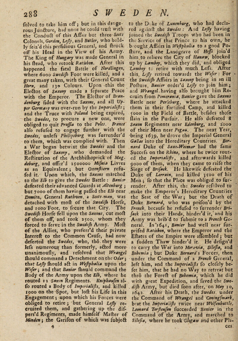 folved to take him off; but in this dange¬ rous Juncture, had none he could fruit with the Condu& of this Affair but three-Scots Colonels, Gordon, Lejly, and Butler, who bold¬ ly feiz’d this perfidious General, and ftruck off his Head in the View of his Army. The King of Hungary was made General in his (lead, who retook Ratisbon. After this happened the fatal Battle of Nordlingen, where 6000 Swedijh Foot were killed, and a great many taken, with their General Count Horn, and 130 Colours. Upon -this the Eleflror. of Saxony made a feparate Peace with the Emperor. The Elector of Bran¬ denburg frded with the Saxons, and all Up¬ per Germany was over-run by the Imperialifls; and the Truce with Poland being expired, the Swedes, to procure a new one, were obliged to quit PruJJia to the Poles. France alfo refufed to engage further with the Swedes, unlefs Philipsburg was furrender’d to them, which was complied with. Then a War began betwixt the Swedes and the Eleftor. of Saxony, .who demanded the Reftitution of the Archbifhoprick of Mag- deburg, and offer’d 2500000 Mifnia Livres as an Equivalent; but Oxenfliern refu¬ fed it. Upon which, the Saxons marched to the Elb to give the Swedes Battle : Banier defeated their advanced Guards at Altenburg • but 7000 of them having paffed the Elb near Vomit?., General Ruthven, a Scots.man, was detached with moll of the Swedijh Horfe, and 1000 Foot, to fecure that City. The Swedijh Horfe fell upon the Saxons, cut moll of them off, and took 2500, whom they forced to ferve in the Swedijh Army. Moft of the Allies, who preferr’d their private Intereft to the Common Caufe, had now deferted the Swedes, who, tho they were lefs numerous than formerly, a&ed more unanimoufly, and refolved that Wrangel fliould command a Detachment on the Oder; that Lejly fliould aft in Wejlphalia upon the Wefer; and that Banier fliould command the Body of the Army upon the Elb, where he routed 12 Saxon Regiments. Kniphaufen al¬ fo routed a Body of Imperialifls, and killed 1000 on the Spot, but loft his Life in this Engagement s, -upon which his Forces were obliged to retire 3 rbut General Lejly re¬ cruited them, and gathering up the dif- pers’d Regiments, made himftdf Mafter of Minden ; the Garifon of which was fubjeff to the Di ke of Lunenburg, who had decla¬ red againft the Swedes : And Lejly having joined the Swedijh Troops who had been in the Service of that Prince to his own, he brought Affairs in Wejlphalia to a good Po- fture, and the Landgrave of Heffe join’d him to relieve the City of Hanaw; blocked up by Lamboy, which they did, and obliged Lamhoy to retire with much Lofs. After this, L(Jly retired towards the Wefer: For the Swedijh Affairs in Saxony being in an ill Pollure, Banier order’d Lejly to join him4 and Wrangel. having alfo brought him Re¬ cruits from Pomerania, Banier gave the Saxons Battle near Perleburg, where he attacked them in their fortified Camp, and killed 5000 in the Field of Battle, beftdes thofe (lain in the Purfuir. He alfo defeated 8 Saxon Regiments near Edenburg, and 2000 of their Men near Pegau. The next Year, ■being 1639, he drove the Imperial General Gallos into the Hereditary Countries. Ber¬ nard Duke of Saxe-Weimar had the fame Succefs on the Rhine, where he twice rout¬ ed the Impenalijls, and afterwards killed 9000 of them, when they came to raife the Siege of Brifack. He like wife defeated the Duke of Lorrain. and killed 3 500 of his Men ; fo that the Place was obliged .to fur- render. After this, the Swedes refolved to make the Emperor’s Hereditary Countries the Seat of the War; but the Death of Duke Bernard, who was poifon’d by the French, becaufe he refufed to furrender Bri¬ fack into their Hands, hinder’d it/and his Army was brib’d to fubmit to a French Ge¬ neral. 10*1641, Banier had well near fur- prifed Ratisbon, where the Emperor and the Eftates of the Empire were aflembled ; but a fudden Thaw hinder’d it. He defign’d to carry the War into Moravia, Silejta, and Bohemia ; but Duke Bernard s Forces, then under the Command of a French General, left him, and the Imperialifls fo clofely be- fet him, that he had no Way to retreat but thro the Foreft of Bohemia, which he did with great Expedition, and faved the Swe- . dijh Army, but died foon after,' on May 10, 1642. After his Death, the Swedes, under the Command of Wrangel and Coningfmark, beat the Imperialifls twice near Wolfenbuttle. Leonard Torjienfon fucceeded Banier in the Command of the Army, and marched to Silejia, where he took Glogaw and other Pla¬ ces;