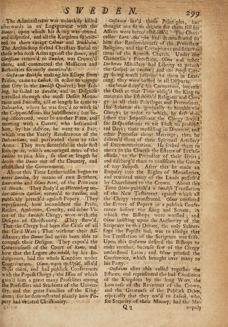 S W EDEN. The Adminiftrator was unluckily killed afterwards in an Engagement with the Banes; upon which his Army was routed and difperfed, and all the Kingdom Submit¬ ted to them except Cabnar and Stockholm. The Archbifhop forbad Chriftian Burial to thofe who took Arms againft the Danes} and Chriftian return’d to Sweden, ivas Crown’d there, and committed the MafTacres and Barbarities formerly mention’d, Guftavtts Erickfon making his Efcape from' Prifon, came to Lubeck, in order to engage that City in the Swedijh Quarrel; but fail- ; ing, he failed to Sweden, and in Difguife travelled through the moft Defart Moun¬ tains and Forrefts, till at length he came to Dalecarlia, where he was forc’d to work in the Copper-Mines for Subliftence ; but be¬ ing difcovered, went to another Place, and meeting with a Curate, who befriended him,. by his Advice, he went to a Fair, which was the Yearly Rendezvous of the Dalecarlians, and perfwaded them to take Arms. They were fuccelsful in their firft Enterprize, which encouraged more of the Swedes to join him; fo that at length he drove the Danes out of the Country, and eftabliftied the Government. About this Time Lutheranilm began to enter Sweden, by means of two Brothers, Laurentius and Olaus Petri, of the Province of Nericke, They ftudy’d at Wittemberg un¬ der Martin Luther, return’d to Sweden, and publickly preach’d againfl Popery. They reprefented, how incondftent the Pride, Riches, Ambition, Cruelty, and other Vi¬ ces of the Swedijh Clergy, were with the Defigns of Christianity. They Ihew’d, That the Clergy had been the Caufe of all the Civil Wars ; That without their Af- fiftance, the Danes had never been able to compafs their Defigns. They expos’d the Covetoufnefs of the Court of Pome, and how that the Legate Arc.mbold, by his In¬ dulgences, laid the whole Kingdom under Contribution. Olaus went to Upfal, affix’d thefes there, and had publick Conferences with the PopiSh Clergy ; the IlTue of which gain’d him a great many Profelites among the ProfeSTors and Students of the Univer- llty, and the great Families of the King¬ dom ; for he demonflrated plainly how Po¬ pery had vitiated Christianity. Guftavus lov’d thofe Principles, but thought not fit to declare for them till his Affairs were better eftabliih’d. The Chan¬ cellor Larz, Arid rfon had demonflrated to him the Reafonablenels of the Pro tell ant ' Religion, and the; Corruptions and Inaova- • tions of the Romifh Church. Under the Chancellor s Protection, Olaus and other Lutheran Mini'Eers had Liberty to preach the Gofpel in Sweden ; and the Popifl) CieN gy being much inferior to them in Lear¬ ning, they were baffled in all Difputes. Guftavus delay’d his Coronation, hecaufe the Oath at that Time oblig’d the King to maintain the Eftablifh-’d Religion and Cler¬ gy in all their Privileges and Pretenftons. His Scheme was gradually to humble the Clergy ; in order to -which, he firfl abo- liffied the - Impositions the Clergy levied , for Difpenfations to eat Flefh on prohibf* ted Days ; their meddling in Divorces, and other Precedes about Marriage ; then he difarm’d them of their Spiritual Artillery - of Excommunication. He forbad them to annex to the Church the Edates of Ecclefi- afticks, to the Prejudice of their Heirs 5 and difeharg’d them to confifcate the Goods of any Subjeft. After this he made an Enquiry into the Rights of Monafteries, and reunited many of the Lands podefs’d by Churchmen to the Crown. About this Time Olaus publifh’d a Swedijh Tranflation • of the New Teftament, againffl which ail the Clergy remonftrated. Olaus confuted the Errors of Popery in a publick Confe¬ rence before the King and Senate, in which the Bifliops were w or fled ; and Olaus infilling upon the Authority of the Scripture in this Debate, the only Subter¬ fuge the Papids had, was to alledge that his Tranflation of the Scripture was falfe. Upon this Guftavus dedred the Bifliops to make another, becaufe few of the Clergy underdood Latin; and Olaus printed the Conference, which brought over many to his Party. Guftavus after this called together the Edates, and reprefented the bad Condition of the Kingdom by the long Wars, the Lownefs of the Revenues of the Crown, and the Greatnefs of the Publick Debss, efpecially that they ow’d to Lubeck, who* for Security of their Money, had the Mow Q E nopofy