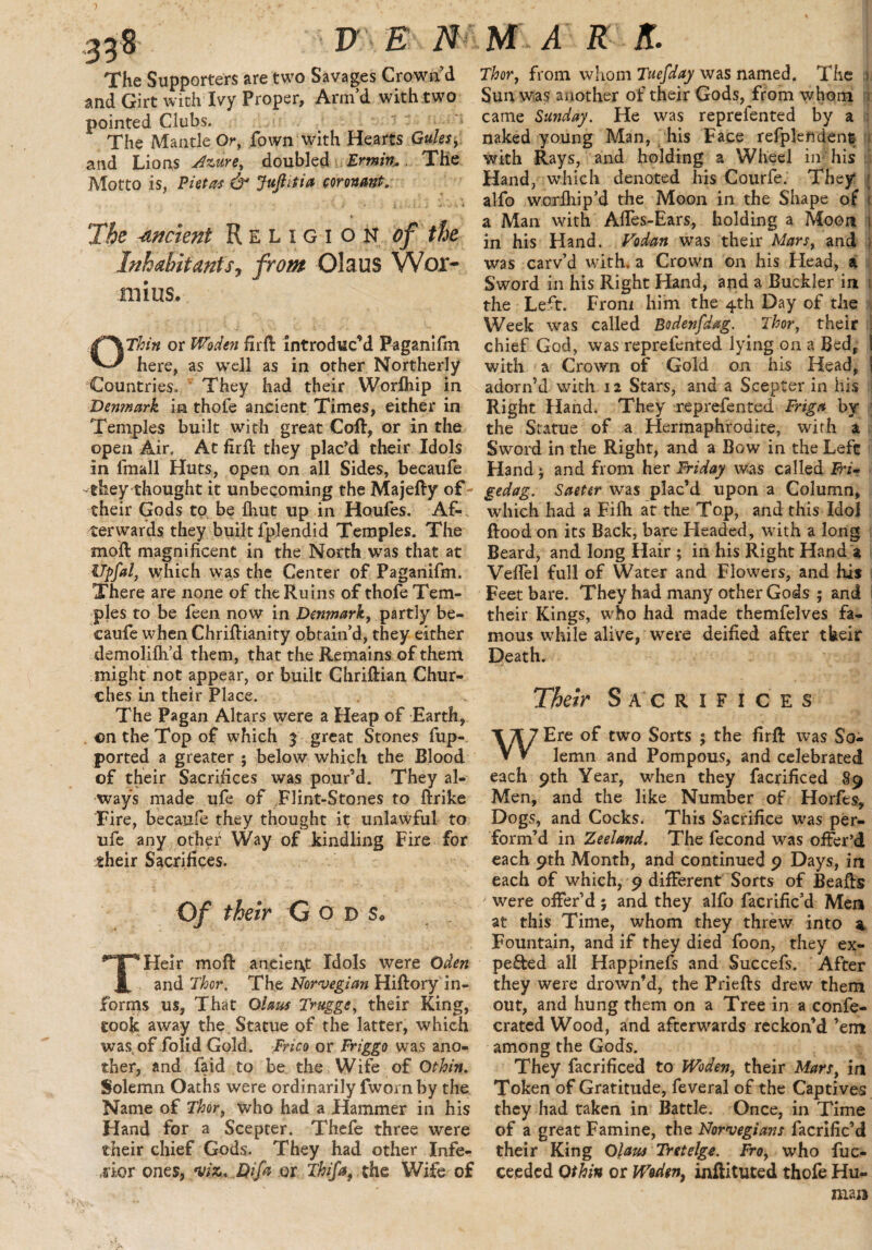 The Supporters are two Savages Crown’d and Girt with Ivy Proper, Arm’d with two pointed Clubs. The Mantle Or, fown with Hearts Gules, and Lions Azure, doubled Ermin. The Motto is, Pittas & Jufiitia covenant. The -ancient Religion of the Inhabitants, from Olaus Wor- 111 ins. OThin or Woden fir ft introduc’d Paganifm here, as well as in other Northerly Countries. They had their Worfhip in .Denmark in thofe ancient Times, either in Temples built with great Coft, or in the open Air. At firft they plac’d their Idols in fmall Huts, open on all Sides, becaufe -they thought it unbecoming the Majefty of- their Gods to be {hut up in Houfes. Af¬ terwards they built fplendid Temples. The moft magnificent in the North was that at Upfal, which was the Center of Paganifm. There are none of the Ruins of thofe Tem¬ ples to be feen now in Denmark, partly be¬ caufe when Chriftianity obtain’d, they either demolilh’d them, that the Remains of them might not appear, or built Chriftian Chur¬ ches in their Place. The Pagan Altars were a Heap of Earth, . on the Top of which 3 great Stones fup- ported a greater ; below which the Blood of their Sacrifices was pour’d. They al¬ ways made ufe of Flint-Stones to ftrike Fire, becaufe they thought it unlawful to ufe any other Way of kindling Fire for their Sacrifices. Of their G od s, THeir moft ancient Idols were Oden and Thor. The Norwegian Hiftory in¬ forms us, That Olaus Trugge, their King, took away the Statue of the latter, which was of folid Gold. Frico or Friggo was ano¬ ther, and faid to be the Wife of Othin. Solemn Oaths were ordinarily fworn by the Name of Thor, who had a Hammer in his Hand for a Scepter. Thefe three were their chief Gods. They had other Infe¬ rior ones, •viz... Qifa or Thifa, the Wife of Thor, from whom Tuefday was named. The 1 Sun was another of their Gods, from whom ; came Sunday. He was reprefented by a naked young Man, his Face refplendent with Rays, and holding a Wheel in 'his Hand, which denoted his Courfe. They* alfo worlhip’d the Moon in the Shape of 1 a Man with Aftes-Ears, holding a Moon 1 in his Hand. Vodan was their Mars, and ; was carv’d with, a Crown on his Head, a Sword in his Right Hand, and a Buckler in 1 the Left. From him the 4th Day of the Week was called Bodenfdag. Thor, their chief God, was reprefented lying on a Bed, i with a Crown of Gold on his Head, ! adorn’d with 12 Stars, and a Scepter in his Right Hand. They reprefented Frig* by the Statue of a Hermaphrodite, with a Sword in the Right, and a Bow in the Left Hand; and from her Friday was called JFh- gedag. Saeter was plac’d upon a Column, which had a Filh at the Top, and this Idol flood on its Back, bare Headed, with a long Beard, and long Hair ; in his Right Hand a Veftel full of Water and Flowers, and his Feet bare. They had many other Gods ; and their Kings, who had made themfelves fa¬ mous while alive, were deified after tkeir Death. Their Sacrifices WEre of two Sorts ; the firft was So¬ lemn and Pompous, and celebrated each 9th Year, when they facrificed 89 Men, and the like Number of Horfes, Dogs, and Cocks. This Sacrifice was per¬ form’d in Zeeland. The fecond was offer’d each 9th Month, and continued 9 Days, in each of which, 9 different Sorts of Beafts were offer’d; and they alfo facrific’d Men at this Time, whom they threw into a Fountain, and if they died foon, they ex¬ pected all Happinefs and Succefs. After they were drown’d, the Priefts drew them out, and hung them on a Tree in a confe- crated Wood, and afterwards reckon’d ’em among the Gods. They facrificed to Woden, their Mars, in Token of Gratitude, feveral of the Captives they had taken in Battle. Once, in Time of a great Famine, the Norwegians facrific’d their King Olaus Tretelge. Fro, who fuc- ceeded Othin or Woden, inftituted thofe Hu¬ man