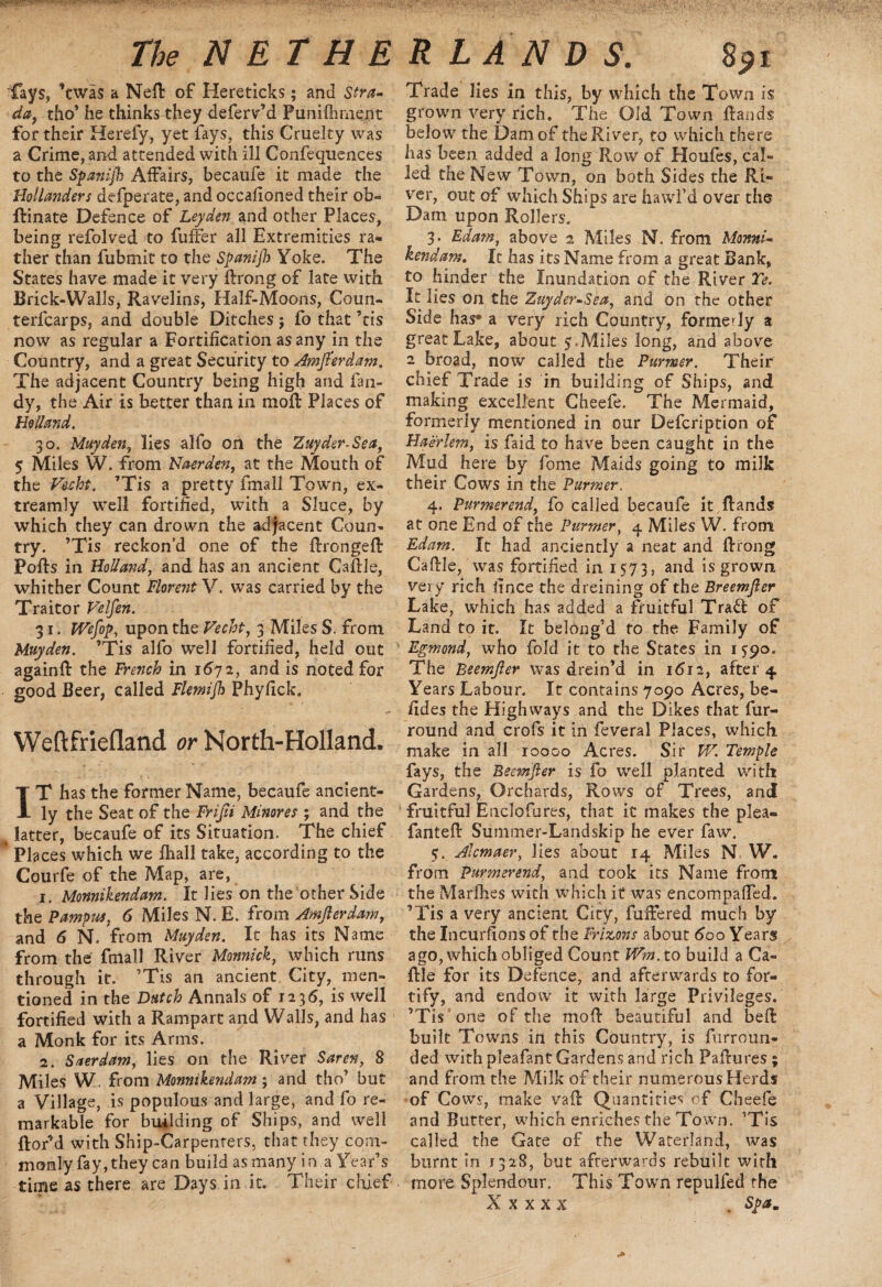 fays, ’twa$ a Nell of Hereticks; and Stra- da, tho’ he thinks they deferv’d Puniflmient for their Herefy, yet fays, this Cruelty was a Crime, and attended with ill Confequences to the Spanijh Affairs, becaufe it made the Hollanders defperate, and occalioned their ob- ftinate Defence of Leyden and other Places, being refolved to fuffer all Extremities ra¬ ther than fubmit to the Spanijh Yoke. The States have made it very Brong of late with Brick-Walls, Ravelins, Half-Moons, Coun- terfcarps, and double Ditches; fo that ’tis now as regular a Fortification as any in the Country, and a great Security to Amjlerdam. The adjacent Country being high and Tan¬ dy, the Air is better than in moll Places of Holland. 30. May den, lies alfo on the Zuyder-Sea, 5 Miles W. from Naerden, at the Mouth of the Vecht. ’Tis a pretty fmall Town, ex- treamly well fortified, with a Sluce, by which they can drown the adjacent Coun¬ try. ’Tis reckon’d one of the BrongeB Polls in Holland, and has an ancient CaBle, whither Count Florent V. was carried by the Traitor Velfen. 31. We fop, upon the Vecht, 3 Miles S. from Muyden. ’Tis alfo well fortified, held out againft the French in 1672, and is noted for good Beer, called Flemijh Phyfick. Weftfriefland or North-Holland, IT has the former Name, becaufe ancient¬ ly the Seat of the Frifii Minores ; and the latter, becaufe of its Situation. The chief * Places which we fhall take, according to the Courfe of the Map, are, 1. Monnikendam. It lies on the other Side the Pampas, 6 Miles N. E. from Amjlerdam, and 6 N. from Muyden. It has its Name from the fmall River Monnick, which runs through it. ’Tis an ancient City, men¬ tioned in the Dutch Annals of 1236, is well fortified with a Rampart and Walls, and has a Monk for its Arms. 2. Suer dam, lies on the River Saren, 8 Miles W. from Monnikendam; and tho’ but a Village, is populous and large, and fo re¬ markable for building of Ships, and well Bor’d with Ship-Carpenters, that they com¬ monly fay, they can build as many in a Year’s time as there are Days in it. Their chief Trade lies in this, by which the Town is grown very rich. The Old Town Bands below the Dam of the River, to which there has been added a long Row of Houfes, cal¬ led the New Town, on both Sides the Ri¬ ver, out of which Ships are hawfd over the Dam upon Rollers. 3. Edam, above 2 Miles N. from Monni¬ kendam. It has its Name from a great Bank, to hinder the Inundation of the River Ye* It lies on the Zuyder-Sea, and on the other Side has* a very rich Country, formedy a great Lake, about 5 .Miles long, and above 2 broad, now called the Purmer. Their chief Trade is in building of Ships, and making excellent Cheefe. The Mermaid, formerly mentioned in our Defcription of Haerlem, is faid to have been caught in the Mud here by fome Maids going to milk their Cows in the Purmer. 4. Purmerend, fo called becaufe it Bands at one End of the Purmer, 4 Miles W. from Edam. It had anciently a neat and Brong CaBle, was fortified in 1573, and is grown very rich fince the dreining of the Breemjler Lake, which has added a fruitful Traft of Land to it. It belong’d to the Family of Egmond, who fold it to the States in 1^90. The Beemjler was drein’d in 1612, after 4 Years Labour. It contains 7090 Acres, be- fides the Highways and the Dikes that fur- round and crofs it in feveral Places, which make in all 10000 Acres. Sir W. Temple fays, the Beemjler is fo well planted with Gardens, Orchards, Rows of Trees, and fruitful Enclofures, that it makes the plea- fantefi Summer-Landskip he ever faw. 5. Alcmaer, lies about 14 Miles N. W. from Purmerend, and took its Name from the Marihes with which it was encompaffed. ’Tis a very ancient City, fuftered much by the Incurfions of the Frizons about 600 Years ago, which obliged Count Wm. to build a Ca¬ Ble for its Defence, and afterwards to for¬ tify, and endow it with large Privileges. ’Tis one of the moB beautiful and beB built Towns in this Country, is furroun- ded with pleafant Gardens and rich PaBures ; and from the Milk of their numerous Herds of Cows, make vaB Quantities of Cheefe and Butter, which enriches the Town. ’Tis called the Gate of the Waterland, was burnt in 1328, but afterwards rebuilt with more Splendour. This Town repulfed the X x x x x , Spa,