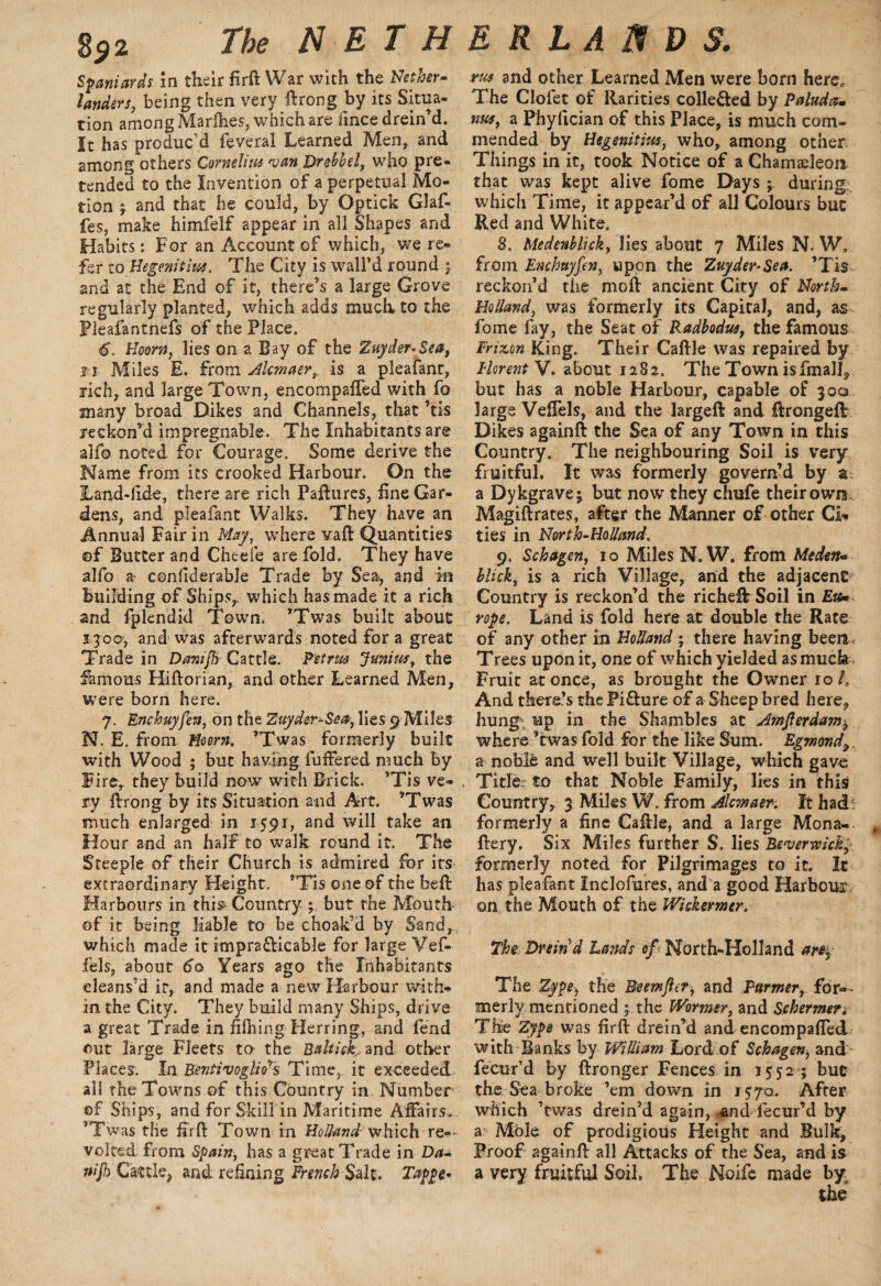 Spaniards in their Brft War with the Nether¬ landers, being then very ftrong by its Situa¬ tion among Marlhes, which are fmce drein’d. It has produc’d feveral Learned Men, and among others Cornelitu 'van Drebhel, who pre¬ tended to the Invention of a perpetual Mo¬ tion j and that he could, by Optick Glaf- fes, make himfelf appear in all Shapes and Habits: For an Account of which, we re¬ fer to Hegenitm. The City is wall’d round ; and at the End of it, there’s a large Grove regularly planted, which adds much, to the Fleafantnefs of the Place. 6. Hems, lies on a Bay of the Zuyder-Sea, t i Miles E. from Alcmaer, is a pleafant, rich, and large Town, encompaffed with fo many broad Dikes and Channels, that ’tis reckon’d impregnable. The Inhabitants are alfo noted for Courage. Some derive the Name from its crooked Harbour. On the ILand-lide, there are rich Paftures, fine Gar¬ dens, and pleafant Walks. They have an Annual Fair in May, where vaft Quantities of Butter and Cheeie are fold. They have alfo a> conliderable Trade by Sea, and in building of Ships,, which has made it a rich and fplendid Town. ’Twas built about 1300, and was afterwards noted for a great Trade in Danifh Cattle. Petrm Juniuf, the famous Hiftorian, and other Learned Men, were born here. 7. Enchuyfen, on the Zuyder-Sea, lies 9 Miles N. E. from Hoorn. ’Twas formerly built with Wood ; but having fullered much by Fire, they build now with Brick. ’Tis ve¬ ry ftrong by its Situation and Art. ’Twas much enlarged in 1591, and will take an Hour and an half to walk round it. The Steeple of their Church is admired for its extraordinary Height. ’Tis one of the beft Harbours in this- Country ; but the Mouth of it being liable to be choak’d by Sand, which made it impra&icable for large Vef- fels, about 60 Years ago the Inhabitants cleans’d it, and made a new Harbour with¬ in the City. They build many Ships, drive a great Trade in Billing Herring, and lend out large Fleets to the Baltick^ and other Places. In Bentivogliers Time, it exceeded all the Towns of this Country in Number of Ships, and for Skill in Maritime Affairs. ’Twas the ffrft Town in Holland which re»- volted from Spain, has a great Trade in Da- ^Cattle, and refining French Salt. Tappe• and other Learned Men were born here. The Clofet of Rarities colle&ed by Paluda- wts, a Phyfician of this Place, is much com¬ mended by Hegenitm, who, among other Things in it, took Notice of a Chameleon that was kept alive fome Days ; during, which Time, it appear’d of all Colours hue Red and White. 8. Medenblick, lies about 7 Miles N. W. from Enchuyfen, upon the Zuyder-Sea. ’Tis reckon’d tiie moll ancient City of North- Holland, was formerly its Capital, and, as fome fay, the Seat of Radbodw, the famous Frizon King. Their Caftle was repaired by Uorent V. about 1282. The Town is finally but has a noble Harbour, capable of 300 large Veffels, and the largeft and ftrongeft Dikes againft the Sea of any Town in this Gauntry. The neighbouring Soil is very fruitful. It was formerly govern’d by a- a Dykgrave; but now they chufe their own Magiftrates, after the Manner of other Ci¬ ties in North-Holland. 9. Schagen, 1 o Miles N. W. from Meden* blick, is a rich Village, and the adjacent Country is reckon’d the richefb Soil in Et$* rope. Land is fold here at double the Rate of any other in Holland ; there having been. Trees upon it, one of which yielded as muck Fruit at once, as brought the Owner 10/, And there’s the Pi&ure of a Sheep bred here, hung, up in the Shambles at Amferdam^ where ’twas fold for the like Sum. Egmondp a noble and well built Village, which gave Title: to that Noble Family, lies in this Country, 3 Miles W. from Alcmaer. It had:: formerly a fine Caftle, and a large Mona- t ftery. Six Miles further S. lies RsvermcM; formerly noted for Pilgrimages to it. It has pleafant Inclofures, and a good Harbour on the Mouth of the Wickermer. The Dreind Lands of ■ North-Holland arfrf The Zype, the Beemfter, and Parmer, for¬ merly mentioned ; the Wormer, and Schermen The Zype was firft drein’d and encompaffed with Banks by William Lord of Schagen, and fecur’d by ftronger Fences in 1552 ; but the Sea broke ’em down in 1570. After which ’twas drein’d again, ;and fecur’d by a Mble of prodigious Height and Bulk, Proof againft all Attacks of the Sea, and is a very fruitful Soil. The Noife made by.