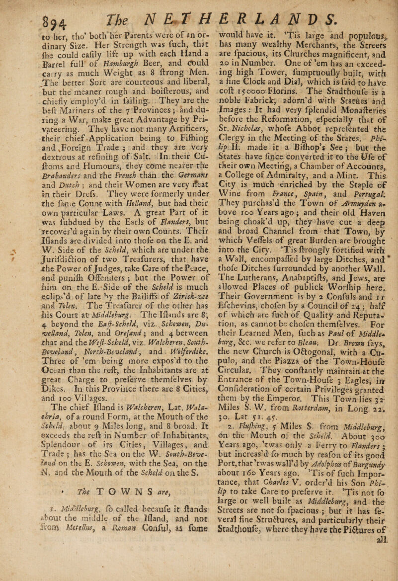S94 Me N E T H to her, tho’ both her Parents were of an or¬ dinary Size. Her Strength was fuch, that (he could ealily lift up with each Hand a Barrel full’ of Hamburgh Beer, and could carry as much Weight as 8 ftrong^Men. ..The better Sort are courteous and liberal, but the meaner rough and boifterous, and chiefly employ’d in failing. They are the beft Mariners of the 7 Provinces; and du¬ ring a War, make great Advantage by Pri¬ vateering. They have not many Artificers, their chief .Application being to Fifhing and ^Foreign Trade; and they are very dextrous at refining of Salt. In their Cu- ftoms and Humours, they come nearer the Brabanders and the French than the Germans and Dutch ; and their Women are very ifeat in their Drefs. They were formerly under the fame Count with Holland, but had their own particular Laws. A great Part of it was fubdued by the Earls of Flanders, but recover’d again by their own Counts. Their Iflands are divided into thofe on the E. and W. Side of the Scheld, which are under the Jurifdiftion of two Treafurers, that have the Power of Judges, take Care of the Peace, and punifh Offenders ; but the Power of him on the E. Side of the Scheld is much eclips’d of late by the Bailiffs of Zirick-zee and Toler,The Treafurer of the other has his Court at- Middleburg. The Iflands are 8, 4 beyond the Eafl-Scheld, viz.^Schowen, Du- *ve!Iand, Tolen, and Qrejand; and 4 between that and the Wef Scheld, viz. Walcheren, South- Bea/eland, North-Pea eland, and Wolferdike. Three of ’em being more expos’d to the Ocean than the reft, the Inhabitants are at great Charge to preferve themfelves by Dikes. In this Province there are 8 Cities, and 100 Villages. The chief Ifland is Walcheren, Lat. Wala- thria, of a round Form, at the Mouth of the Scheld: about 9 Miles long, and 8 broad. It exceeds the reft in Number of Inhabitants, Splendour of its Cities, Villages, and Trade ; has the Sea on the W. South-Beve- Hand on the E. Schowen, with the Sea, on the and the Mouth of the Scheld on the S. V • The TOWNS are, 1. Mld'dleburg, fo called becaufe it ftands about the middle of the Ifland, and not from bleuFm, a Romin Conful? as fome E R LA N V S. would have it. ’Tis large and populous has many wealthy Merchants, the Streets are fpacious, its Churches magnificent, and 20 in Number. One of ’em has an exceed¬ ing high Tower, fumptuoufly built, with a fine Clock and Dial, which is faid to have coft 150000 Florins. The Stadthoufe is a noble Fabrick, adorn’d with Statues and Images : It had very fplendid Monafteries before the Reformation, efpecially that of St. Nicholas, whofe Abbot reprefented the Clergy in the Meeting of the States. Phi« Up IF made it a Biihop’s See ; but the States have fince converted it to the Ufe of their own Meeting, a Chamber of Accounts, a College of Admiralty, and a Mint. This City is much enriched by the Staple of Wine from France, Spain, and Portugal; They purchas’d the Town of Armuyden a- bove 100 Years ago; and their old Haven being choak’d up, they have cut a deep and broad Channel from that Town, by which Veflels of great Burden are brought into the City. ’Tis ftrongly fortified with a Wall,, encompafled by large Ditches, and * thofe Ditches furrounded by another Wall. The Lutherans, Anabaptifts, and Jews, are allowed Places of publick Worfliip here. Their Government is by 2 Confuls and ir Efchevins, cholen by a Council of 24 ; half of which are fuch of Quality and Reputa¬ tion, as cannot be chofen themfelves. For their Learned Men, fuch as Paul oil Middle- burg, See. we refer to Bleau. Dr. Brown fays,, the new Church is O&ogonal, with a Cu- pulo, and the Piazza of the Town-Houfe Circular. They conftantly maintain at the Entrance of the Town-Houfe 3 Eagles, irr Confideration of certain Privileges granted them by the Emperor. This Town lies 32- Miles S. W. from Rotterdam, in Long. 22. 30. Lat 51. 45. 2. Flufhing, 5 Miles S. from Middleburg, on the Mouth of the Scheld. About 300 Years ago, ’twas only a Ferry to Flanders ; but increas’d fo much by reafon of its good Port, that’t was waif d by Adolphus of Burgundy about 160 Years ago. ’Tis of fuch Impor¬ tance, that Charles V. order’d his Son Phi¬ lip to take Care to preferve it. ’Tis not fo large or well built as Middleburg, and the Streets are not fo fpacious ; but it has fe- veral fine Stru&ures, and particularly their Stadtjioufe^ where they have the Pictures of all