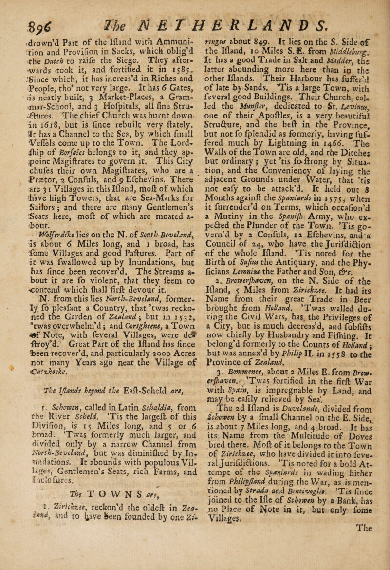 $a€ The N E T H ER LAN D S. ^drown’d Part of the Eland with Ammuni¬ tion and Provifion in Sacks, which oblig'd t?he Dutch to raife the Siege. They after¬ wards ‘took it, and fortified it in 1585 .'Since which, it has increas'd in Riches and People, tho' not very large. It has 6 Gates, ris neatly built, 3 Market-Places, a Gram- smar-$choo1, and 3 Hofpitals, all fine Stru¬ ctures. The chief Church was burnt down in 1618, but is fince rebuilt very (lately. It has a Channel to the Sea, by which fmall Veflels come up to the Town. The Lord- ihip of Borfales belongs to it, and they ap. point Magidrates to govern it. This City chufes their own Magidrates, who are a Tractor, *1 Confuls, and 9 Efchevins. There are 31 Villages in this Eland, mod of which diave high Towers, that are Sea-Marks for Sailors; and there are many Gentlemen’s Seats here, mod of which are moated a- ibout. Wolferdike lies on the N. of South-Beveland, is about 6 Miles long, and 1 broad, has Tome Villages and good Padures. Part of It was fwallowed up by Inundations, but has fince been recover'd. The Streams a- bout it are fo violent, that they feem to ^contend which (hall fird devour it. N. from this lies North-Bev eland y former¬ ly fo pleafant a Country, that 'twas recko¬ ned the Garden of Zealand; but in 1532, Twas overwhelm’d; and Ccrtgheene, a Town 4*f Note, with feveral Villages, were de- ftroy’d. Great Part of the Ifland has fince !been recover'd, and particularly 2000 Acres not many Years ago near the Village of Catzhoeke. The IJlarids beyond the EaA-Scheld an, f. Schmen, called in Latin Schaldia, from the River Scheld. 'Tis the larged- of this Divifion, is 15 Miles long, and 5 or 6 broad. ’Twas formerly much larger, and divided only by a narrow Channel from North-Beveland, but was diminifhed by In¬ undations. It abounds with populous Vil¬ lages, Gentlemen s Seats, rich Farms, and Inclo fares. The TOWNS are, ** Ztrickzet, reckon’d the olded in Zca» * to ^ave been founded by one Zi- ringtu about 849. It lies on the S. Side of the Ifland, 10 Miles SVE. from Middleburg.■ It has a good Trade in Salt and Madder, the latter abounding more here than in the other Iflands. Their Harbour has fufFer’d of late by Sands. 'Tis a large Town, with feveral good Buildings. Their Church, cal. led the Munjler, dedicated to St. Levinue, one of their ApoflJes, is a very beautiful Structure, and the bed in the Province, but not fo fplendid as formerly, having dif¬ fered much by Lightning in 1466. The Walls of the Town are old, and the Ditches but ordinary; yet 'tis d>drong by Situa¬ tion, and the Conveniency of laying the adjacent Grounds under Water, that ’tis not eafy to be attack’d. It held out 8 Months againd the Spaniards in 1 $7$, when it furrender’d on Terms, which occafion’d a Mutiny in the Spanijh Army, who ex¬ pelled the Plunder of the Town. 'Tis go¬ vern’d by 2 Confuls, 12 Efchevins, and a Council of 24, who have the Jurifdi&ion of the whole Eland. ’Tis noted for the Birth of Sufim the Antiquary, and the Phy- ficians Lemnitts the Father and Son, &c. 2. Bmverjhaven, on the N. Side of the Eland, 5 Miles from Zirickx.ee. It had its Name from their great Trade in Beer brought from Holland. 'Twas walled du¬ ring the Civil Wars, has. the Privileges of a City, but is much decreas’d, and fubfids now chiefly by Husbandry and Fiflring. It belong’d formerly to the Counts of Holland % but was annex’d by Philip II. in 1558 to the Province of Zealand. 3. Bommenee, about 2 Miles E.from Brow. erjhaven. ’Twas fortified in the fird War with Spain, is impregnable by Land, and may be eafijy relieved by Sea'. The 2d Eland is Duvelande, divided from Schowen by a fmall Channel on the E. Side, is about 7 Miles long, and 4 broad. It has its Name from the Multitude of Doves bred there. Mod of it belongs to the Town of Zirickxee, who have divided it into feve¬ ral Jurifdi&ions. ’Tis noted for a bold At¬ tempt of the Spaniards in wading hither from Philipfland during the War, as is men¬ tioned by Strada and Bentivoglio. ’Tis fince joined to the Kle of Schowen by a Bank, has no Place of Note in it, but only feme Villages.