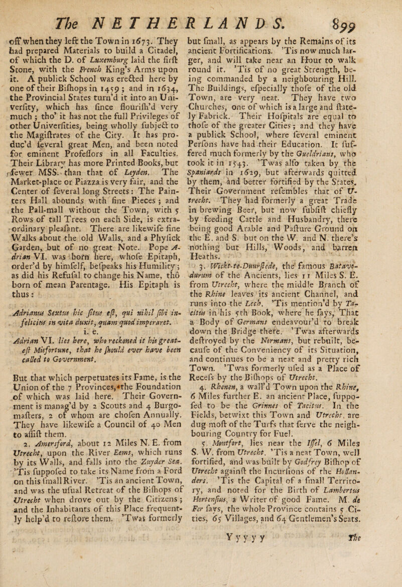off when they left the Town in 1673. They had prepared Materials to build a Citadel, of which the D. of Luxemburg laid the frrfl Stone, with the French King’s Arms upon it. A publick School was erefted here by one of their Bifhops in 1459 ; and in 1634, the Provincial States turn’d it into an Uni- verfity, which has fince flourifh’d very much ; tho’ it has not the full Privileges of other Univerfities, being wholly fubjeft to the Magiflrates of the City. It has pro¬ duc’d feveral great Men, and been noted for eminent Profeflors in all Faculties. Their Library has more Printed Books, but fewer MSS. than that of Leyden. The Market-place or Piazza is very fair, and the Center of feveral long Streets: The Pain¬ ters Hall abounds with fine Pieces ; and the Pall-mall without the Town, with $ Rows of tall Trees on each Side, is extra¬ ordinary pleafant. There are likewife fine Walks about the old Walls, and a Phylick Garden, but of no great Note. Pope A- drian VI. was born here, whofe Epitaph, order’d by himfelf, befpeaks his Humility; as did his Refulal to change his Name, tho born of mean Parentage. His Epitaph is thus: Adriantu Sextus hie Jttus eft, qui nihil ftbi in- felicius in vita duxit, quam quod imperaret. i. e. Adrian VI. lies here, -who reckoned it his great- eft Misfortune, that he fhould ever have been called to Government. But that which perpetuates its Fame, is the Union of the 7 Provinces,nhe Foundation of which was laid here. Their Govern¬ ment is manag’d by 2 Scouts and 4 Burgo- maflers, 2 of whom are chofen Annually. They have likewife a Council of 40 Men to aflift them. 2. Amersford, about 12 Miles N. E. from Utrecht, upon the River Eems, which runs by its Walls, and falls into the Zuyder Sea. ’Tis fuppofed to take its Name from a Ford on this fmall River. ’Tis an ancient Town, and was the ufual Retreat of the Bifhops of Utrecht when drove out by the Citizens; and the Inhabitants of this Place frequent¬ ly help’d to refcore them. ’Twas formerly but fmall, as appears by the Remains of its ancient Fortifications. ’Tis now much lar¬ ger, and will take near an Hour to walk round it. ’Tis of no great Strength, be¬ ing commanded by a neighbouring Hill, The Buildings, efpecialJy thofe of the old Town, are very neat. They have two Churches, one of which is a large and {late¬ ly Fabrick. Their Hofpitals are equal to thofe of the greater Cities; and they have a publick School, where feveral eminent Perfons have had-their Education. It fuf- fered much formerly by the Gueldrians, who took it in 1*43. ’Twas alfo taken by the Spaniards in 1629, but afterwards quitted by them, and better fortified by the Scates. Their Government refembles that of U- trecht. They had formerly a great Trade in brewing Beer, but now fubfifl chiefly by feeding Cattle and Husbandry, there being good Arable and Paflure Ground on the E. and S. but on the W. and N. there’s nothing but Hills, Woods, and barren Heaths. 3. Wickt-te-Duurftede, the'famous Ratavo- durum of the Ancients, lies 11 Miles S. E. from Utrecht, where the middle Branch of the Rhine leaves its ancient Channel, and runs into the Lech. ’Tis mention’d by Ta¬ citus in his sth Book, where he fays, That a Body of Germans endeavour’d to break down the Bridge there. ’Twas afterwards deflroyed by the Normans, but rebuilt, be- caufe of the Conveniency of its Situation, and continues to be a neat and pretty rich Town. ’Twas formerly ufed as a Place of Recefs by the Bifhops of Utrecht. 4. Rhenen, a wall’d Town upon the Rhine, 6 Miles further E. an ancient Place, fuppo¬ fed to be the Grinnes of Tacitus. In the Fields, betwixt this Town and Utrecht, are dug mod of the Turfs that ferve the neigh¬ bouring Country for Fuel. S- Montfort, lies near the Iffel, 6 Miles S. W. from Utrecht. ’Tis a neat Town, well fortified, and was built by Godfrey Bifhop of Utrecht againft the Incurfions of the Hollan¬ ders. ’Tis the Capital of a fmall Territo¬ ry, and noted for the Birth of Lambertus Hortenftus, a Writer of good Fame. M. dt Fer lays, the whole Province contains 5 Ci¬ ties, 65 Villages, and 64 Gentlemen’s Seats.