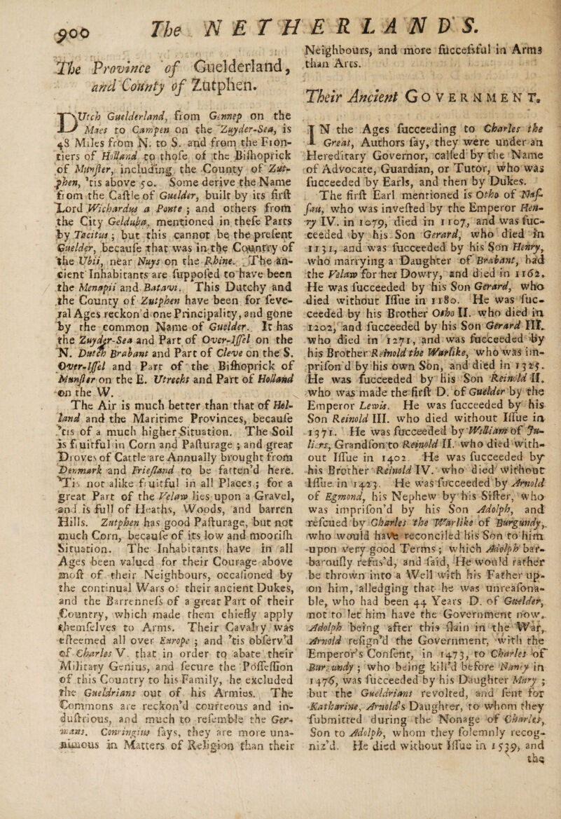 500 The Province of Guelderland, and County of Zatphen. DXJtch Guelderland, from Gennep on the Macs to Cam fen on the ’Zuyder-Sea, is 48 Miles from N. to S. and from the Fion- tiers of Holland to thofe of the BiOioprick of Mttnfier, including the County of Zuu .phen, ’ns above 50. Some derive the Name from the Caftieof Guelder, built by its firfl: ILord Wichardws a Ponte ; and others from the City Gdduba, mentioned in tfaefc Parts by Tacitus:, but this cannot be the p re lent Guelder, becaufe that was in the Country of the Ubii, near Nuys on the Rhine. The an¬ cient Inhabitants are fuppofed to have been the Menapii and Ratavi. This Dutchy and the County of Zutphen have been for feve- yal Ages reckon d one Principality, and gone by the common Name of Guelder. It has the Zuyder Sea and Part of Over-lffel on the N. Dutch Brabant and Parc of Cleve on the S. Over-Iffd and Part of the Biflioprick of Memjler on the E. Utreckf and Part of Holland cm the W. The Air is much better than that of Hol¬ land and the Maritime Provinces, becaufe *tis of a much higher Situation. The Soil is fiuitful in Corn and Pafturage ; and great Droves of Cattle are Annually brought from Denmark and Friejland to be fatten’d here. ^Tis not alike fiuitful in all Places ; for a great Part of the Vclaw lies upon a Gravel, and is full of Heaths, Woods, and barren Hills. Zutphen has good Pafturage, but not much Corn, becaufe of its low and moorifti Situation. The Inhabitants have in all Ages been valued for their Courage above moil of their Neighbours, occafioned by the continual Wars ol their ancient Dukes, and the Barrennefs of a great Part of their Country, which made them chiefly apply <;hemfdves to Arms. Their Cavalry was efteemed all over Europe ; and ’tis obferv’d of Charles V. that in order to abate their Military Genius, and fecure the Pofleflion of this Country to his Family, he excluded the Gueldrians out of his Armies. The Commons are reckon’d courteous and in- duftrious, and much to refcmble the Ger- ■wans. Conringiw fays, they are more una¬ nimous jn Matters of Religion than their Neighbours, and more fticcefsful in Arms than Arcs. Their Ancient Government* IN the Ages fucceeding to Charles the Great, Authors fay, they were under an Hereditary Governor, called by the Name of Advocate, Guardian, or Tutor, who was fucceeded by Earls, and then by Dukes. The firfl: Earl mentioned is Othty of Naf- fau, who was in veiled by the Emperor Hen¬ ry IV. in 1079, died in 1107, and was fuc¬ ceeded by his Son Gerard, who died in 11 31,. and was lucceeded by his S’on Henry7 who marrying a Daughter of Brabant, had the Vdaw for her Dowry, and died in 1162* He was fucceeded by his Son Gerard, wha died without Iflue in 1180. He was fuc¬ ceeded by his Brother Otho II. who died in 1202, and fucceeded by his Son Gerard IlT who died in 1271, and was Succeeded by his Brother Retinoid the Warlike, who was im- prifon d by his own. Son, and died in 132$. He was fucceeded by His Son Reinddll, who was made the firfl: D. of Guelder by the Emperor Lewie. He was fucceeded by his Son Reinold III. who died without Iflue in 1371. He was fucceeded by William o£ Ju¬ liets, Grandfon to Reinold II. who died with¬ out Iflue in 1402. He was fucceeded by his Brother Reinold IV. who died'Without Iflbe- in 142 3. He was fucceeded by Arnold of Egmond, his Nephew by his Sifter, who was imprifon’d by his Son Adolph, and refeued by Charles the Warlike of Burgundyy who would have reconciled his Son to him. upon very good Terms; which Adolph bar- baroufly refus’d, and faid, He would rather be thrown into a Well with his Father up¬ on him, alledging that he was unreafona- ble, who had been 44 Years D. of Guelder, not to let him have the Government now. Adolph being after this IMn in the War,. Arnold refign’d the Government, with the Emperor’s Confent, in 1473, to Charles oF Burgundy ; who being kili’d before Nancy- in 1476, was fucceeded by his Daughter Mary ; but the Gtteldrians revolted, and fent for Katharine, Arnolds Daughter, to whom they fubmitted during the Nonage of Charles,, Son to Adolph, whom they folemnly recog¬ niz’d, He died without Iflue in 1 539, and thq
