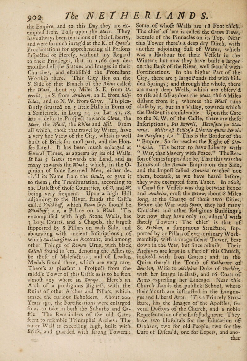 $02 the Empire, and to this Day they are ex¬ empted from Tolls upon the Maes. . They have always been tenacious of their Liberty, and were fo much inrag’d at the K. of Spain s Proclamations for apprehending all Perfons fufpefted of Herefy, without any Regard to their Privileges, that in 15:66 they de-* moliihed all the Statues and Images in their Chuiches, and eftablilh’d the Proteftant Worfhip there. This City lies on the S Side of that Branch of the Rhine called the Waal, about 29 Miles S. E. from 17- trecht, 10 S. from Arnheim, 22 E. from Boif- leduc, and 10 N. W. frorreCleve. ’Tis plea- fantly fituated on 5 little Hills in Form of a Semicircle, in Long. 24. 30, Lar. 51. 58. has a delicate Profpeft towards Cleve, the Maes, the Waal, the Rhine and iffel. From all which, thofe that travel by Water, have a very fine View of the City, which is well built of Brick for mod part, and the Hou¬ les dated. It has been much enlarged at feveral Times, as appears by its old Walls. It has y Gates towards the Land, and as many towards the Waal; which, in the O- pinion of fame Learned Men, either de¬ riv’d its Name from the Gault, or gave it to them ; the Tranfmutation, according to the Dialed of thofe Countries, of G. and W. being very frequent. Upon a high Hill adjoining to the River, ftands the Caftle called Valckhoff] which Bleats fays Ihould be Waalhojf-, i.e. a Palace on a Waal. ’Tis encompalTed with high Stone Walls, has 3, large Courts, and 2 Chapels, the larged fupported by 8 Pillars on each Side, and abounding with ancient Infcripcions; of which Smetimgives an Account, and among other Things of Rowan Urns, with black Calculi found in ’em, denoting the Allies to% be thofe of Male fa ft rs and of Leaden Medals found there, which are very rare. There’s as pleafant a Profpeft from the middle Tower of this Caftle as is to be feen ahnoft any where in Europe. Here’s an Arch of a prodigious Bignefs, with the Ruins of other Arches and Pillars, which amaze the curious Beholders. About 200, Years ago, the Fortifications were enlarged fo as to take in both the Suburbs and Ca- die. The Remainders of the old Gates feem to refemble Triumphal Arches: The outer Wall is exceeding high, built with Brick, and guarded with flrong Towers Some of whofe Walls are 18 Foot thick. The chief of ’em is called the Crown Tower, becaufe of the Pinnacles on its Top. Near this Tower there’s a deep dry Ditch, with another adjoining full of Water, which was a Harbour for their VelTels in the Winter; but now they have built a larger on the Bank of the River, well fecur’d with Fortifications. In the higher Part of the City, there are 3 large Ponds fed with hid¬ den Springs; and through the whole, there are many deep Wells, which are obferv’d to rife and fall as does the Maes, tho 6 Miles diftant from it ; whereas the Waal runs clofe by it, but in a Valley, towards which the Delcent is confiderable. Upon the Gate- to the N. W. of the Caftle,, there are thefe Infcriptions; Pes Imperii, Hacufyue jm St a- rjria. Melior eft Bellicofa Libertas yuam Servi- tus Pacifica; i. e. “ This is the Border of the “ Empire. So far reaches the Right of Sta* “ <vria. ’Tis better to have Liberty with “ War, than Slavery with Peace.” The Rea- fan of’em is fuppos’d to be, That this was the Limits of the Roman Empire on this Side,, and the Impoft called Stavria reached not them, becaufe, as we have heard before, they were exempted from Taxes. In 1608, a Canal for VelTels was dug betwixt hence and Arnheim, crofs the Betaw, about 8 Miles long, at the Charge of thofe two Cities. Before the War with Spain, they had many Churches and other Religious Buildings 3 but now they have only 10, adorn’d witb ftately Towers: The chief is that of St. Stephen, a fiimptuous Strufture, fup¬ ported by 3 5* Pillars of extraordinary Work- manlhip, with a magnificent Tower, beat down in the War, but fince rebuilt. Their Archives are kept in a Part of this Church, inclos’d with Iron Grates; and in the Quire there’s the Tomb of Katharine of Bourbon, Wife to Adolphus Duke of Guelder\ with her Image in Brafs, and i<5 Coats oT Arms exprefling her Lineage. Near this Church ftands the publick School, where their Youth are inftrufted in the Langua¬ ges and Liberal Arts. ’Tis a Princely Stru¬ fture, has the Images of the Apoftles, fe- veral Doftors of the Church, and a noble Reprefentation of the Laft Judgment. They have two Hospitals for the Education of Orphans, two for old People, two for the Cure of Difeas’d, one for Lepers, and ano¬ ther