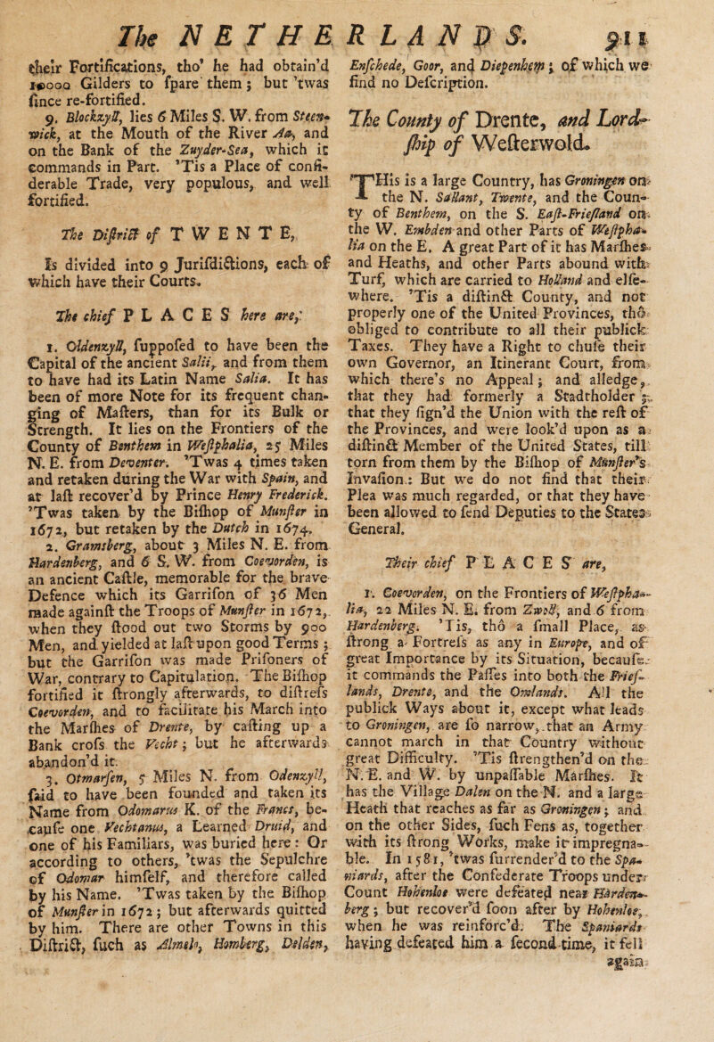 tfieir Fortifications, tho* he had obtain’d x#)ooq Gilders to fpare them; but ’twas fince re-fortified. 9. Blockzyd, lies 6 Miles S. W. from Steen* wick, at the Mouth of the River Aa, and on the Bank of the Zuider-Sea, which it commands in Part. ’Tis a Place of confi- derable Trade, very populous, and well fortified. The Diftricf of TWENT E, Is divided into 9 Jurifdi&ions, each of which have their Courts. The chief PLACES here are,: 1. OldenzyS, fujpofed to have been the Capital of the ancient Saliir and from them to have had its Latin Name Salia. It has been of more Note for its frequent chan¬ ging of Mafters, than for its Bulk or Strength. It lies on the Frontiers of the County of Bsnthem in Weftphalia, 25 Miles N. E. from Deventer. ’Twas 4 times taken and retaken during the War with Spain, and at laft recover’d by Prince Henry Frederisk. ’Twas taken by the Bifhop of Munfter in 1672, but retaken by the Dutch in 1674. 2. Gramsberg, about- 3 Miles N. E. from Hardenherg, and 6 S. W. from Coevorden, is an ancient Caftle, memorable for the brave Defence which its Garrifon of 3 6 Men made againft the Troops of Munfter in 1672, when they flood out two Storms by 900 Men, and yielded at laft upon good Terms; but the Garrifon was made Prifoners of War, contrary to Capitulation. The Bifhop fortified it ftrongly afterwards, to diftrefs Coevorden, and to facilitate his March into the MarIhes of Drente, by calling up a Bank crofs the Vecht; but he afterwards abandon’d it. 3. Qtmarfen, $ Miles N. from Odenzyll, faid to have been founded and taken its Name from Odomarus K. of the Francs, be- ,caufe one Vecht anus, a Learned Druid, and one of his Familiars, was buried here : Or according to others, ’twas the Sepulchre of Odomar himfelf, and therefore called by his Name. ’Twas taken by the Bifhop of Munfter in 1672; but afterwards quitted by him. There are other Towns in this Diftrid, fuch as Almehy Hmkrg> Dsldcn, Enfchede, Goor, anc} Diepenhem; of which we find no Defcription. Ike County of Drente, and Lord-»• fttip of Wefterwold. THis is a large Country, has Groningen on> the N. SaUant, Tmnte, and the Coun¬ ty of Benthem, on the S. Eaft-Friejland 01^ the W. Embden and other Parts of Weftpha* tia on the E. A great Part of it has Marlhes> and Heaths, and other Parts abound with; Turf, which are carried to Holland and elle- where. ’Tis a diftin& County, and not properly one of the United Provinces, tho obliged to contribute to all their publick Taxes. They have a Right to chule their own Governor, an Itinerant Court, from which there’s no Appeal j and alledge 9 that they had formerly a Stadtholder ^ that they fign’d the Union with the reft of the Provinces, and were look’d upon as a diftin& Member of the United States, till torn from them by the Bifiiop of MunfteVs Invafion.: But we do not find that their. Plea was much regarded, or that they have been allowed to fend Deputies to the States General. Their chief F E ACE S are, r. Goevorden, on the Frontiers of IVeftpha*- It a, 22 Miles N. B. from ZmU\ and 6 from Hardenherg. ’Tis, tho a fmall Place,, as ftrong Fortrel's as any in Europe, and oF great Importance by its Situation, becaufe.: it commands the Pafles into both the Friefl lands, Drente, and the Omlands. All the publick Ways about it, except what leads to Gromngen, are fo narrow,.that an Army cannot march in that Country without great Difficulty. ’Tis ftrengthen’d on thee N.F. and W. by unpaflable Marfhes. It has the Village Dalm on the N. and a largs Heath that reaches as far as Groningen 3 and on the other Sides, futh Fens as, together with its ftrong Works, make irimpregna®- ble. In 1581, ’twas furrender’d to the Spa- wards, after the Confederate Troops underr Count Hobenloe were defeated near Harden*- berg; but recover’d foon after by Hohenhs; when he was reinforc’d. The Spaniards having defeated him a. fecond time, it fell