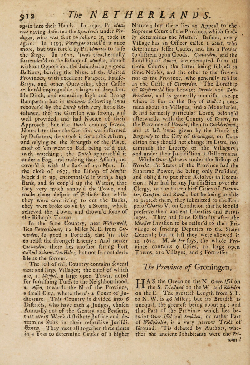 2gain into their Hands. In 1592, Pr. M*u~ having defeated the Spaniards under Ver- dugas, who was Pent t© reiicve it, took it again. In 15:93, Verdtsgas attack'd it once -more, but was forc’d by Pr. Mauris4 to raife the Siege. In 1672, ’twas treacheroufly furrender’d to the Biihop of Munfter, almoft without Qppofirion, tiro defended by 7 good Baftipns, bearing the Name of the United Provinces, with excellent Parapets, FaufTe- B-rays, and other Outworks; their Cafble reckon’d impregnable, a large and deep dou¬ ble Ditch, and exceeding high and ftrong Ramparts ; but in December following'twas recover’d by the Dutch with very little Re¬ finance, tho’ the Garrifon was ftrong, and well provided, and had Notice of their Approach ; but the Dutch coming feveral Hours later'than the Garrifon was informed by De.ferters, they took it for a falfe Alarm ; ^and relying ©n the Strength of the Place, moR of ’em went to Bed, being tir’d out with watching ; the Dutch approach’d it binder a Fog, and making their Affault, re¬ cover’d it with the Lofsof 150 Men. In the dole of 1673, the Bifliop of Munfter block’d it up, encompafs’d it with^a high Bank, and fo coop’d up the Waters, that they very much annoy’d the Town, and made them ddpair of Relief : But while they were contriving to cut the Banks, they were broke down by a Storm, which relieved the Town, and drown’d fome of the B[{hop’s Troops. In the fame Country, near iVeflerwold, lies Valterfchans, 12 Miles N. E. from Coe- warden, fo good a Fortrefs, that ’tis able to relift the ftrongeft Enemy: And nearer Csevorden,' there lies another ftrong Fort called Sehans-Ten-Hole ; but not fo confidera- ble as the former. The reft of this Country contains feveral neat and large Villages; the chief of which are, 1. Meppel, a large open Town, noted for furnifhing Turfs to the Neighbourhood, a. stiffen, towards the N. of the Province, a fmall City, where there’s a Court of Ju¬ dicature. This Country is divided into 6 Diftri&s, who have each 4 Judges, chofen Annually out of the Gentry and Peafants, that every Week diftribute Juftice and de¬ termine Suits in their refpe&ive Jurifdi- fUons. They meet all together three times in a Year to determine Caufes of a higher Nature ; but there lies an Appeal to the ■ Supreme Court of the Province, which final* ]y determines the Matter. Belidcs, every Village has an Officer called a Scout, who determines lefter Caufes, and has a Power to diftrein upon Goods. Coevorden, and the Lordfhip of Runen, are exempted from all thofe Courts ; the latter being fubjefr to fome Nobles, and the other to the Gover¬ nor of the Province, who generally relides in the Caftle of Coevorden. The Lordfhip of Wefterwold lies betwixt Drente and Eaft- Frieftand, and is generally moorifh, except where it lies , on the Bay of Dulkrt; con¬ tains about 1 2 Villages, and 2 Monafteries. It had formerly particular Lords, belong’d afterwards, with the County of Drente, to the Province of Utrecht, then to Guelderland; and at laft ’twas given by the Houfe of Burgundy to the City of Groningen, on Con¬ dition they ihould not change its Laws, nor diminifh the Liberty of the Villagers ; 4nd under their Jurifdi&ion it ftill remains. While Over-Iffel was under the Bifttop of Utrecht, the States of the Province had the Supreme Power, he being only Prefident, and oblig’d to put their Rtfolves in Execu¬ tion : Nor had he any Jurifdi&ion over the Clergy, or the three chief Cities of Daven• ter, Campen, and Zrooll; but he being unable to protetf them, they fubmitted to the Em- peror Charles V. on Condition that he fhould preferve their ancient Liberties and Privi¬ leges. They had foine Difficulty after.the Munfter Invalion to be reftor’d to their Pri¬ vilege of fending Deputies to the States General; but at laft they were allowed it in id74 M. de Fer fays, the whole Pro¬ vince contains 9 Cities, 10 large open Towns, 210 Villages, and 5 FortrdTes. The Province of Groningen, H A S the Ocean on the N. Over-Iffel on the S. Frieftand on the W. and Embden on the E. The greateft Length from S.E. to N. W. is 46 Miles ; but its Breadth is unequal, the greateft being about 24 ; and that Part of the Province which lies be¬ twixt Over-Iffel and Embden, or rather Part of JVeftphalta, is a very narrow Tratt of Ground. ’Tis debated by Authors, whe¬ ther the ancient Inhabitants were the Fri¬ ssons ?