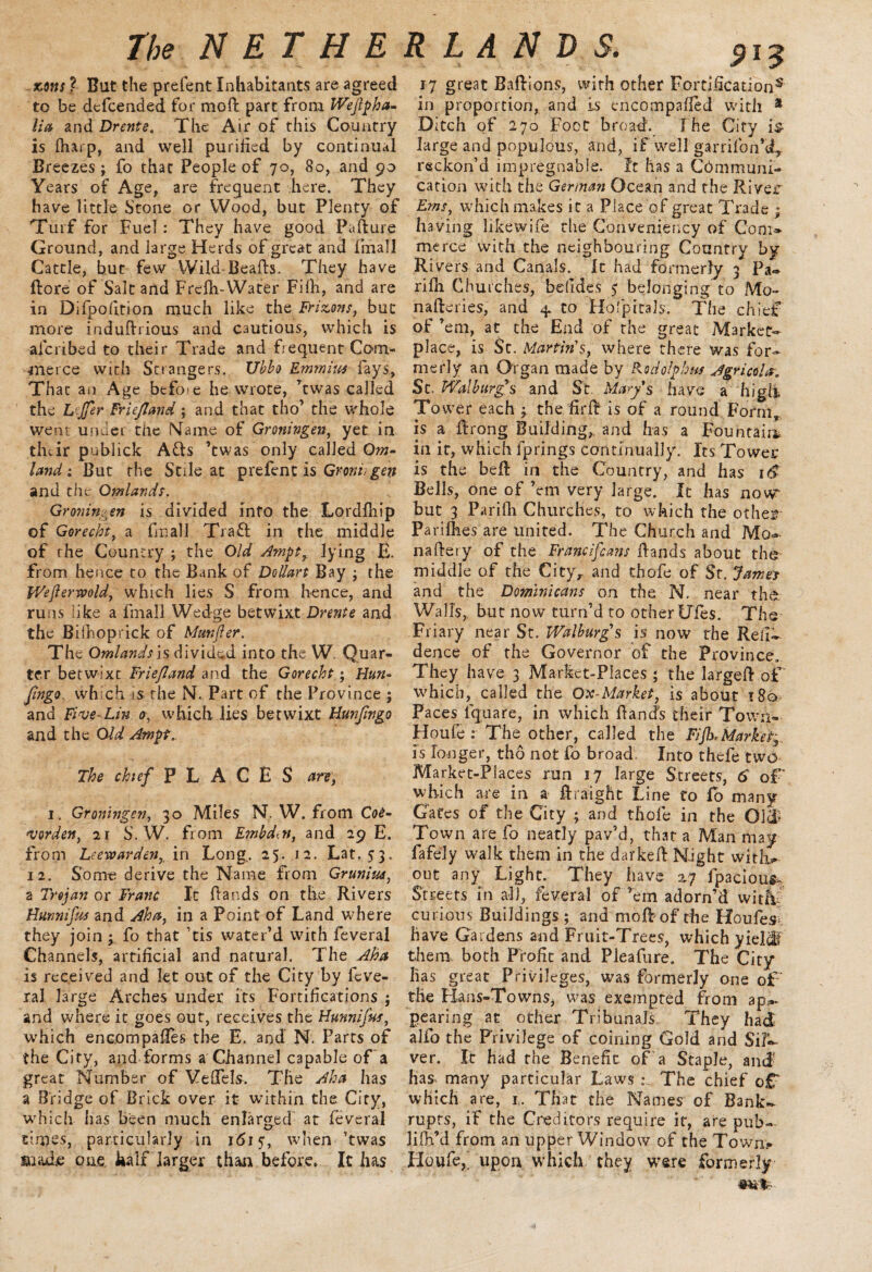 scons ? But the prefent Inhabitant? are agreed to be dcfcended for moft part from Wejlpha- lia and Drente. The Air of this Country is fharp, and well purified by continual Breezes; fo that People of 70, 80, and 90 Years of Age, are freguent here. They have little Stone or Wood, but Plenty of Turf for Fuel : They have good Pafture Ground, and large Herds of great and fmall Cattle, hut few Wild Beafts. They have ftore of Salt and Frdh-Water FHh, and are in Difpofition much like the Hizons, but more induRrious and cautious, which is afcribed to their Trade and frequent Com¬ merce with Strangers. XJhbo Emmius fays. That an Age before he wrote, ’twas called the L'-Jfir Friejland ; and that tho’ the whole went under the Maine of Groningen, yet in their publick A&s ’twas only called Om~ land: But the Stile at prefent is Grord,gen and the Qmlands. Groningen is divided info the Lordfhip of Gorecht, a fin all Traft in the middle of rhe Country ; the Old Ampt7 lying E- from hence to the Bank of Dollart Bay ; the IVefterwold, which lies S from hence, and runs ;ike a fmall Wedge betwixt Drente and the Bilhoprick of Munfter. The Omlandsis divided into the W. Quar¬ ter betw:xc FrieJIand and the Gorecht; Hun- Jingo wh ch is the N. Part of the Province ; and Five-Lin 0, which lies betwixt Hunfmgo and the Old Ampt* The chef PLACES arr, 1. Groningen, 30 Miles N. W. from Coe- warden, 21 S. W. from Embdtn, and 29 E. from Leewarden, in Long.. 25. 12. Lat. 53. 12. Some derive the Name from Grunin*, a Trojan or Franc It hands on the Rivers Hurmifus and Aha, in a Point of Land where they join ; fo that ’tis water’d with feveral Channels, artificial and natural. The Aba is received and let out of the City by feve- ral large Arches under its Fortifications ; and where it goes out, receives the Hunnifus, which encompaRes the E. and N. Parts of the City, and forms a Channel capable of a great Number of VefTels. The Aha has a Bridge of Brick over it within the City, which has been much enlarged at feveral times, particularly in 1615, when ’twas made one. half larger than before. It has 915 17 great Baftions, with other Fortification5 in proportion, and is encompafled with * Ditch of 270 Foot broad. The City is- large and populous, and, if well garrifon’d, reckon’d impregnable. It has a Communi¬ cation with the German Ocean and the River Fans, which makes it a Place of great Trade ; having likewise the Convemency of Com¬ merce with the neighbouring Country by Rivers and Canals. It had formerly 3 Pa- rifh Churches, beddes 5 belonging to Mo~ naileries, and 4. to Hofpitals. The chief of ’em, at the End of the great Market¬ place, is Sc. Martin's, where there was for¬ merly an Organ made by Redo ip bus Agricola. St. Walburgs and St Marys have a high Tower each the firR is of a round Form, is a Rrong Building,, and has a Fountain, in it, which lprings continually. Its Tower is the beft in the Country, and has Bells, one of ’em very large. It has now but 3 Parifli Churches, to which the other Parifhes are united. The Church and Mo- naRery of the Francifcans Rands about the middle of the Cityr and th ofe of St. James and the Dominicans on the N. near the Walls, but now turn’d to other Ules. The Friary near St. Walburg's is now the Reli- dence of the Governor of the Province, They have 3 Market-Places ; the largeft of which, called the Ox-Market, is about 180 Paces iquare, in which Rands their Town- Houfe : The other, called the Fiji),Marked is longer, tho not fo broad Into thefe two Market-Places run 17 Targe Streets, 6 of which are in a Rraight Line to lb many Gates of the City ; and thofe in the Old Town are fo neatly pav’d, that a Man may fafely walk them in the darkeR Night witfo out any Light. They have 27 fpacious,, Streets in all, feveral of ’em adorn’d with curious Buildings ; and moft of the Houfes- have Gardens and Fruit-Trees, which yielcB them both Profit and Pleafure. The City has great Privileges, was formerly one of the Hans-Towns, was exempted from ap*- pearing at other Tribunals They had alfo the Privilege of coining Gold and Sil¬ ver. It had the Benefit of a Staple, and has many particular Laws The chief of which are, 1. That the Names of Bank¬ rupts, if the Creditors require it, are pub- lilh’d from an upper Window of the Town. Houfe,, upon which they ware formerly