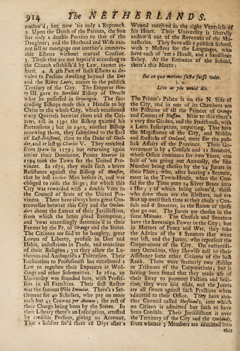 2«4 outlaw’d; but liow ’tis only a Reproach, a. Upon the bezith of the Parents, the Son has only a double Portion to that of the Daughter; and the Husband and Wife can¬ not fell or mortgage one another’s immove¬ able Eftates without mutual Confent. 3. Thofe that are not baptiz’d according to the Church eftablilh’d by Law, cannot in¬ herit. 4. A 4th Part of fuch Eftates as de¬ volve to Perfons dwelling beyond the Em and the River Laersf comes to the publick Treafury of the City. The Emperor Heu~ r-y HI. gave to Bert hold Bilhop of Utrecht what he poHefted in Groningen. The fuc- ceeding Bifhops made this a Handle to lay Claim to the whole City, ‘which occaftonea trany Quarrels betwixt them and the Citi¬ zens, till in 1392 the Bifhop quitted his Pretenftons ; but in 1401, another Bifhop renewing them, they fubmitted to the Earl of Eafl-Friefiand, then to the Duke of Cruel* der, and at laft to Charles V. They revolted from Spain in 1579 ; but returning again under their Dominion, Prince Maurtie in € 594 took the Town for the United Pro¬ vinces, In 1672, they made fuch a brave Reflftance againft the Bifhop of Munfier, that he loft 10000 Men before it, and was obliged to raife the Siege ; for which this City was rewarded with a double Vote in the Council of State of the United Pro¬ vinces. There have always been great Con- troverftes betwixt this City and the Qmlan- ders about the Extent of their Jurifdi&ion, from which the latter plead Exemption ; and ’twas accordingly determin’d in their Favour by the Pr. of Orange and the States. The Citizens are faid to be haughty, great Lovers of Liberty, profufe in Diet and Habit, induftrious in Trade, and tenacious of their Religion ; yet they allow the Lu¬ therans and Anabaptifts a Toleration. Their inclination to Profufenefs has occafioned a Law to regulate their Expences at Wed¬ dings and other Solemnities. In 1614, an Ujiiverfity was founded here, with Profef- fors in all Faculties. Their firft Re&or was the famous Ubbo Emmius. There’s a Set¬ tlement for 40 Scholars, who pay no more each but 45 Crowns per Annum ; the reft of their Charge being born by the States. In their Library there’s an Infcription, attefted by credible Perfons, giving an Account, That a Soldier liv’d there 16 Days after a Wound received in the right Ventricle 6t his Heart. Their Univerfity is liberaftv- endow’d out of the Revenues of the Mo- naftenes. They have alfo a publick School with 7 Mailers for the Languages, who have each of ’em a Iioufe, and a handfonrfe Salary. At the Entrance of the SchooL there’s this Motto j Fac ea qua mriens fafta faijfi voter. i. e. Live as you writ Id die. The Prince’s Palace is on the N. Side of the City, and in one of its Chambers are the Piftures of all the Princes of Orange and Counts of Najjatt. Near to this there’s a very fine Garden, and the Stadthoufe, with a Latin Infcription, importing, That here the Magiftaites of the City, and Nobles and Rufticks of Omland, meet for the pub- lick Affairs of the Province. Their Go¬ vernment is by 4 Confuls and 12 Senators, whofe Office continues for two Years, one half of ’em going out Annually, the like Number being chofen by the 24 Jurats in their Place; who, after hearing a Sermon, meet in the Town-Houfe, when the Con- ful for the Time puts 24 Silver Beans into a Hat; $ of which being colour’d, thole who draw them are the Electors, and are Ihut up until fuch time as they chufe 2 Con¬ fuls and 6 Senators, in the Room of thofe that go out. The Jurats are chofen in the fame Manner, The Confuls and Senators have the Sovereign Power in the City ; but in Matters of Peace and War, they take the Advice of the 8 Senators that went out laft, and the Jurats, who reprefent the Corporations of the City. On extraordi¬ nary Occaffons, they likewHe call to their Aftiftance fome other Citizens of the beft Rank. There Were formerly two /Ediles or Tribunes of the Corporations; but it having been found that they made ufe of their Sway to promote Fa&ion and Sedi¬ tion, they were laid afide, and the Jurats are all fworn againft fuch Praflices when admitted to their Office. Th^y have ano¬ ther Council called Hoofman's, into which no Citizen is admitted but fuch as have been Confuls. Their Jurifdiflion is over the Territory of the City and the Omlands, from whence 3 Members are admitted into this