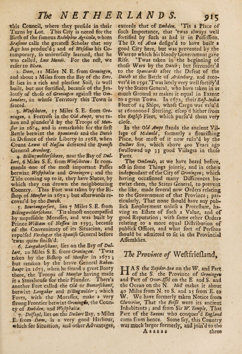 this Council, where they prefide in their Turns by Lot. This City is noted for the Birth of the famous Rodolphus Agricola, whom Erafinus calls the greateft Scholar that any Age has produc’d ; and of Wefelius his Co- temporary, fo univerfally learned, that he was called, Lux Mundi. For the reft, we refer to Bleat*. а. Dam, 11 Miles N. E. from Groningen, and about 2 Miles from the Bay of the Ems. It lies in a rich and pleafant Soil, is well built, but not fortified, becaufe of the Jea- lotify of thofe of Groningen againft the Ow- landers, in whofe Territory this Town is feated. 3. IVinfehoten, rj Miles $. E. from Gro¬ ningen, a Fortrefs in the Old Ampt, was ta¬ ken and plunder’d by the Troops of Mun¬ fter in 1674, and is remarkable for the firft Battle betwixt the Spaniards and the Dutch in Defence of their Liberty in 1 $68, when Count Lewis of Najfau defeated the Spanijh General Aren berg. 4. BiUingwolderfchans, near the Bay of Dal¬ ian, 6 Miles S. E. from IVinfehoten: It com¬ mands ^ne of the moft important PafTes betwixt Weftphalia and Groningen; and the Tide coming up to it, they have Shices, by which they can drown the neighbouring Country. This Fort was taken by the Bi- •Qiop of Munfter in 167 2 5 but afterwards re¬ cover’d by the Dutch. 5. Bourt anger fort, lies 7 Miles S. E. from BiUingwolderfchans. ’Tis almoft encompafled by unpayable Moraftes, and was built by Prince WtUiam of Naffau in 1593, becaufe of the Conveniency of its Situation, and repulfed Verdugas the Spanijh General before ’twas quite finifh’d. б. Langakerfchans, lies on the Bay of DuL lart, 20 Miles S. E. from Groningen. ’Twas taken by the Bifhop of Munfter in 1672 ; but retaken by the brave General Raben- haupt in 1673, when he found a great Booty there, the Troops of Munfter having made it a Storehoufe for their Plunder. There’s another Fort called the Old or Boonerfchans, betwixt Langaker and Billingwolder ; which Forts, with the Moraftes, make a very ftrong Frontier betwixt Groningw, the Coun¬ ty of Embden, and Weftphalia, 7. Delfzyl, lies o-n the DuUart Bay, 2 Miles _E. from Dam, is a very good Harbour, which for Situation, and other Advantages, pi 5 exceeds that of Embden. ’Tis a Place of fuch Importance, that ’twas always well fortified by fuch as had it in Pofteffion. The D. of Aha defign’d to have built a good City here, but was prevented by the Wars to which his bloody Government gave Rife. ’Twas taken in the beginning of thofe Wars by the Dutch; but Surrender’d to the Spaniards after the Defeat of the Dutch at the Battle of Ardenhurg, and reco¬ ver’d in r S9i.’Twas lately very well fortify’d by the States General, who have taken in as much Ground as makes it equal in Extent  to a great Town. In 1672, their Raft-India Fleet of 14 Ships, whofe Cargo was valu’d at 16000000/ Sterling, efcapM hither from the Englifh Fleet, which purfu’d them very clofe. In the Old Ampt ftands the ancient Vil¬ lage of Midmtd, formerly a flouriftiing Place, but moft of it now ruin’d by the DuUart Sea, which above 400 Years ago fwallowed up 33 good Villages in thofe Parts. The Omlands, as we have heard before, in fome Things jointly, and in others independant of the City of Groningen; which having occafioned many Differences be¬ twixt them, the States General, to prevent the like, made feveral new Orders relating to the Government of that Province ; par¬ ticularly, That none fhould have any pub- lick Employment unlefs a Proteftant, ha¬ ving an Eftate of fuch a Value, and of good Reputation ; with fome other Orders relating to a more equal Diftribution of publick Offices, and what fort of Perfons fhould be admitted to fit in the Provincial Aftemblies. The Province of Weftfriefland, HA S the Zuyder-Sea on the W. and Part of the S. the Province of Groningen and Part of Over-lffel on the E. and S. and the Ocean on the N. MoU makes it about 40 Miles from N. to S. and 25 from E. to W. We have formerly taken Notice from Cluveriia, That the Frifti were its ancient Inhabitants ; and from Sir W. Temple, That Part of the Saxons who conquer’d England came from hence. Some fay, this Country was much larger formerly, and join’d to the A a a a a a three