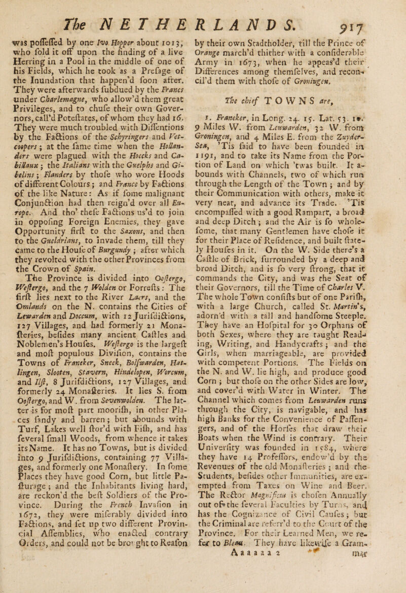 was poffeffed by one' Ivo Hopper about 1013, who fold it off upon the finding of a live Herring in a Pool in the middle of one of his Fields, which he took as a Prefage of the Inundation that happen’d foon after. They were afterwards fubdued by the Francs under Charlemagne, who allow’d them great Privileges, and to chufe their own Gover¬ nors, call’d Poteftates, of whom they had 16. They were much troubled with Diflentions by the Factions of the Schyringers and Vet- coopers; at the fame time when the Hollan¬ ders were plagued with the Hoecks and Ca- biUaux; the Italians with the Guelphs and Gi- belins; Flanders by thole who wore Hoods of different Colours; and France by Factions of the like Nature: As if fome malignant Conjun&ion had then reign’d over all Eu¬ rope. And tho’ thefe Factions us’d to join in oppofing Foreign Enemies, they gave Opportunity firft to the Saxons, and then to the Gueldrians, to invade them, till they came to the Houfeof Burgundy ; after which they revolted with the other Provinces from the Crown of Spain. The Province is divided into Oojlergo, Weflergo, and the 7 Wolden or Forrefts : The firft lies next to the River Laers, and the Qmlands on the N. contains the Cities of Lewarden and Doccum, with 12 Jurifdiftions, 127 Villages, and had formerly 21 Mona- Iferies, befides many ancient Caffles and Noblemen’s Houfes. Wejlergo is the larged and mod populous Divificn, contains the Towns of Franeker, Sneek, Bolfwarden, Hat- lingen, Slooten, Stavern, Hindelopen, Worcum, and///?, 8 Jurifdiftions, 127 Villages, and formerly 24 Monafferies. It lies S. from Oojlergo, and W. from Seventh olden. The lat¬ ter is for mod part moorifh, in other Pla¬ ces fandy and barren; but abounds with Turf, Lakes well dor’d with Fifh, and has feveral fmall Woods, from whence it takes irsName. It has no Towns, but is divided into 9 Jurifdi&ions, containing 77 Villa¬ ges, and formerly one Monaftery. In fome Places they have good Corn, but little Pa- ffurage ; and the Inhabitants living hard, are reckon’d the bed Soldiers of the Pro¬ vince. During the French Invafion in 1672, they were miferably divided into Factions, and fet up two different Provin¬ cial Affemblies, wlbo enabled contrary Orders, and could not be brought to Reafon by their own Stadtholder, till the Prince of Orange march’d thither with a confiderable Army in 1673, when he appeas’d their Differences among themfelves, and recoil-* cil’d them with thofe of Groningen, The chief TOWNS are, 1. Franeker, in Long. 24. 15. Lat. $3. r®. 9 Miles W. from Leuwarden, 32 W. from Groningen and 4 Miles E. from the Zuyder- Sea, ’Tis faid to have been founded in 1191, and to take its Name from the Por¬ tion of Land on which ’twas built. It a- bounds with Channels, two of which run through the Length of the Town ; and by their Communication with others, make it very neat, and advance its Trade. ’Tis encompaffed with a good Rampart, a broad and deep Ditch ; and the Air is fo whole- feme, that many Gentlemen have chofe it for their Place of Refidence, and built (late¬ ly Houfes in it. On the W. Side there’s a Caffle of Brick, furrounded by a deep and broad Ditch, and is fo very ftrong, that it commands the City, and was the Seat of their Governors, till the Time of Charles V. The whole Town confifts but of one Parifh„ with a large Church, called St. Martin's, adorn’d with a tall and handfome Steeple. They have an Hofpital for 30 Orphans of both Sexes, where they are taught Read-* ing, Writing, and Handycrafcs; and the Girls, when marriageable, are provided with competent Portions. The Fields on the N. and W. lie high, and produce good Corn ; but thofe on the other Sides are low, and cover’d with Water in Winter. The Channel which comes from Leuwarden runs through the City, is navigable, and has high Banks for the Convenience' of Paffen- gers, and of the Horfes that draw their Boats when the Wind is contrary. Their Univeruty was founded in 1 e84., where they have 14 Profeffors, endow’d by the Revenues of the oJd Monafteries j. and the Students, befiuies other Immunities, are ex¬ empted from Taxes on Wine and Beer. The Reflor Magnificat is chofen Annually out of^the feveral Faculties by Turns, and has the Cognizance of Civil Caufes j bur the Criminal are referr’d to the Court of ch§ Province, For their Learned Men, we re¬ fer to Bleaa. They have like wife a Gram- A a a a a a 2 ' * mar