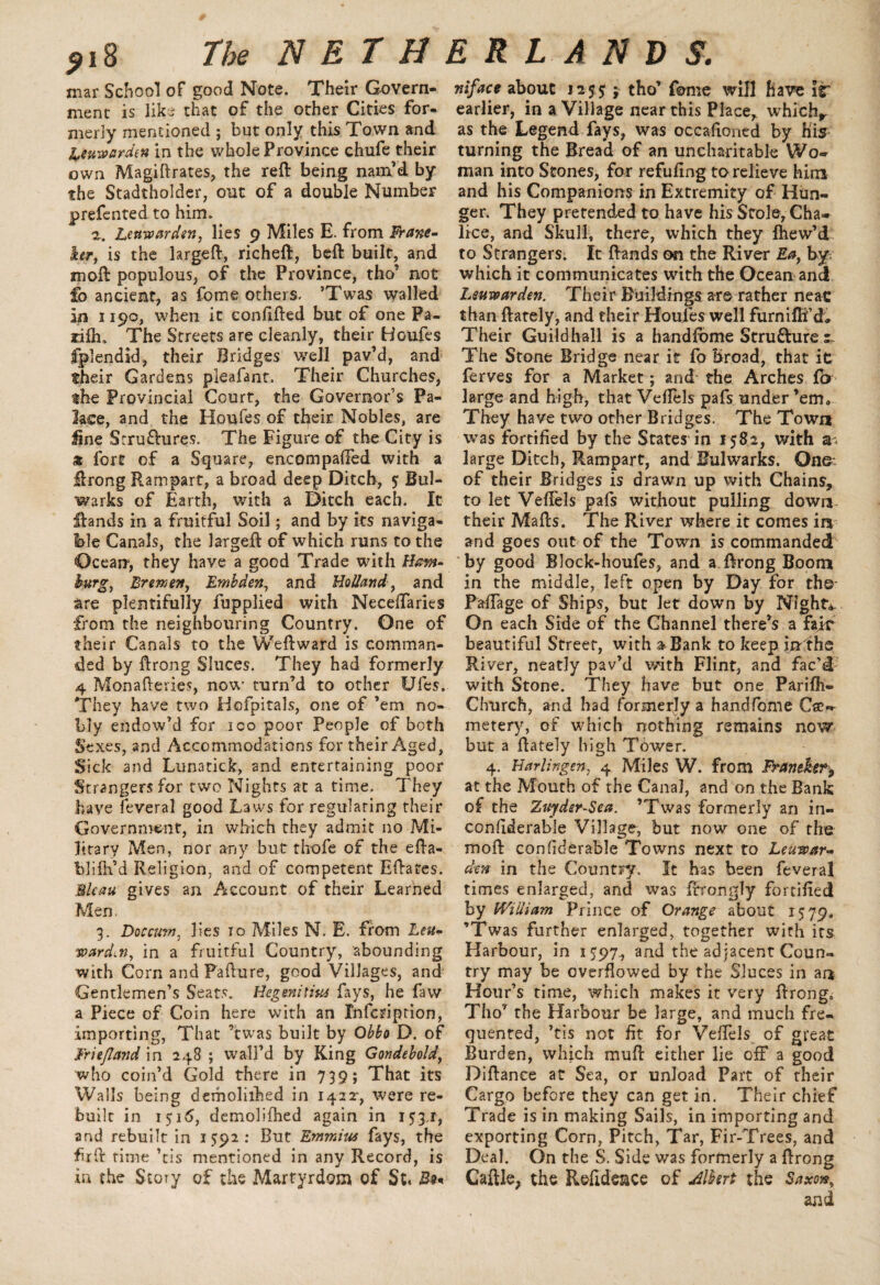 mar School of good Note. Their Govern¬ ment is like that of the other Cities for¬ merly mentioned ; but only this Town and Leuwarden in the whole Province chufe their own Magiftrates, the reft being nam’d by the Stadtholder, out of a double Number prefented to him. Lenwarden, lies 9 Miles E. from Frane- ker, is the largeft, richeft, beft built, and moft populous, of the Province, tho’ not fo ancient, as fome others, ’Twas walled in 1190, when it eonfifted but of one Pa¬ ri ill, The Streets are cleanly, their Houfes fplendid, their Bridges well pav’d, and their Gardens pleafant. Their Churches, the Provincial Court, the Governor’s Pa¬ lace, and the Houfes of their Nobles, are line Srru&ures. The Figure of the City is 3 fort of a Square, encompafted with a ftrong Rampart, a broad deep Ditch, 5 Bul¬ warks of Earth, with a Ditch each. It Hands in a fruitful Soil; and by its naviga¬ ble Canals, the largeft of which runs to the Ocean, they have a good Trade with Ham¬ burg, Bremen, Embden, and Holland, and are plentifully fupplied with Neceftaries from the neighbouring Country. One of their Canals to the Weftward is comman¬ ded by ftrong Sluces. They had formerly 4 Monafteries, now turn’d to other Ufes. They have two Hofpitals, one of ’em no¬ bly endow’d for 100 poor People of both Sexes, and Accommodations for their Aged, Sick and Lunatick, and entertaining poor Strangers for two Nights at a time. They have feveral good Laws for regulating their Government, in which they admit no Mi¬ litary Men, nor any but thofe of the efta- blifh’d Religion, and of competent Eftates. Bleau gives an Account of their Learned Men, 3. Doccurn, lies 10 Miles N. E. from Leu- ward.n, in a fruitful Country, abounding ■with Corn and Failure, good Villages, and Gentlemen’s Seats. Hegmitius fays, he faw a Piece of Coin here with an Infcription, importing, That ’twas built by Obbo D. of Friefland in 248 ; wall’d by King Gondebold, who coin’d Gold there in 739; That its Walls being demolished in 14224 were re¬ built in 151 <5, demolifhed again in 153,1, and rebuilt in 1592: But Emmius fays, the firft time ’tis mentioned in any Record, is in the Story of the Martyrdom of St. Rv* niface about 1255 ; tho’ fome will have it earlier, in a Village near this Place, whichr as the Legend fays, was occafioned by his turning the Bread of an uncharitable Wo¬ man into Stones, far refilling to relieve him and his Companions in Extremity of Hun¬ ger. They pretended to have his Stole, Cha¬ lice, and Skull, there, which they fhew’d to Strangers. It ftands on the River Ea, by which it communicates with the Ocean and Leuwarden. Their Buildings are rather neac than ftately, and their Houles well furniffi’d. Their Guildhall is a handfome Structure 2. The Stone Bridge near it fo broad, that it ferves for a Market; and the Arches lb large and high, that Veftels pafs under ’em. They have two other Bridges. The Town ■was fortified by the States in 1582, with a; large Ditch, Rampart, and Bulwarks. One: of their Bridges is drawn up with Chains, to let Veftels pafs without pulling down their Mails. The River where it comes in and goes out of the Town is commanded by good Block-houfes, and a ftrong Boom in the middle, left open by Day for the Pa-ftage of Ships, but let down by Night*. On each Side of the Channel there’s a fair beautiful Street, with a Bank to keep inthe River, neatly pav’d with Flint, and fac’d with Stone. They have but one Parifh- Church, and had formerly a handfome Ce¬ metery, of which nothing remains now but a ftately high Tower. 4. Harlingen, 4 Miles W. from Franeker9 at the Mouth of the Canal, and on the Bank of the Zuydsr-Sea. ’Twas formerly an in¬ considerable Village, but now one of the moft confiderable Towns next to Leuwar¬ den in the Country, It has been feveral times enlarged, and was ftrongly fortified by William Prince of Orange about 1579. ’Twas further enlarged, together with its Harbour, in 1597., and the adjacent Coun¬ try may be overflowed by the Sluces in an Hour’s time, which makes it very ftrong,; Tho’ the Harbour be large, and much fre¬ quented, ’tis not fit for Veftels of great Burden, which mull either lie off a good Diftance at Sea, or unload Part of their Cargo before they can get in. Their chief Trade is in making Sails, in importing and exporting Corn, Pitch, Tar, Fir-Trees, and Deal. On the S. Side was formerly a ftrong Caftle, the Refide&ce of Albert the Saxon, and