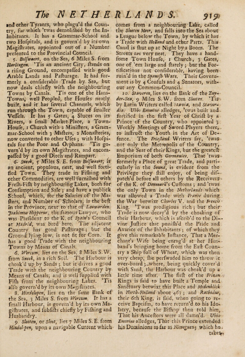 and other Tyrants, who plagu’d the Coun¬ try, fur which ’twas demolished by the In¬ habitants. It has a Grammar-School and two Hofpitals, and is govern’d by its own Magiftrates, appointed out of a Number prefented to the Provincial Council. 5. Bolfsvaert, on the Sea, 6 Miles S. from Harlingen. ’Tis an ancient City, frauds on a rifing Ground, encompafred with good Arable Lands and Pafturage. It had for¬ merly a eonfiderable Trade by. Sea, but row deals chiefly with the neighbouring Towns by Canals. ’Tis one of the Hans- Towns, well Peopled, the Houfes neatly built, and it has feveral Channels, which run through the Town, capable of fmaller Veflels. It has 5; Gates, 4 Sluces on its Rivers, a fmall Market-Place, a Town- Houfe, 1 Church with 2 Minifters, a Gram¬ mar-School with 3 Mafrers, 2 Monafteries, now converted to other Ufes ; with Hofpi- tals for the Poor and Orphans. ’Tis go¬ vern’d by its own Magiftrates, and encom¬ pafred by a good Ditch and Rampart. 6. Sneek, 5* Miles S. E. from Bolfwaert; is an ancient, populous, neat, and well forti¬ fied Town. They trade in Fifriing and other Commodities, are well furnilhed with Frelh-Fifli by neighbouring Lakes, both for Confumption and Sale ; and have a publick School, which, for the Salaries of the Ma¬ frers, and Number of Scholars, is the befr in the Province, next to that of Leusoarden. Joahimx Hoppers, the famous Lawyer, who was Prefident to the K. of Spain s Council at Madrid, was bred here. The adjacent Country has good Pafturage; but the Ground lying low, is not fit for Corn. It has a good Trade with the neighbouring Towns by Means of Canals. 6. Worcum, lies on the Sea, 8 Miles S. W. from Sneek, in a rich Soil. The Harbour is choak’d up by Sands p but it drives a good Trade with the neighbouring Country by- Means of Canals, and is well fupplied with Fifh from the neighbouring Lakes. T’is alfo govern’d by its own Magiftrates. 3. H&dekpetr; lies on the fame Bank of the Sea, 3 Miles S. from V/orcum. It has a fmall Harbour, is govern’d by its own Ma¬ giftrates, and fubfifts chiefly by Fithing and Husbandry. 9 Slooten, or Shot, lies 7 Miles S. E. from Hindd'pen, upon a navigable Current which ' comes from a neighbouring Lake, called the Slooten Meer, and falls into the Sea about a League below the Town, by which it has a Trade with Holland and other Parts. This Canal is flmt up at Night by a Boom. The Streetsare very neat. They have, a hand-* fome Town Houfe, r Church, 3-Gates, one of ’em large and ftately 5 but the For¬ tifications not confiderable, having been'' ruin’d in the Spantjh Wars. Their Govern¬ ment is by 4 Conluls and 4 Senators, with— out any Common-Council. 10. St aver m, lies on the Bank of the Zaj~ - der-Sea, 9 Miles S, W. from Slooten. ’Tis-.' by Latin Writers called St avia, and Stavor* dia. Ubbc EmmiM alledges, ’twas built and. fortified in the. firft Year of Chrift by a Prince of the Country, who appointed 3 Weekly Meetings of Sword-Players there,. to inftruft the Youth in the Art of De— fence. The Friefland Writers fay, ’rwas .not only the Metropolis of the Country, and the Seat of their Kings, but the greateft Emporium of both Germanies. That ’twas<> formerly a Place of great Trade, and parti-- cularly in the Sosmd, is evident from the Privilege they ftill enjoy, of being dis¬ patch’d before all others by the Receivers- of the K. of Denmark1s Cuftoms ; and’twas the only Town in the Netherlands which was allowed a Trade with France during., the War betwixt Charles V. and the French r King. ’Twas prodigious rich ; but their' Trade is now decay’d by the choaking of their Harbour, which is afcrib’d to the Di¬ vine Juftice that puniflfid the Pride and Avarice of the Inhabitants ; of which they give this remarkable Inftance, That a Mer¬ chant’s Wife being enrag’d at her Hus-- band’s bringing home from the Eaft Coun- - try a Ship full of Wheat, which was then very cheap, Hie perfwaded him to throw it over-board j.^where, being quickly cover’d with Sand, the Harbour was choak’d up a little time after. The firft of the Frizon. Kings is laid to have built a Temple and San&uary betwixt this Place and Medenblick in Nortb-RoUand about 463 ; and Rathodw5 their 6th King, is faid, when going to re¬ ceive Baptifm, to have return’d to his Xdo» latry, becaufe the Biflxop then told him, That his Anceftors were all damn’d. Uhbo JZrmvius alledges, That this Prince extended his Dominions as£u aswhich ho.