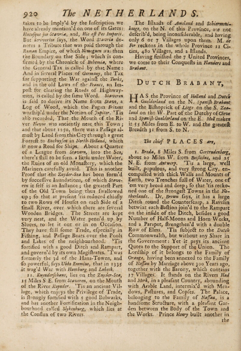 i?2o The N ST H takes to be imply’d by the Infcriptiori we have already mention’d on one of its Gates: llucufque jus Stavria, and, Hie eji Pes Imperii. But Scriverius fays, the Word Stavria de¬ notes a Tribute that was paid through the Reman Empire, of which Nimeguen was then the Boundary on that Side ; which is con¬ firmed by the Chronicle of Bohemia, where the General Tax is called by that Name : And in feveral Places of Germany, the Tax for fupporting the War againft the Turks, and in the old Laws of the Francs, an Im- poft for clearing the Roads of Highway¬ men, is called by the fame Word. Staveren is laid to derive its Name from Stavo, a Log of Wood, which the Pagan Frizons ■worfhip’d under the Notion of Jupiter. ’Tis ajfo recor ded, That the Mouth of the Ri¬ ver Flevus was anciently near this Town ; and that about i 250, there was a Paflage al- moft by Land from this City through a great For reft to Enchuyfen in North-Holland, which .is now a Road for Ships. About a Quarter of a League from Stavtrn, into the Sea, there’s ftill to be feen, a little under Water, the Ruins of an old Monaftery, which the Mariners carefully avoid. This is another Proof that •'the Zuyder-Sea has been form’d by fucceflive Inundations, of which Stave- ten it felf is an Inftance ; the greateft Part of the Old Town being thus fwallowed tip ; fo that at prefent ’tis reduced chiefly to two Rows of Houfes on each Side of a fmall River, over which there are feveral Wooden Bridges. The Streets are kept very neat, and the Water penn’d up by Sluces, to let it out or in on Occafion. They have ftill feme Trade, efpecially in Filhing, and Paflage Boats over the Pools and Lakes of the neighbourhood. 'Tis fortified with a good Ditch and Rampart, and govern’d by its own Magiftrates. ’Twas formerly the 3d of the Hans-Towns, and fo powerful, fays lJbbo Emmius, that in 1335 it wag’d War with Hamburg and Lukeck. 11. Kuynder[chans, lies on the Zuyder-Sea, 15 Miles S E. from Staveren, on the Mouth of the River Kuynder. ’Tis an ancient Vil¬ lage, which enjoys the Privilege of Trade, is flrongly fortified with 5 good Bulwarks, and has another Fortification in the Neigh¬ bourhood called Slykenhurg, which lies at the Conflux of two Rivers. E R LA N D S. The Iflands of Am el and and SchiermoHi- huge, on the N. of this Province, are noc deferib’d, being inconfiderable, and having only 6 or 7 Villages upon them. M. ch Fer reckons in the whole Province 11 Ci¬ ties, 480 Villages, and 2 Iflands. Having finilhed the 7 United Provinces, we come to their Conquefts in Flanders and Brabant. > Dutch Brabant, HAS the Province of Holland and Dutch Guslderland on the N. Spanifh Brabant and the Bifhoprick of Liege on the S. Zea¬ land on the WvPart of the Dutchy of Cleve and Spanifb Guelderland on the E. MoU makes it 5 5 Miles from E. to W. and the greateft Breadth 31 from S. to N. The chief PLACES are, 1. Breda, 8 Miles S. from Gertrudenberg9 about 20 Miles W. from BoiJIeduc, and 25 N. E. from Antwerp. ’Tis a large, well built, populous, and very ftrong City, en- compafled with thick Walls and Mounts of Earth, two Trenches full of Water, one of ’em very broad and deep j fo that ’tis recko¬ ned one of the ftrongeft Towns in the Ne¬ therlands, Dr, Brown fays, it has a large Ditch round the Counterlcarp, a Ravelin betwixt each Baftion join’d to the Rampart on the iniide of the Ditch, befides a good Number of Half-Moons and Horn-Works, and a Parapet, ftrengthen’d with a double Ro w of Elms. ’Tis fubjeQ: to the Dutch Commonwealth, but without any Share in the Government: Vet it pays its ancient Quota to the Support of the Union. The Lordlhip of it belongs to the Family of Orange, having been annexed to the Family of Naffau by Marriage above 300 Years ago, together with the Barony, which contains 17 Villages; It ftands on the Rivers Had and Merk, in a pleafant Country, abounding with Arable Land, intermix’d with Mea¬ dows, Paftures, and Copfes. The Palace, belonging to the Family of Naffau, is a handfome Scru&ure, with a pleafant Gar¬ den between the Body of the Town and the Works. Prince Henry built another in