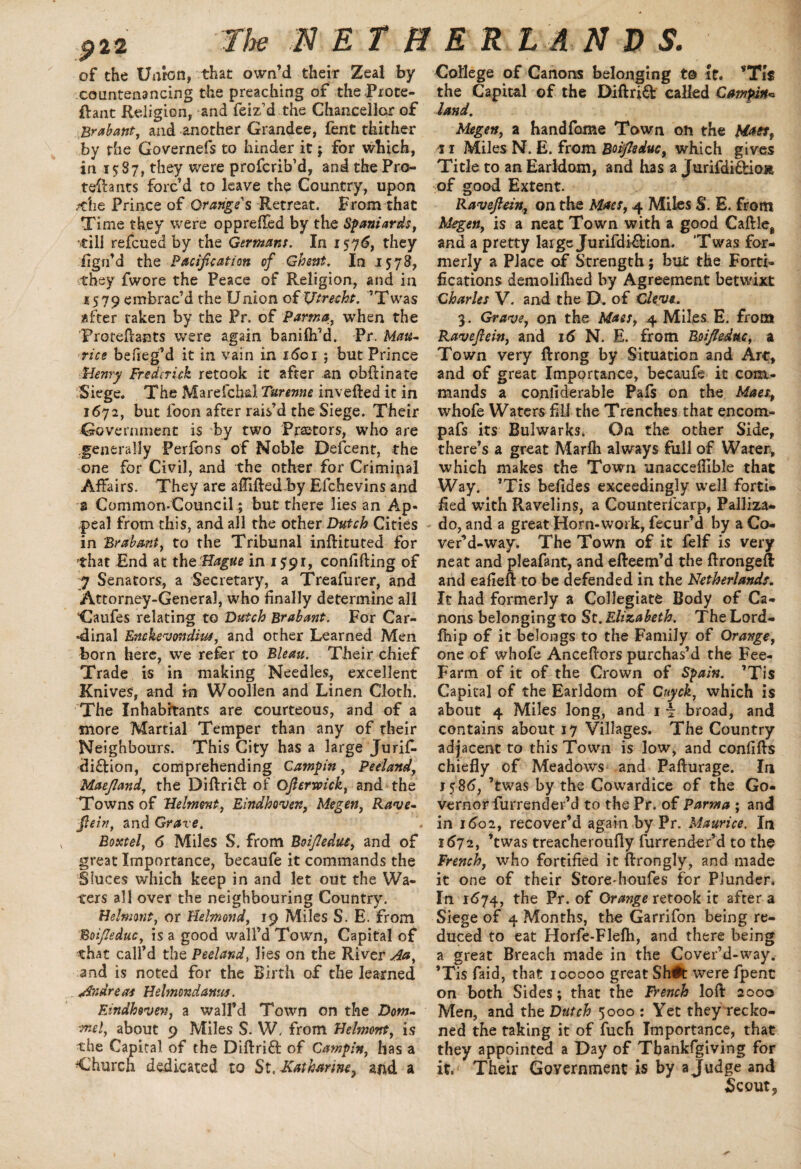 9™ of the Union, that own’d their Zeal by countenancing the preaching of theProte- ftant Religion, and feiz’d the Chancellor of Brabant, and another Grandee, fent thither by the Govemefs to hinder it; for which, in 15 S7, they were profcrib’d, and the Pro- teihnts forc’d to leave the Country, upon /die Prince of Orange's Retreat. From that Time they were oppreffed by the Spaniards, 'till refcued by the Germans. In 1576, they iigrfd the Pacification of Ghent. In 1578, they fwore the Peace of Religion, and in a SI 9 embrac’d the Union of Utrecht. ’Twas after taken by the Pr. of Parma, when the Proteftants were again baniflfd. Pr. Mau¬ rice befieg’d it in vain in idci ; but Prince Henry Frederick retook it after an obftinate Siege. The Marefchd Turenne invefted it in 1672, but foon after rais’d the Siege. Their Government is by two Praetors, who are generally Pedbns of Noble Defcent, the one for Civil, and the other for Criminal Affairs. They are afliftedby Efchevins and a Common-Council; but there lies an Ap¬ peal from this, and all the other Dutch Cities in 'Brabant, to the Tribunal inftituted for that End at the-Hague in 1591, confiding of 7 Senators, a Secretary, a Treafurer, and Attorney-General, who finally determine all Gaufes relating to Dutch Brabant. For Car¬ dinal Enchevondiut, and other Learned Men born here, we refer to Bleau. Their chief Trade is in making Needles, excellent Knives, and in Woollen and Linen Cloth. The Inhabitants are courteous, and of a more Martial Temper than any of their Neighbours. This City has a large Juriff di&ion, comprehending Campin, Peeiand, Maefland, the Diftrift of Ofiermck, and the Towns of Hehnont, Eindhoven, Megen, Rave- fiein, and Grave. Boxtel, 6 Miles S. from Boifiedue, and of great Importance, becaufe it commands the Sluces which keep in and let out the Wa¬ ters all over the neighbouring Country. Helnmt, or Helmond, 19 Miles S. E. from Boifiedue, is a good wall’d Town, Capital of that call’d the Peeiand, lies on the River Aa, and is noted for the Birth of the learned Andreas Helmondanus. Eindhoven, a wall’d Town on the Dom- mel, about 9 Miles S. W, from Helmont, is the Capital of the Diftrift of Campin, has a Church dedicated to St. Katharine, and a College of Canons belonging to It. the Capital of the Diftrift called Campin^ land. Megen, a handfome Town on the Mats, 11 Miles N. E. from Boifiedue, which gives Title to an Earldom, and has a Jurifdi&iom of good Extent. Ravefiein, on the Maes, 4 Miles S. E. from Megen, is a neat Town with a good Caftleg and a pretty large Jurifdi&ion. ’Twas for¬ merly a Place of Strength; but the Forti¬ fications demolifhed by Agreement betwixt Charles V. and the D. of Clevt. 3. Grave, on the Mass, 4 Miles E. from Ravefiein, and 16 N. E. from Boifiedue, a Town very ftrong by Situation and Arc, and of great Importance, becaufe it com¬ mands a confiderable Pafs on the Maes, whofe Waters fill the Trenches that encom- pafs its Bulwarks. On the other Side, there’s a great Marlh always full of Water, which makes the Town unaceeflible that Way. ’Tis befides exceedingly well forti¬ fied with Ravelins, a Counterfcarp, Palliza- do, and a great Horn-work, fecur’d by a Co- ver’d-way. The Town of it felf is very neat and pleafant, and efteem’d the ftrongeft and eafieft to be defended in the Netherlands. It had formerly a Collegiate Body of Ca¬ nons belonging to St. Elizabeth. The Lord- fhip of it belongs to the Family of Orange, one of whofe Anceftors purchas’d the Fee- Farm of it of the Crown of Spain. ’Tis Capital of the Earldom of Cuyck, which is about 4 Miles long, and 1 \ broad, and contains about 17 Villages. The Country adjacent to this Town is low, and confifts chiefly of Meadows and Pafturage. In 1586, ’twas by the Cowardice of the Go¬ vernor furrender’d to the Pr. of Parma ; and in 1602, recover’d again by Pr. Maurice. In 1672, ’twas treacheroufly furrender’d to the French, who fortified it ftrongly, and made it one of their Storedioufes for Plunder. In 1674, the Pr. of Orange retook it after a Siege of 4 Months, the Garrifon being re¬ duced to eat Horfe-Flelh, and there being a great Breach made in the Cover’d-way. ’Tis ffaid, that 100000 great Sh#t were fpenc on both Sides; that the French loft 2000 Men, and the Dutch 5000 : Yet they recko¬ ned the taking it of fuch Importance, that they appointed a Day of Tbankfgiving for it. Their Government is by a Judge and Scout*