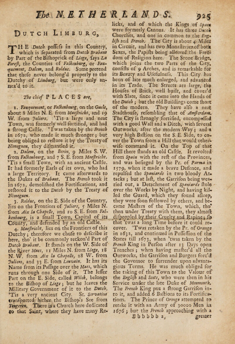 The N. E THE Dutch Limburg, TH E Dutch poRefs in this Country, which is feparated from Dutch Brabant by Part of the Bilhoprick of Liege, fays La Forefl, the Counties of Falkenburg, or Fau- ■■^uemont, Dalem, and Rolduc. Some pretend that thefe never belong’d properly to the Dutchy of Limburg, but were only an¬ nex’d to it. : ‘ ' The chief PLACES are, i. Fauquemont, or Falkenboterg, on the Guek, about 8 Miles N. E. from Maeflricht, and 19 W. from Juliers. ’Tis a large and neat Town, was formerly well fortified, and had a ftrong Caftle. ’Twas taken by the French in 1672, who made it much Wronger; but being obliged to reflore it by the Treaty of Mimeguen, they difmantled it. - 2. Dalem, on the Per in, 9 Miles S. W, from Falkenbourg, and 7 S. E. from Maeflricht. ’Tis a fmall Town, with an ancient Cattle, ft had formerly Earls of its own, who had a large Territory. It came afterwards to the Dukes of Brabant. The French took it in 1672, demolifhed the Fortifications, and reftored it to the Dutch by the Treaty <o£ Nimeguen. 3. Rolduc, on the E. Side of the Country, lies on the Frontiers of Jailers, $ Miles N. from Aix la ChapeUe, and 10 S. E. from Fal¬ kenbourg, is a fmall Town, Capital of its County, and defended by an old Cattle. 4. Maeflricht, lies on the Frontiers of this Dutchy; therefore we chufe to defcribe it here, tho’ it be commonly reckon’d Part of Dutch Brabant. It {lands on the W. Side of the River Maes, 11 Miles N. from Liege, 18 N. W. from Aix la ChapeUe, 28 W. from Juliers, and 33 E. from Louvain. It has its Name from its Paffage over the Maes, which runs through one Side of it. The letter Part on the E. Side, called Wiick, belongs to the Biftiop of Liege; but he leaves the Military Government of it to the Dutch. ’Tis a very ancient City. St. Servatius tranfported hither the Bifliop’s See from Tengerett. There is a Church here dedicated to that Saint, where they have many Re* Ft LA N D Si ■ £25 licks, and of which the Kings of Spain were formerly Canons. It has three Dutch Churches, and one in common to the Eng* iijh and French. TheCity is about 4 Miles in Circuit, and has two Monafteries.of both Sexes, the Papitts being allowed the Free¬ dom of Religion here. The Stone Bridge* which joins the two Parts of the City* confitts of 9 Arches, and is remarkable for its Beauty and Ufefulnefs. This City has been of late much enlarged, and advanced in its Trade. The Streets are large, the Houfes of Brick, well bpilc, and cover’d with Slate, iince it came into the Hands of the Dutch ; but the old Buildings come fiiort of the modern. They have alfo a neat Stadthoufe, refembling that of Amflerdam; The City is ttrongly Fortified, encompafied with a good Wall and-a Ditch, with feveral Outworks, after the modern Way; and & very high Baftion on the $’. E. Side, to co- ver the Town from a Hill that would other- wife command it. On the Top of that Hill there {lands an old Cattle. It revolted from Spain with the refl of the Provinces* and was befieged by the Pr. of Parma in 1579, when it made a brave Defence, and repulfed the Spaniards in two bloody At¬ tacks ; but at laft, the Garrifon being wea¬ ried out, a Detachment of Spaniards Hole over the Works by Night, and having kil¬ led the Guard, which they found alleep* they were foon followed by others, and be¬ came Mailers of the Town, which, tho* then under Treaty with them, they almofl difpeopled by their Cruelty and Rapine ; fo that ’twas a long Time before it could re¬ cover. ’Twas retaken by the Pr. of Orange in 1632, and continued in Poflettion of the States till 1673, when ’twas taken by the French King in Perfon after 13 D.ays open Trenches ; when having matter’d all the Outworks, the Garrifon and Burgers forc’d the Governor to furrender upon advanta¬ geous Terms. He was much obliged for the taking of this Town to the Valour of the Englijh and Scots, who were then in his Service under the late Duke of Monmouth* The French King put a {Irong Garrifon in¬ to it, and added 6 Bailions to its Fortifica¬ tions. The Prince of Orange attempted to retake it with an Army of 30000 Men in 1636 ; but the French approaching with a B b b b b b Zj greater /