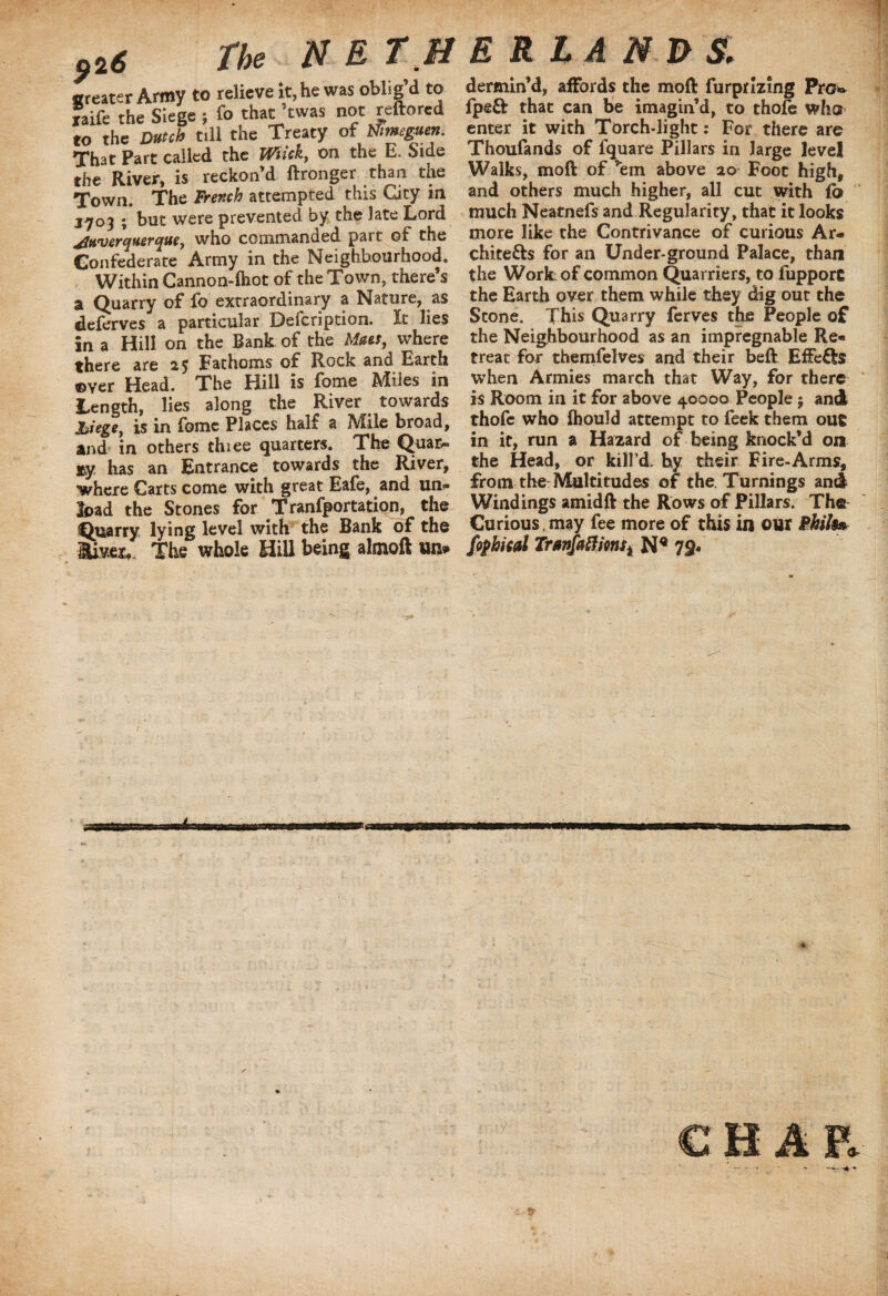926 the N E T U greater Army to relieve it, he was oblig’d to laife the Siege ; fo that' twas not reftorcd to the Dutch till the Treaty of Nimeguen. That Part called the Wiick,, on the E. Side the River, is reckon’d ftronger than the Town. The French attempted this City in J7°3 ; but were prevented by the late Lord yitLOjer(jtier<jue7 who commanded part of the Confederate Army in the Neighbourhood. Within Cannon-ftiot of the Town, there’s a Quarry of fo extraordinary a Nature, as deferves a particular Defcription. It lies in a Hill on the Bank of the Meta, where there are 25 Fathoms of Rock and Earth ©ver Head. The Hill is fome Miles in Length, lies along the River towards Jiiege, is in fome Places half a Mile broad, and in others thiee quarters. The Qua&. my. has an Entrance towards the River, where Carts come with great Eafe, and un*» load the Stones for Tranfportation, the Quarry lying level with the Bank of the live*. The whole Hill being almoft un* BRIAN J>$. dermin’d, affords the mod furprlzing Pro* fpeft that can be imagin’d, to thofe who enter it with Torch-light: For there are Thoufands of fquare Pillars in large level Walks, moft of ’em above 20 Foot high, and others much higher, all cut with fb much Neatnefs and Regularity, that it looks more like the Contrivance of curious Ar¬ chitects for an Under-ground Palace, than the Work of common Quarriers, to fuppore the Earth over them while they dig out the Stone. This Quarry ferves the People of the Neighbourhood as an impregnable Re- treat for themfelves and their beft Effefts when Armies march that Way, for there is Room in it for above 40000 People $ and thofe who fhould attempt to feek them out in it, run a Hazard of being knock’d on the Head, or kill’d, by their Fire-Arms, from the Multitudes of the. Turnings and Windings amidft the Rows of Pillars. The Curious , may fee more of this in our Bhilte (optical Tranfattmsi N* 79*