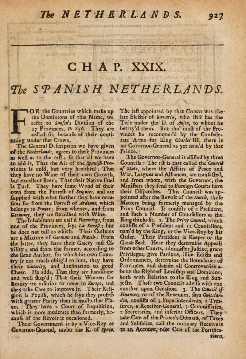 CHAP. XXIX. The STANISH NETHERLANDS. FOR the Countries which makeup the Dominions of this Name, we refer to Sanfons Divifion of the 17 Provinces, P* 8$<5. They are called, fo, becaufe ©f their conti¬ nuing under that Crown. The General Description we have given ©£ the Netherlands, agrees to thefe Provinces as well as to the reft ; fo that all we have to add is, That the Air of the Pro¬ vinces is cold, but very healthful ; That they have no Wine of their own Growth, but excellent Beer ; That their Native Fuel is Turf. They have fome Wood of their own from the Forreft of Soignies, and are Supplied with what further they have occa¬ sion for from the Forreft of Ardenne, which belongs to France; from whence, and from Germany, they are furnifhed with Wine The Inhabitants are call’d Flemmings, from one of the Provinces, fays La Forreft; but be does not telius which. Their Cuftoms are a Mixture of German and French : From the latter, they have their Gaiety and Ci«» vility ; and from the former, according to the fame Author, for which his own Coun¬ try is not much oblig’d to him, they have . their Sincerity, and Inclination to. good Cheer. He adds, That they are handfome and well fhap’d; That their Women for Beauty are inferior to none in Europe, and they take Care to improve it. Their Reli¬ gion is Popifh, which he fays they profefs with greater Purity than in moft other Pla¬ ces. They have a Court of Inquifition, which is more moderate than formerly, be¬ caufe of the Revolt it occafioned. Their Government is by a Vice-Roy or So vemor-General, under the X of Spain, The laft appointed by that Crown was the* late Ele&or of Bavaria, who fKll has the Title under the D. of Anjou, to whom betray’d them. But tho’ moft of the Pro* vinces be reconquer’d by the Confede¬ rate Arms for King Charles III. there is- no Governor-General as yet nam’d by that Prince. The Governor-General is a {lifted by three Councils ~ The ift is that called the Council ef State, where the Affairs of Peace and War, Leagues and Alliances, are tranfa&ed, and from whom, with the Governor, the Minifters they fend to Foreign Courts have their Difpatehes. This Council was ap¬ pointed after the Revolt of the Dutch, thofc Matters being formerly managed by the Privy Council. It confifts of a Prefident, and fuch a Number of Counfellors as the King thinks fit. a. The Privy Council, which confifts of a Prefident and 12 Counfellors, nam’d by the King, or the Viceroy, by his Order.' Their Prefident is Keeper of the Great Seal. Here they determine Appeals - from other Courts, admkdfter Juftice, grant Privileges, give Pardons,; iffue Edicts and Ordinances, determine the Boundaries of Provinces, and detide all Controverfies a- bout the Right of Lordfhip and Dominion, both with Relation to the King and Sub* Je&s. Thefe two Councils advife with one , another upon Qccafion, 3, The Council of Financefrt qt of the Revenues, fay5 Guicciar# din, confifts of j .Superintendants, a Trea« furer, • a Receiver-General,. 3 Commiffaries? 2 Secretaries* and inferior Officers. They take Care of the PrirreeVDomam, ofT&xes and Subfidies, call the ordinary Receivers So aa Aocaunv taks Care of the Fortifica¬ tion^