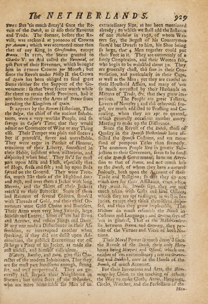 ^2^ Stare-: Stic *tis much decay’d fincc the Re¬ volt of the Dutch, as is alio their Revenue and Trade. The former, before that Re¬ volt, was reckon’d at 3000000 of Crowns per Annum ; which was accounted more than that of any King^ in Chriftendom, except ifranc*. In 1550, the States granted to Charles V. an Aid called the Nrvental, or 9th Part of their Revenues* which brought him in 150000 Crowns per Month; but iSnce the Revolt under Philip II. the Crown of Spain has been obliged to fend great Sums thither for the Support of the Go¬ vernment : fo that ’twas fcarce worth while for them to retain thofe 'Provinces, had ic not been to divert the Arms of France from invading the Kingdom of Spain. It appears by the Roman Hidorians, That the Belg<s, the chief of the ancient Inhabi¬ tants, were a very‘warlike People, and fo favage in Catfar's Time, that they would admit no Commerce of Wine or any Thing elfe. Their Temper was plain and dncere; But if provoked, fierce and untraftable. They were eager in Purfuit of Honour, tenacious of their Liberty, fantadica] in their Habit, infolertt when viftorious, and drfpirited when beat. .. They liv’d for moil gnart upon Milk and fclefh, efpecially that of Hogs, frefh and fait; and lay upon Beds fpread on the Ground. They wore Trou- fes, much like thofe of the Highland Scots and Irijhy and over them a Jacket with long Sleeves, and the Skirts , of their Jackets reach’d to rheir Buttocks. Some of them had Raiment of feveral Colours, dreak’d with Threads of Gold, and their chief Or¬ naments were Gold Chains and Bracelets. Their Arms were very, long Swords, large Shields and Lances Some of’em had Bows and Arrows, and others Slings and Darts.. If any one made a Diduibance in their Af- femblies, cr interrupted another when fpeaking, if they dicf not deal upon Ad¬ monition, the publick Executioner cut off Jo large a Piece, of his Jacket, as made _the red: ufelefs, and himfelf ridiculous. DrAvity, Barclay, and give.this Cha- , rafter of the modern Inhabitants, That they are for mod part handfome enough, ffrong fet, and well proportion’d. They are ge¬ nerally tall, fur pa fs their Neighbours in Stature; but come fhort of the Hollanders,. who are. more remarkable for Men of an extraordinary Size, as has been mentioned already ; to which we fliall add the Inftance of one Nicholas in 1298, of whom Wri¬ ters fay, the larged of his Countrymen feem’d but Dwarfs to him, his Shoe being fo large* that-4 Men together could put their Feet in it. They are commonly of ar lively Complexion, and their Women fair** who begin to be wrinkled about 30. They are generally chad, tho free in their Con* verfation, and particularly in their Cups* as well as the Men ; yet they are careful in their Houihold Affairs, and many of ’em fo much entruffed by their Husbands in Matters of Trade, &c. that they grow im*- perious. The People are great Talkers,, Lo vers of Novelty ; and tho otherwife fru¬ gal, are much addicted to Eeading and Ca« rouflng, when they are apt to quarrel,, which generally occafions another merry Meeting to make up the Difference. Since the Revolt of the Dutch, thofe of;r Quality in the Spamjh Netherlands have af~ fefted the Spanijb Cudoms, and are more fond of pompous Titles than formerly. The common People live in greater Sub* jeftion to their Governors, feem to be fond of the Spatiifh Government, have an Aver* don to that of Frame, and not much Jefs to the Dutch,, of whom they have natural Jealoufy, both upon the Account of their Trade and Religion; fo that they do not much.care for their. Aflidance, eyenv.^h&i% they .want if. Stffda< fays, - they ard note much taken with-: Gifts and- kind Office^ , which they are apt to forget, as welj as fnw- juries, except they think th.emfelves’, lefpi*- fed, and then they grow impkcalile>. The' Walloons do much refemble the French in Cudoms anff Language ;,...and .Grotiu*^fays of: ’em in general, That as the Netherlander^- lie between France. and Germany, they par¬ take of the Virtues-andx Vices-of'both.Na®'* tions. Their Naval Power is much decay’d dnee. the Revolt of the Dutch, rheir only Hat* b.ours Being Newport and Oft end f which ars neither of’em extraordinary ; nor arc Graven ling and Dunkirk, now in the Hands, of . the, French, of much Account. For their Inventions and Aits, the J$£n rnings- Jay. Claim to the teaching of others;- the Way to make Cloth, Arras,..Hangings*,. Clocks, Watches, and the F.erfeftion or the-