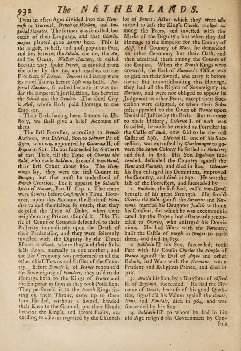 932 The Twas in afcer-Ages divided into the Flem- mtjh or Teutomck, French or Walken, and |/rr;W Flanders. The former was ip called, be- caufe of their Language, and that Charts- wagne planted 4000 Saxons here. This is thelargeft, richeft, and moft populous Part, and lies betwixt the Scheld, the Lis, the Aa, and the Ocean. Walloon Flanders, io called becaufe they fpoke French, is divided from the other by the Lis, and reaches to the frontiers of France. Tournay and Downy were its chief Towns before Lifts was built. Im. pi rial Flanders, fo called becaufe it was un¬ der the Emperor’s Jurifdi&ion, lies betwixt the Scheld and the Dender. The chief City is Aloft, whofe Earls paid Homage to the Empcior. Their Earls having been famous in Hi- fi'o ty, we fhall give a brief Account of them. The firft Forrefter, according to French Authors, was Liderick, Son to Salvart Pr. of Dijon, who was appointed by Clotaritp II. of France in 6n. He was fucceeded by 6 others of that Title, till the Time of Charles the Bald', who made Baldwin, firnam’d Iron-Hand, their hr ft Count about 8 do. The Flem- xings. fay, they were the firft Counts in Europe; but that muft be underftood of French Creation : For it appears by Sellers Titles of Honour, Part II. Cap. 1. That there were Gomites before Conftantins Time. How¬ ever, upon this Account the Earls of Flan¬ ders valued themfelves fo much, that they defpifed the Title of Duke, when their neighbouring Princes affum’d it. The Ti¬ tle of Count or Countefs defeended to their Pofterity immediately upon the Death of their Predeceftbr, and they were folemnly in veiled with the Dignity by the Three Eftates at Ghent, where they and their Sub¬ jects fwore mutually to one another; and the like Ceremony was performed in all the other chief Towns and Caftles of the Coun¬ try. Before Francis I. of Ft'ance renounc’d the Sovereignty of Handers, they us’d to do Homage both to the Kings of France and the Emperor as foon as they took Pofleffion. 'They perform’d it to the Freyich Kings lit- ting on their Throne, came up to them bare Headed, without a Sword, bended their Knee to the Ground, put their Hands betwixt the King’s, and fwore Fealty, ac¬ cording to a Form repeated by the Chancel¬ NETHERLANDS. lor of Francs: After which they were acL* mitted to kifs the King’s Cheek, ranked a- mong the Peers, and inverted with the Marks of the Dignity ; but when they did Homage to the Emperor for the County of Aloft, and Country of Waes, he demanded no other Ceremony but their Oath, and then admitted them among the Counts of the Empire. When the French Kings were crown’d, the Earl of Flanders's Office was to gird on their Sword, and carry it before them; But notwithftanding this Homage, they had all the Rights of Sovereignty in Flanders, and were not obliged to appear in Judgment as other Peers, except their Suc- ceffion were difputed, or when their Sub* je£b appealed to the Court of France upon Denial of Juftice by the Earls. But to com& to their Hiftory; Liderick I. of Back was, fo called, becaufe he refided as Forrefter in the Caftle of Buck, now faid to be the old Caftle of Lifle. Liderick II. one of his Sue* ceftbrs, was entrufted by Charlemagne to go¬ vern the Saxon Colony he fettled in Flandersy, and died in 808. His Son Ingelram fuc¬ ceeded, defended the Country againft the Huns and Vandals, and died in 824. Odoacerr his Son enlarged his Dominions, improved the Country,, and died in 8 37. He was the laft of the Forrefters, and fucceeded by j. Baldwin, the firft Earl, call’d Iron-Hand; becaufe of his great Strength. He ferv’d Charles the Bald againft the Saracens and Nor¬ mans, married his Daughter Judith without his Confent, for which he was excommuni¬ cated by the Pope ; but afterwards recon¬ ciled to Charles, who enlarged his Domi¬ nions. He had Wars with'the Normans; built the Caftle of Burgh in Bruges to curb, them, and died in 879. 2. Baldwin ll. his Son, fucceeded, took Part with his Coufln Charles the Simple of France againft the Earl of Anjou and other Rebels, had Wars with the Normans, was a Prudent and Religious Prince, and died in 918. 3. Arnold his Son, by a Daughter of Elfrcd- K. of England, fucceeded. He had the Sir- name of Great, becaufe of his good Quali¬ ties, fignaliz’d his Valour againft the Danes, Huns, and Vandals, died in 964, and was fucceeded by his Son 4. BaldwinIII. to whom he had in his old Age refign’d the Government by Con- fen*;