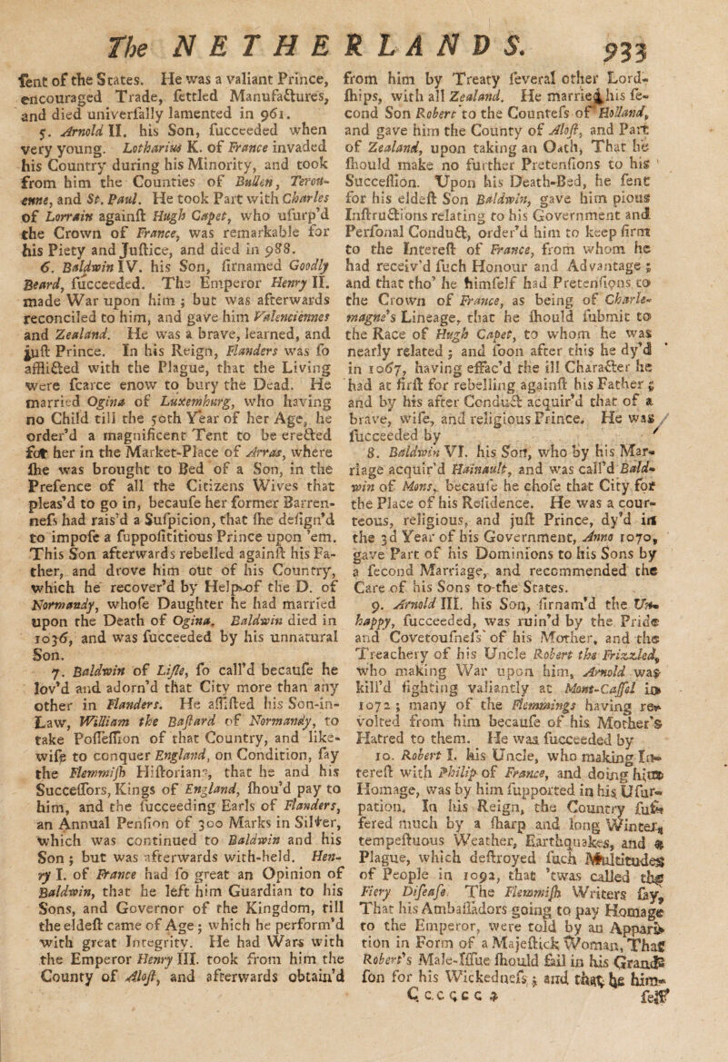 lent of tlie States. He was a valiant Prince, encouraged Trade, fettled Manufactures, and died univerfally lamented in 961. 5. Arnold II. his Son, fucceeded when very young. Lotharius K. of France invaded his Country during his Minority, and took from him the Counties of Bullen, Terou- enne, and St. Paul. He took Part with Charles of Lorrain againft Hugh Capet, who ufurp’d the Crown of France, was remarkable for his Piety and Juftice, and died in p88. 6. Baldwin IV. his Son, firnamed Goodly Beard, fucceeded. The Emperor Henry II. made War upon him ; but was afterwards reconciled to him, and gave him Valenciennes and Zealand. He was a brave, learned, and juft Prince. In his Reign, Flanders was fo affliCled with the Plague, that the Living were fcarce enow to bury the Dead. He married Ogina of Luxemburg, who having no Child till the 50th Year of her Age, he order’d a magnificent Tent to be ereCted £bt her in the Market-Place of Arras, where Ihe was brought to Bed of a Son, in the Prefence of all the Citizens Wives that pleas’d to go in, becaufe her former Barren- nefs had rais’d a Sufpicion, that fhe deiign’d to impofe a fuppofititious Prince upon ’em. This Son afterwards rebelled againft his Fa¬ ther, and drove him out of his Country, which he recover’d by Help>-of the D. of Normandy, whole Daughter he had married upon the Death of Ogina. Baldwin died in 10y6, and was fucceeded by his unnatural Son. 7. Baldwin of Lifte, fo call’d becaufe he lov’d and adorn’d that City more than any other in Flanders. He aftifted his Son-in- Law, William the Bafiard of Normandy, to take Poffefflon of that Country, and like- wifi; to conquer England, on Condition, fay the Fhwmijh Hiftorians, that he and his Succeffors, Kings of England, fhou’d pay to him, and the fucceeding Earls of Flanders, an Annual Penfion of 300 Marks in Silver, which was continued to Baldwin and his Son ; but was afterwards with-held. Hen¬ ry I. of France had fo great an Opinion of Baldwin, that he left him Guardian to his Sons, and Governor of the Kingdom, till the eldeft came of Age ; which he perform’d with great Integrity. He had Wars with the Emperor Henry III. took from him the County of Aloft, and afterwards obtain’d 933 from him by Treaty feveral other Lord- {hips, with all Zealand. He marriej.his fe- cond Son Robert to the Countefs of* Holland, and gave him the County of Aloft, and Part of Zealand, upon taking an Q<*th, That he Ihould make no further Pretenfions to his ' Succeftlon. Upon his Death-Bed, he fent for his eldeft Son Baldwin, gave him pious InftruCEons relating to his Government and Perfonal ConduCl, order’d him to keep firm to the lute reft of France, from whom he had receiv’d fuch Honour and Advantage ; and that tho’ he himfelf had Preterifipns.to the Grown of France, as being of Charle« magnis Lineage, that he ihould fubmit to the Race of Hugh Capet, to whom he was nearly related 5 and foon after this he dy’d in io6j, having effac’d the ill Chara&er he had at firft for rebelling againft his Father g and by his after ConduCl acquir’d that of % brave, wife, and religious Frince* He was / fucceeded by ' 8. Baldwin VI. his Son, who by his Mar* riage acquir’d Hainault, and was call’d Bald- win of Monsy becaufe he chofe that City for the Place of his Refidence. He was a cour¬ teous, religious, and juft Prince, dy’d if* the 3d Year of his Government, Anno 1070, gave Part of his Dominions to his Sons by a fecond Marriage, and recommended the Care of his Sons to-the States. 9. Arnold HI. his Son, firnarrt’d the Un* happy, fucceeded, was ruin’d by the Pride and CovetoufnelY of his Mother, and the Treachery of his Uncle Robert the Frizzled^ who making War upon him, Arnold wal¬ kin’d fighting valiantly at Mom-Caffd ii> 1072 ; many of the Flemmings having re^ volted from him becaufe of his Mother’s Hatred to them. lie was. fucceeded by 10. Robert I. kis Uncle, who malting In* tereft with Philip of France, and doing3futBD Homage, was by him Cup ported in his fjfur-* pation. In his Reign, the Country fufk fered much by a (harp and long Winter:* tempeftuous Weather, Earthquakes, and $ Plague, which deftroyed fuch Multitudes of People in 1092, that ’twas called th^ Fiery Difeafe. The FUmmift Writers £ay? That his Ambaftadors going to pay Homage to the Emperor, were told by an Appark tion in Form of a Majeftidk Woman, Tha£ Robert's Male-Iffue Ihould fail in his Grands fon for his Wickednefs,; and that; ije him-* Qc.cqcc* feg?