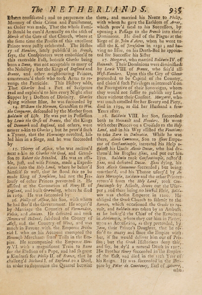 The N E T H E Eftates confifcated ; and to perpetuate the Memory of their Crime and Punifhment, an Order was made, That the whole Fami¬ ly fhould be curs’d Annually on the 26th of March at the Gate of that Church, where at the fame time the Praifes of this excellent Prince were juftly celebrated. The Hifto- ry of Flanders, lately publifti’d in French, fays, the Confpirators were embolden’d to this execrable Fa£, hecaufe Charles being born a Dam, was not acceptable to many of the Nobility ; but the Kings of England and Frame, and other neighbouring Princes, countenanc’d thole who took Arms to re¬ venge the Parricide. This Hiftory adds, That Charles had a Part of Scripture read and explain’d to him every Night after Supper by 3 Doftors of Divinity, Charles dying without Iftue, he was fucceeded by 14. WiUiam the Norman, Grandfon to Wm. the Conqueror, defcended by the Mother from Baldwin of Lijle. He was put in PolfelHonu by Lewis the Gr.fs of France, tho’ the Kings Denmark and England, and others, were nearer a-kin to Charles ; but he prov’d fuch a Tyrant, that the Flemmings revolted, kil¬ led him in a Siege, and he was fucceeded hY 1 y. Thierry of Alfdce, who Was reckon’d next a-kin to Charles the Good, and Grand¬ fon to Robert the Frizzled. He was an affa¬ ble, juft, and wife Prince, made 4 Expedi¬ tions into the Holy Land, where he behav’d jhimfeIf fo well, that he Hood fair to be made King of Jerufalem,. had not thejea- loufy of ocher Princes prevented it. He shifted at the Coronation of Henry II. of England, and buiIt Graveling, where he died in 11*59. He was fucceeded by i(5. Philip of Alfa as, his Son, with .whom he had fhar’d the Government. He acquir’d by Marriage the Counties of Herman dots, Valois, and Amiens. He defeated and took Fkrenceoi Holland, mb clued the County of Aloft,, at.d the Country of V/aes, and was much in Favour with the Emperor Freds* rick I. who on his Account exempted the Flemmift) Merchants fro hr Tolls in the Em¬ pire. He accompanied the Emperor Hen- ryVl. with a magnificent Train to Rome for the Ele£Hon of a Pope, and had fo great 3 Kindnefs for Philip II. of France, that he challeng’d Richard I. of England to a Duel, in order to. determine the Quarrel betwixt R LAND SI. 93$ them, and married his Neece to Philip, with whom he gave the Earldom of Arras9 which prov’d fatal to his Succelfors, by opening a Paftage to the French into their1 Dominions. He died of the Plague at the Siege of St. John d'Acres, when he went to* affift the K. of Jerufalem in 1191 j and hal¬ ving no Ilfue, on his Death-Bed he appoia«- ted for Succeflbr his Sifter 17. Margaret, who married BaldwinW. oT Hainault. Their Dominions were diminiftiec& by Lewis VIII. of Ranee, who feiz’d aJT Weft-Flanders. Upon this the City of Ghent? pretended to be Capital of the Country^ and claim’d fuch Privileges as intrench’d on the Prerogative of their Sovereigns, whom they would not fufFer to publilh any Law. there without their Conlent. Margaret, who, was much extolled for her Beauty and Piety, died in 1194, as did her Husband a few 18, Baldwin VIII. her Son, fucceeded both to Hainault and Flanders. He went with other Princes on a Croifado to the Holy Land, and in his Way aftifted the Venetians.? to take Zara in Dalmatia. While he was there, Alexis Cmnemis, Son to ifaac Empe¬ ror of Conftantinople, intreated his Help a= gainft his Uncle Alexis Due as, who had de-- thron’d his Brother ifaac, and put cut his* Eyes. Baldwin took Conftantinople, reftor’d ifaac, and defeated Ducas* Ifaac dying, Ins Son Alexis Comnenus fucceeded ; but being murther’d, and his Throne ufurp’d by A* lexis Murzupla, Baldwin and the other Princes- return’d from the Holy Land, took Con=>* Jhantinople by Alfault, drove out the Ufur- per 5 and there being.no lawful Fleir, Bald*-, win was chofen Emperor in 1200. He obliged the Greek Church to ftibmit to the Roman, which occafioned . the Greeks to re¬ volt, and Baldwin .was taken by an Ambufh . as he befieg’d the Chief of the Revolters- in Adrianople, where tbey.cut him in Pieces, Upon an Accuiation, as they pretended, by Jam, their Prince’s Daughter, that he of-', fer’d to marry and fnare the Empire with her, if {he. would deliver him out of Pri»- fon ; but the Greek. Hiftorians deny this,. , and fay, he dy’d a natural D^ath in 1207. His Brother Henry fucceeded in the Empire • of the E'aft, and died in the nth Year of his Reign. He was .fucceeded in the Tin*> pire by P^ter. de Courtenay. Earl of u&tkerre, W€-9 s>