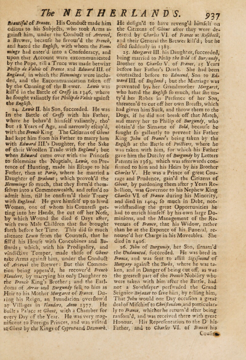i s ■ «• 4 937 Beautiful of France. His Conduct made him odious to his Subjefts, who took Arms a- gainft him, under the ConduCi: of Artevel, a Brewer, becaufe he favour’d the French, and hated the Englt/h, with whom the Flem¬ mings had enter’d into a Confederacy, and upon that Account were excommunicated by the Pope, till a Truce was made betwixt Philip de Valois of France and Edward III. of England, in which the Flemmings were inclu¬ ded, and the Excommunication taken off by the Cunning of the Brewer. Lewis was kill’d in the Battle of Crejfy in 1346, where he fought valiantly for Philip de Valois againfl the Englijh. 24. Lewis II. his Son, fucceeded. He was in the Battle of Crejfy with his Father, where he behav’d himfelf valiantly, tho’ but 18 Years of Age, and narrowly efbap’d, ^vith the French King The Citizens of Ghent had kept him from his Father to marry him with Edward Ill’s Daughter, for the Sake of their Woollen Trade with England; but when Edward came over with the Princefs to folemnize the Nuptials, Lewis, on Pre¬ tence of Hunting, made his Efcape to his Father, then at Paris, where he married a Daughter of Brabant; which provok’d the Flemmings fo much, that they form’d them- felves into a Commonwealth, and refus’d to admit him, till he confirm’d their Treaty with England. He gave himfelf up to fcwd Women, one of whom his Countefs get¬ ting into her Hands, fee cut off her Nofe, by which Wound fee died 6 Days after, with two Male Children that fee brought forth before her Time. This did fo much alienate Lewis from fhe Countefs, that he fill'd his Houfe with Concubines and Ba- ftards; which, with his Prodigality, and vindictive Temper, made thofe of Ghent take Arms againd him, under the ConduCf of Artewl the Brewer: But this Commo¬ tion being appeas’d, he recover’d French Flanders, by marrying his only Daughter to the French King’s Brother; and the Earl¬ doms ofArras and Burgundy fell ro him as Heir to his Mother Margaret of France. Do¬ ling his Reign, an Inundation pverfiow'd iff- Villages in Flanders, Anno 1377. He built a Palace at Ghent, with a Chamber for ©very Day of the Year. He was very mag¬ nificent to Foreign Princes, and was vifited 3Z:Ghent by the Kings of Cypru^znd Denmark* He defign’d to have reveng’d himfelf on the Citizens of Ghent after they were de¬ feated by Charles VI. of France at Rofebeck, apd their General the Brewer kill’d $ but he died luddenly in 1383. 2$. Margaret III. his Daughter,fucceeded, being married to Philip the Bold of Burgundy, Brother to Charles V. of France, 15 Years before her Father’s Death. She had been contracted before to Edmund, Son to Ed- ward HI. of England; but the Marriage was prevented by. her Grandmother Margaret, who hated the Enghjh fo much, that fee un- ty’d her Robes in Prefence of her Son, threaten’d to cut off her own Breads, which had given him Suck, and throw them to the Dogs, if he did not break off that Match, and marry her to Philip of Burgundy, who obtain’d the Sirname of Bold, becaufe he fought fo gallantly to prevent his Father King John of France s being taken by the Englijh at the Battle of Poiciiers, where he was raken with him, for which his Father gave him the Dutchy of Burgundy by Letters Patents in 1363, which was afterwards con¬ firmed to him and his Heirs by his Brother Charles V. He was a Prince of great Cou¬ rage and Prudence, gain’d the Citizens of Ghent, by pardoning them after 7 Years Re¬ bellion, was Governor to his Nephew King Charles VI. of France during his Minority, and died in 1404, fo much in Debt, not- withftanding the great Opportunities he had to enrich himfelf by his own large Do¬ minions, and the Management of the Re¬ venues of France, that his Widow, rather than be at the Expence of his Funeral, re¬ nounc’d her Charge in his Moveables. She died in 1406. 16. John of Burgundy, her Son, fimam’d the Undaunted, fucceeded. He was bred in France, and was fent to aflift Sigifmond of Hungary- againd the Turks, where he was ta¬ ken, and in Danger of being cut off, as was the greateft part of the French Nobility who were taken with him after the Battle, had not a Soothfayer perfwaded the Grand Seignior Bujazet to fave him, by telling him, That John would one Day occafion a great deal of Mifchief to Chrijiendm,and particular¬ ly to France, whither he rerurn’d after being ranfom’d, and was received there with great Honour. His Reprefentation to the D hiS’ Father, and to Charles VI, of France his Cquiinv*