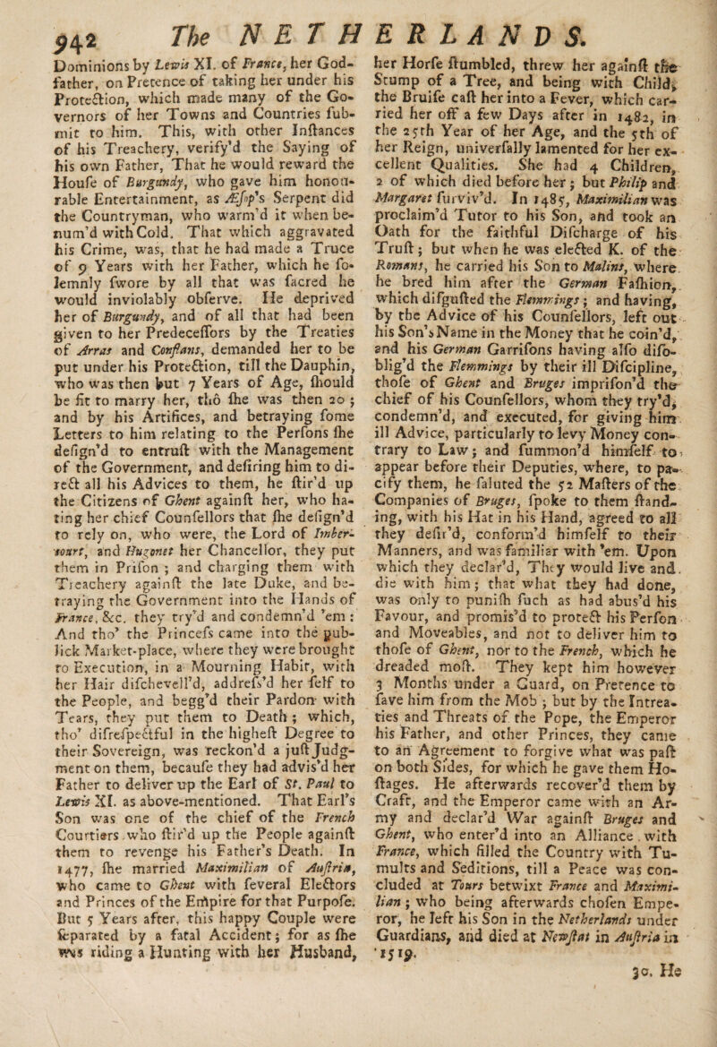 Dominions by Lewis XI. of France, her God¬ father, on Pretence of taking her under his Protection, which made many of the Go¬ vernors of her Towns and Countries fub- jmit to him. This, with other InBances of his Treachery, verify’d the Saying of his own Father, That he would reward the Houfe of Burgundy, who gave him honou¬ rable Entertainment, as Jkjnp's Serpent did the Countryman, who warm’d it when be- tium’d with Cold. That which aggravated his Crime, was, that he had made a Truce of 9 Years with her Father, which he fo* iemnly fwore by all that was facred he would inviolably obferve. He deprived her of Burgundy, and of all that had been given to her Predeceffors by the Treaties of Arras and Cor,flans, demanded her to be put under his Prote&ion, till the Dauphin, who was then but 7 Years of Age, fhould be fit to marry her, tho Ihe was then 20 ; and by his Artifices, and betraying fome Letters to him relating to the Perfons fhe defign’d to entruft with the Management of the Government, and defiring him to di- ref* all his Advices to them, he Bir’d up the Citizens of Ghent againft her, who ha¬ ting her chief Counfellors that flie defign’d to rely on, who were, the Lord of Imber- sourt, and Hugonet her Chancellor, they put them in Prifon ; and charging them with Treachery again0: the late Duke, and be¬ traying the Government into the Hands of France, &c. they try’d and condemn’d ’em : And tho’ the Princefs came into the yub- lick Market-place, where they were brought ro Execution, in a Mourning Habit, with her Hair difchevelfd, addrefdd her felf to the People, and begg’d their Pardon with Tears, they put them to Death; which, tho’ difrefpectful in the higheft Degree to their Sovereign, was reckon’d a juft Judg¬ ment on them, becaufe they had advis’d her Father to deliver up the Earl of St. Paul to Lewis XI. as above-mentioned. That Earl’s Son was one of the chief of the French Courtiers .who ftir’d up the People againft them to revenge his Father’s Death. In 1477, fhe married Maximilian of Auflria, who came to Ghent with feveral Ele&ors and Princes of the Errtpire for that Purpofe. But ? Years after, this happy Couple were fcparated by a fatal Accident; for as fbe riding a Hunting with her Husband, her Horfe Bumbled, threw her agamft the Stump of a Tree, and being with Child*, the Bruife caft her into a Fever, which car¬ ried her off a few Days after in 14&2, in the 25 th Year of her Age, and the 5 th of her Reign, univerfally lamented for her ex¬ cellent Qualities. She had 4 Children, 2 of which died before her ; but Philip and Margaret furviv’d* In 148 5, Maximilian was proclaim’d Tutor to his Son, and took an Oath for the faithful Difcharge of his Truft; bur when he was elected K. of the Romans, he carried his Son to Matins, where he bred him after the German Fafhion, which difgufted the Flemmings; and having, by the Advice of his Counfellors, left out his Son’s Name in the Money that he coin’d, and his German Garrifons having alfo difb- blig’d the Flemmings by their ill Difcipline, thofe of Ghent and Bruges imprifon’d the chief of his Counfellors, whom they try’d* condemn’d, and executed, for giving him ill Advice, particularly to levy Money con¬ trary to Law; and fummon’d himfelf to^ appear before their Deputies, where, to pa¬ cify them, he faluted the $2 Mafters of the Companies of Bruges, fpoke to them Band¬ ing, with his Hat in his Hand, agreed to all they defir’d, conform’d himfelf to their Manners, and was familiar with ’em. Upon which they declar’d, They would live and. die with him; that what they had done, was only to punifti fuch as had abus’d his Favour, and promis’d to protect his Perfon and Moveables, and not to deliver him to thofe of Ghent, nor to the French, 'which he dreaded moft. They kept him however 3 Months under a Guard, on Pretence to fave him from the Mob ; but by the Intrea. ties and Threats of the Pope, the Emperor his Father, and other Princes, they came to an Agreement to forgive what was paft on both Sides, for which he gave them Ho- Bages. He afterwards recover’d them by Craft, and the Emperor came with an Ar¬ my and declar’d War againB Bruges and Ghent, who enter’d into an Alliance . with France, which filled the Country with Tu¬ mults and Seditions, till a Peace was con¬ cluded at Tours betwixt France and Maximi¬ lian ; who being afterwards chofen Empe¬ ror, he left his Son in the Netherlands under Guardians, and died at Newflat in Auflria in 1519. 30. He