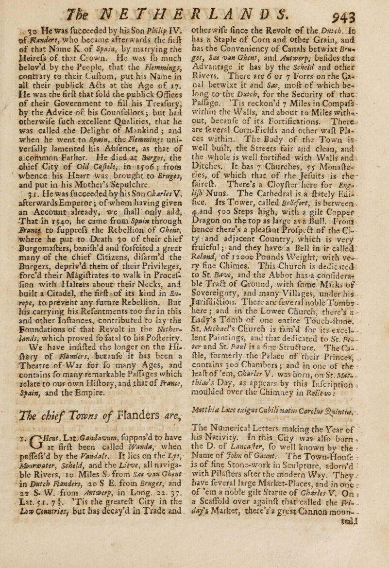 30 He was fucceeded by his Son Philip IV. of-Flanders, who became afterwards the firfi of that Name K of Spain, by marrying the Heirefs of that Crown. He was fo much belov’d by the People, that the Flemmings, contrary to their Cuftom, put his Name in all their publick AEts at the Age of 17. He was the firfi that fold the publick Offices of their Government to fill his Treafury, by the Advice of his Counfdlors but had otherwife fuch excellent Qualities, that he was called the Delight of Mankind ; and when he went to Spain, the Flemmings uni- verfally lamented his Ab fence, as that of a common Father. He died at Burges, the chief City of Old Caflile,. in 1506; from whence his Heart Was brought to Bruges, and put in his Mother’s Sepulchre. 31. He was fucceeded by his Son Charles V. afterwards Emperor; of whom having given an Account already, we ftrall only add, That in 1540, he came from Spain through France to fupprefs the Rebellion of Ghent, where he put to Death 30 of their chief Burgomafters, banifh’d and forfeited a great many of the chief Citizens, difarm’d the Burgers, depriv’d them of their Privileges, forc’d their M&gifirates to walk in Procd- fion with Halters abour their Necks, and built a Citadel, the firfi of its kind in Eiu rope, to prevent any future Rebellion. But his carrying his Refentments too far in this and other Inftances, contributed to lay the Foundations of that Revolt in the Nether¬ lands, which proved fo fatal to his Pofierity. We have inilfied the longer on the Hi- fiory of Flanders, becaufe it has been a Theatre of War for fo many Ages, and contains fo many remarkable Railages which relate to our own Hiftory, and .that of France, Spain, and the Empire. The chief Towns of Flanders any j. Lrt.Ganda'vum, fuppos’d to have vJ at firfi been called Wanda, when poffefs’d by the Vandals. It lies on the Lyr, bfourxoater, Scheld, and the Lisve, all naviga¬ ble Rivers, 10 Miles S. from Stu van Ghent in Dutch Flanders, 20 S E. from Bruges, and 22 S* W. from Antwerp, in Long. 22. 37. Lat. 51. 7!. *Tis the greateft City in the Low Countries, but has decay’d in Trade and otherwife lince the Revolt of the. Dutch. It has a Staple of Corn and other Grain, and has the Convenieney of Canals betwixt Bnt- ges, Sas van Ghent, and Antwerp,; befides the/ Advantage it has by the Scheld and other Rivers. There are 6 or 7 Forts on the Ca¬ nal betwixt it and Sas, mod: of which be¬ long to the Dutch, for the Security of that Railage. ’Tis reckon’d 7 Miles in Compafs- within the Walls, and about 10 Miles with®- out, becaufe of its Fortifications. There- are feveral Corn-Fields and other wall Pla¬ ces within. The Body of the Town is well built, the Streets fair and clean, and the whole is well fortified with Walls and Ditches. It has 7 Churches, 55 Monafie- ries; of which that of the Jefuits is the- fairefL There’s a Cloyfter here for Eng* m Nuns. The Cathedral is a {lately Edi.« nee. Its Tower, called Belief oft, is between. 4,and 500 Steps high, with a gilt Copper Dragon on the top as large as a Bull. From hence there’s a plea fa nt Profptft of the Ci¬ ty and adjacent Country, which is very fruitful ; and they have a Bell in it called Roland, of j 2000 Pounds Weight; with ve¬ ry fine Chimes. This Church is dedicated- to St. Bavo, and the Abbot ha$*a confidera- ble.TraSt of Ground, with feme Marks of Sovereignty, and many Villages, under his Jurifdi&ion. There are feveral noble Tombs • here; and in the Lower Church, there’s a - Lady’s Tomb of one entire Touch-Bone. St. Mtchad's Church is fam’d for its excel* - lent Paintings, and that dedicated to St. Pe~~ t*r-and St. Paulis a fine Stru&ure. The Ca- file, formerly the Palace of their Princes, contains 300 Chambers; and in one of the leafiof’em, Charles V. was born, on*St:Wat-.. t hi as 5 Day, as appears by this Infcription > moulded over the Chimney in Relie vo: Matthias Luce exiguo Cuhilinatm Carolus Qrtintw, \ The Numerical Letters making the Year of his Nativity. In this City was- alfo bom * the D. of Lancafler, fo well known by the - Name of John of Gaimt. The Town-Houle * is of fine Stone-work in Sculpture, adorn’d • with Pilafters after the modem Way. They / have feveral large Market-Places, and in one ? of ’em a noble gilt Statue of Charles V. On 1 a Scaffold over againfi that called the #/».- daf s Market, there’s a great Cannon moun- -