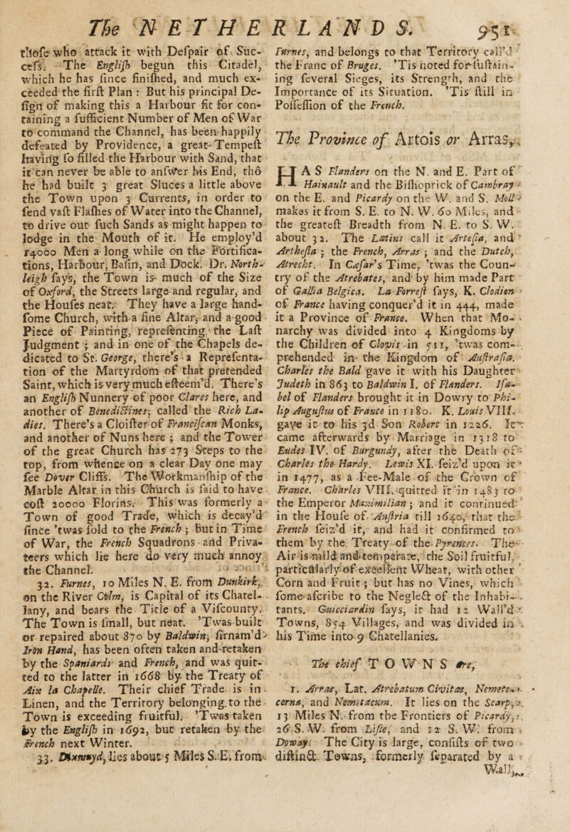 tllofe who attack it with Defpair of Suc- cefs. The Englijh begun this Citadel, which he has fince finilhed, and much ex¬ ceeded the firft Plan : But his principal De- fign of making this a Harbour fit for con¬ taining a fufficient Number of Men of War to command the Channel, has been happily defeated by Providence, a great- Tempeft having fo filled the Harbour with Sand, that it can never be able to anfv^er his End, tho he had built 3 great Sluces a little above the Town upon 3 Currents, in order to fend vaft Flafhes of Water into the Channel, to drive out fuch Sands as might happen to lodge in the Mouth of it. He employ’d F4ooo Men a long while on the Fortifica¬ tions, Harbour, Eafirr, and Dock. Dr .North- high fays, the Town is^ much of the Size of Oxford, the Streets large and regular, and the Houles neat.- They have a large hand- fome Church, with a fine Altar, and a good Piece of Painting, repreibnting, the Laft Judgment ; and in one of the Chapels de¬ dicated to St George, there’s a Reprefenta- tion of the Martyrdom of that pretended Saint, which is> very much effeem’d. There’s an Englifh Nunnery of poor Clares here, and another of BenediBines\ called the Rich La- dies. There’s a CloifterofFrancijcan Monks, and another of Nuns here ; and the Tower of the great Church has 273 Steps to the top, from whence on a clear Day one may fee Dover Cliffs. The Workmanfhip of the Marble Altar in this Church is laid to have coft 20000 Florins. This was formerly a Town of good Trade, which is decay’d’ fince ’twas fold to the French ; but in Time of War, the French Squadrons and Priva¬ teers which lie here do very much annoy the Channel. Ki 3.2. Fumes, ro Miles N. E. from Dunkirk, on the River Odm, is Capital of its Chatel- - lany, and bears the Title of a Vifcou nty. The Town is final!, but neat. ’Twas built or repaired about 870 by Baldwin-, firnam’d- Iron Hand, has been often taken and-retaken by the Spaniards• and French, and was quit¬ ted to the latter in 1668 by the Treaty of Aix la Chapelle. Their chief Trade- is in Linen, and the Territory belonging.to the Town is exceeding fruitful. ’Twas taken by the Englijh in 1692, but retaken by the French next Winter. 33. Dixmtyd^ lies about ? Miles S. E, from Fumes, and belongs to that Territory call’d the Franc of Bruges. ’Tis noted forTuftain- ing feveral Sieges, its Strength, and the Importance of its Situation. ’Tis Hill in Poffelfion of the French. The Province of Artois or Arras* HA S Flanders on the N. and E. Part of Hainault and the Biflioprick of Carr,bray ■* on the E. and Picardy on the W. and S. Moil > makes it from S. E. to N. W. 60 Miles, and the greateft Breadth from N. E. to S. W. about 32. The Latins call it Artefia, and Art heft a ; the French, Arras ; and the Dutch, Atrecht. In CxfaFs Time,, ’twas the Coun¬ try of the Atrebatss,: and- by him made Part of Gallia Belgica. La Forreft fays, K. Clodion of France having conquer’d it in 444, made it a Province of France. When that Mo- - narchy was divided into 4 Kingdoms by the Children of Clovis in yii, ’twas com- , prehended iu;- the Kingdom of Aufirafia. Charles the Bald gave it with his Daughter Judeth in 863 to Baldwin I. of Flanders, lfa- bel of Flanders brought it in Dowry to Phi- lip Auguflus of France in 1180. K. Louis VIIZV gave it to his 3d Son Robert in 1226. Itrt came afterwards by Marriage in 1318 to Eudes IV. of Burgundy, after the Death of- Charles the- Hardy. Lewis XI. feiz’d upon it ’ in 1477, as a Fee-Male of the Grown of France. Charles VfII.’•quitted it'in 1483 ro the Emperor Maximilian ; and it continued, in the Houfe of-Auflria till 3640, that the French feiz’d it, and had it confirmed to them by the Treaty of the Pyrenees. The Air is mild and*temperate, the Soil fruitful, particularly of excellent Wheat, with other Corn and Fruit; but has no Vines, which fome afcribe ro the Megleft of the Inhabi ¬ tants. Gkcicciardin fays, it had 12 Wall’d < Towns, 854 Villages, and was divided in his Time into 9 Chatellanies, The chief T O WN S *re; I. Art as, Lat-. Atrebaium Civitas, Nemete* *■ cerna, and Name ta cum. It lies on the Scarps 13 Miles N.'from the Frontiers of Picardy, < 26 S. W.' from Life, and 12 S-.-W; from- * Dow ay. The City is large, confifts of two » diftinft Townsa formerly feparated by a *