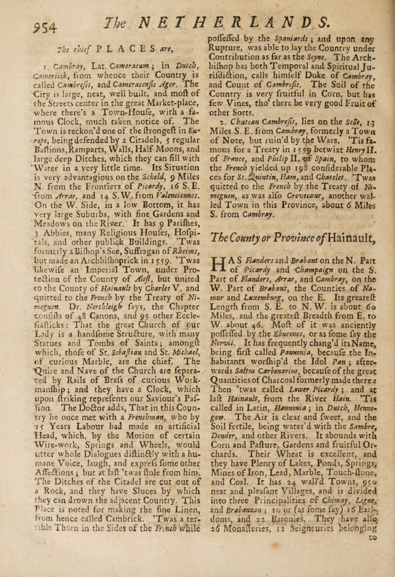 The thief PLACES are, r. Cambray, Lar. Camsracum ; in Dutch, > Gamer tick, from whence their Country is called Cambrefis, and Cameracenfts Ager. The City is large, neat, well built, and mold of the S’treecs center in the great Market-place, where there’s a Town-Houfe, with a fa¬ mous Clock, much taken notice of. The Town is reckon’d one of the dronged in Eu¬ rope, being defended by 2 Citadels, 5 regular Badions,Ramparts, Walls, Half-Moons, and large deep Ditches, which they can fill with ^Warer in a very little time. Its Situation As very advantagious on the Scheld, 9 Miles N. from the Frontiers of Picardy, 16 S. E. from Arras, and 14 S. W. from Valenciennes. On the W. Side, in a low Bottom, it has very large Suburbs, with fine Gardens and Meadows on the River. It has 9 Parifhes, 3 Abbies, many Religious Houfes, Hofpi- tals, and other publick Buildings. Twas formerly a Bilhop’s See, Suffragan of Rheims, but made an Archbifhoprick in 1 559. ’Twas Eke wife an Imperial Town, under Pro¬ tection of the County of Aloft, but united to the County of Hainault by Charles V. and emitted to the French by the Treaty of M- meguert. Dr. Northleigfr fays, the Chapter -confids of 48 Canons, and 95 other Eccle- fiadicks: That the great Church of pur Lady is a handfome Stru&ure, with many Statues and Tombs of. Saints; amongft which, thofe of St. Sebaftian and St. Michael, of curious Marble, are the chief. The Quire and Nave of the Church are fepara-. -ted by Rails of Brafs of curious Work- manfhip; and they have a Clock, which upon ffriking reprefents our Saviour’s Paf- Fion. The Do&or adds, That in this Coyn- try he once met with a Frenchman, who by •iff Years Labour had made an artificial Head, which, by the Motion of certain Wire-work, Springs and Wheels, would litter whole Dialogues didin&ly with a hu¬ mane Voice, laugh, and exprefs fome other Affe&ions; but at lad Twas dole from him. The Ditches of the Citadel are cut out of a Rock, and they have Sluces by which they can drown the adjacent Country. This Place is noted for making the fine Linen, from hence called Cambrick. ’Twas a ter¬ rible Thorn in the Sides of the French while poffeded by the Spaniards ; and upon any Rupture, was able to lay the Country under Contribution as far as the Seyne. The Arck- bilhop has both Temporal and Spiritual Ju- rifdi&ion, calls himielf Duke of Cambray, and Count of Cambrefis. The Soil of the Country is very fruitful in Corn7but has few Vines, tho’ there be very good Fruit of other Sorts. 2. Chateau Cambrefis, lies on the Selle, 15 Miles S. E. from Cambray, formerly a Town of Note, but ruin’d by the Wars. ’Tis fa¬ mous for a Treaty in 1 559 betwixt Henry II, of France, and Philip II. of Spain, to whom the French yielded up 198 confiderable Pla¬ ces for St. Quint in, Flam, and C hatelet. ’Twas quitted to the French by the Treaty of N/- meguen, as was alfo Crevecceur, another wal¬ led Town in this Province, about 6 Miles S. from Cambray. The County or Province tf/HainauIt* HA S Flanders and Brabant on the N. Part of Picardy and Champaign on the S, Part of Flanders, Arras, and Cambray, on the W. Part of Brabant, the Counties of Na*. mur and Luxemburg, on the E. Its greated Length from S. E. to N. W. is about 60 Miles, and the greated Breadth from E. to W. about 46. Mod of it was anciently poffeded by the Eburones, or as fome fay the Nervii. It has frequently chang’d its Namcs being fird called Pannonia, becaufe the In- habitants worlhip’d the Idol Pan ; after¬ wards Saltns Carbonarius, becaufe of the great Quantities of Charcoal formerly made there t: Then Twas called Lower Picardy ; and at lad Hainault, from the River Hain. ’Tis called in Latin, Hannonia; in Dutch, Henne- gow. The Air is clear and fweet, and the Soil fertile, being water’d with the Sambre9 Dender, and ether Rivers. It abounds with Corn and Padure, Gardens and fruitful Or¬ chards. Their Wheat is excellent, and they have Plenty of Lakes, Ponds, Springs, Mines of Iron, Lead, Marble, Touch-done, and Coal. It has 24 wall’d Towns, 950 neat and pleafanc Villages, and is divided into three Principalities of Chimay, Ligne, and Brabanzon ; 10 pr (as fome fay) 16 Earl¬ doms, and 22 Baronies. They have alfq 26 Monaderies, 12 Seigneurles belonging to