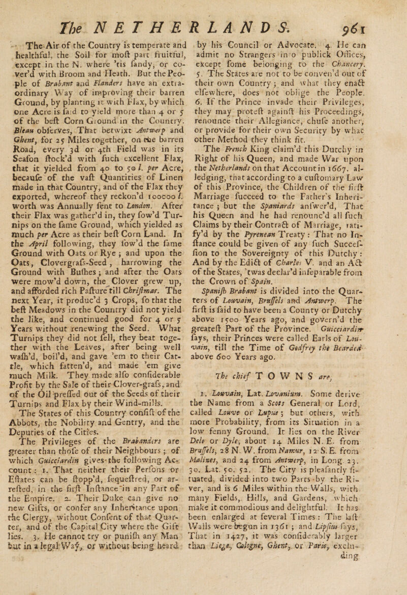 The-Air of the Country is temperate and healthful, the Soil for moft part fruitful, except in the N. where ’tis fandy, or co¬ ver’d with Broom and Heath. But the Peo¬ ple of Brabant and Flanders have an extra¬ ordinary Way of improving their barren Ground, by planting it with Flax, by which one Acre is fa d to yield more than 4 or j of the belt Corn Ground in the Country. Bleau obferves, That betwixt Antwerp and Ghent, for 2$ Miles together, on eke barren Road, every 3d or 4th Field was in its Seafon flock’d with fuch excellent Flax, that it yielded from 40 to 5© /. per Acre, becaufe of the vaft Quantities of Linen made in that Country, and of the Flax they exported, whereof they reckon’d ioocoo/. worth was Annually fent to London. After their Flax was gather’d in, they fow’d Tur¬ nips on the fame Ground, which yielded as much per Acre as their beft Corn Land. In the April following, they low’d the fame Ground with Oats or Rye ; and upon the Oats, Clovergrafs-Seed, harrowing the Ground with Buthes ; and after the Oars were mow’d down, the Clover grew up, and afforded rich Pafture till Chriflmas, The next Year, it produc’d 3 Crops, fo that the beft Meadows in the Country did not yield the like, and continued good for 4 or j Years without renewing the Seed. What Turnips they did not fell, they beat toge¬ ther with the Leaves, after being well wafh’d, boil’d, and gave ’em to their Cat¬ tle, which fatten’d, and made ’em give much Milk. They made alfo conhderable Profit by the Sale of their Clover-grafs, and of the OiTprefTed Out of the Seeds of their Turnips and Flax by their Wind-mills. The States of this Country confifi: of the Abbots, the Nobility and Gentry, and the Deputies of the Cities. The Privileges of the Brahanders are greater than thole of their Neighbours; of which Guicciardin gives-the following Ac¬ count : x. That neither their Perfons or Eftates can be flopp’d, fequeftred, or ar- refied, in the firft Infhnce~in any Part of the Empire. 2. Their Duke can give no new Gifts, or confer any Inheritance upon the Clergy, without Confent of that Quar¬ ter, and of the Capital City where the Gift- lies. 3. He cannot try or punifh any Man but in a legal; Waf* or Without being heard by his Council or Advocate. 4. He can admit no Strangers m o publick Offices, except fome belonging to the Chancery. $. The States are not to be conven’d out of their own Country ; and what they enafb elfewhere, does not oblige the People, 6. If the Prince invade their Privileges, they may proteft again!! his Proceedings, renounce their Allegiance, chufe another, or provide for their own Security by whac other Method they think fit. The French King claim’d this Dutchy in Right of his Queen, and made War upon the Netherlands on that Account in i66y. al¬ ledging, that according to a cuftomary Law of this Province, the Children of the firft Marriage fucceed to the Father’s Inheri¬ tance ; but the Spaniards anfwer’d, That his Queen and he had renounc’d all fuch Claims by their Contrafi of Marriage, ran- fy’d by the Pyrenean Treaty : That no In- ftance could be given of any fuch Succefi- flon to the Sovereignty of this Dutchy: And by the Edifl of Charles V. and an Aft of the States, ’twas declar’d infeparable from the Crown of Spain. Spanijh Brabant is divided into the Quar~ ters of Louvain, Brujfels and Antwerp. The fir ft is faid to have been a County or Dutchy above 15:00 Years ago, and govern’d the greateft Part of the Province. Guicciardin■ fays, their Princes were called Earls of Lou¬ vain, till the Time of Godfrey the Bearded ■ above 600 Years ago. The chief TOWNS are, x. Louvain, Lat. Lovanium. Some derive the Name from a Scots General or Lord, called Louve or Lupus; but others, with more Probability, from its Situation in a low fenny Ground. It lies on the River Dele or Dyle, about 14 Miles N. E. from Brujfels, 2 8 N. W. from Namur, 12 S.E. from ' Malines, and 24 from Antwerp, in Long. 23, 30. Lat. 5:0. 5:2. The City is pleafanrly fi» mated, divided into two Parts by the Ri¬ ver, and is 6 Miles within the Wails, with, many Fields,. Hills, and Gardens, which make it commodious and delightful. It has been enlarged at feveral Times: The la IF Walls were begun in 1361 ; and Lipjinsfays, That in 1427, it was confiderably larger than Liegfy Cologne, Ghenty or Pard7 ex cl 11-