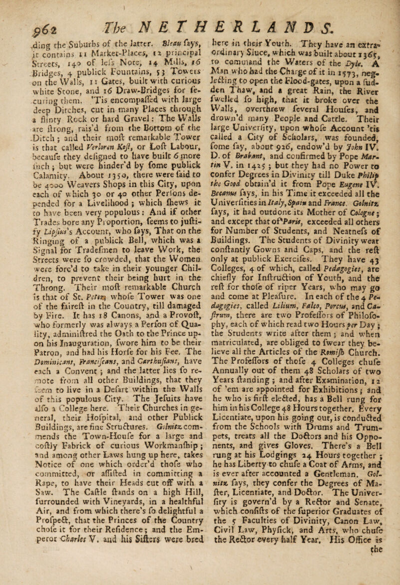 ding the Suburbs of the latter. Bleau fay?;, it contains a Market-Places, n principal Streets, 140 of lefs Note, 14 Mills, 16 Bridges, 4 publick Fountains, 53 Towers on the Walls, ix Gates, built with curious white Stone, and 16 Draw-Bridges for fe- curing them. ’Tis encompafled with large deep Ditches, cut in many Places through a flinty Rock or hard Gravel: The Wails are ftrcng, rais’d from the Bottom of the .Ditch ; and their rnoft remarkable Tower is that called Verierm Kofi, or Loft Labour, becaufe they ddigned to have built 6 more inch ; but were hinder’d by fome publick Calamity. About 1350, there were faid to be 4000 Weavers Shops in this City, upon each of w hich 30 or 40 other Perions de¬ pended for a Livelihood ; which fhews it to have been very populous: And if other Trades bore any Proportion, feems to jufti- fy Upjius*s Account, who fays, That on the Ringing of a publick Bell, which was a Signal for Tradefmen to leave Work, the Streets were fo crowded, that the Women, were forc’d to take in their younger Chil¬ dren, to prevent their being hurt in the Throng. Their 1110ft remarkable Church is that of St. Petent whofe Tower was one of the faireft in the Country, till damaged by Fire. It has 18 Canons, and a Provoft, who formerly was always a Per ion of Qua¬ lity, adminiftred the Oath to the Prince up¬ on his Inauguration, fwore him to be their Patron, and had his Horfe for his Fee. The Dominicans, Franciscans, and Carthufians, have each a Convent ; and the latter lies fo re¬ mote from all other Buildings, that they Tern to live in a Defart within the Walls of this populous City. The Jefuits have aifo a College here. Their Churches in ge¬ neral, their Hofpital, and other Publick Buildings, are fine Structures. Golnitz com¬ mends the Town-Houfe for a large and coftjy Fabrick of curious Workmanfliip ; and among other Laws hung up here, takes Notice of one which order’d thofe who committed, or aflifted in committing a Rape, to have their Heads cut off with a Saw. The Caftle Brands on a high Hill, furrounded with Vineyards, in a healthful Air, and from which there’s fo delightful a Profpeft, that the Princes of the Country chofe it for their Residence; and the Em¬ peror Charles V. and his Sifters were bred here in then* Youth. They have an extra** ordinary Siuce, which was built about 136$. to command the Waters of the Byte. A Man who had the Charge of it in 1573, neg- Je&ing to open the Flood-gates, upon a hid¬ den Thaw, and a great Rain, the River fwdkd fo high, that it broke over the Walls, overthrew feveral Houfes, and drown’d many People and Cattle. Their large University, upon whofe Account ’tis called a City of Scholars, was founded, fome fay, about 92b, endow’d by John IV* D. of Brabant, and confirmed by Pope Mar» tm V* in 1425 ; but they had no Power to confer Degrees in Divinity till Duke Philip the Good obtain’d it from Pope Eugene IV. Became fays, in his Time it exceeded all the Univerflties in Italy,Spain and France. Golnitz, fays, it had outdone its Mother of Cologne \ and except that oPParis, exceeded all others for Number of Students, and Neatnefs of Buildings. The Students of Divinity wear conftantly Gowns and Caps, and the reft only at publick Exercifes. They have 43 Colleges, 4 of which, called Pedagogies, are chiefly for Inftru&ion of Youth, and the reft for thofe of riper Years, who may go and come at Pleafure. In each of the 4 Pe« dagogies, called Lilium, Fako, Porous, and Ca- firum, there are two Profeflbrs of Philofo- phy, each of which read two Hours per Day ; the Students write after them ; and when matriculated, are obliged to fwear they be¬ lieve all the Articles of the Romfb Church. The Profeflbrs of thofe 4 Colleges chufe Annually out of them 48 Scholars of two Years ftanding ; and after Examination, 12 of ’em are appointed for Exhibitions; and he who is firft ele&ed, has a Bell rung for him in his College 48 Hours together. Every Licentiate, upon his going out, is conduced from the Schools with Drums and Trum¬ pets, treats all the Doftors and his Oppo¬ nents, and gives Gloves. There’s a Bell rung at his Lodgings 24 Hours together ; he has Liberty to chufe a Coat of Arms, and is ever after accounted a Gentleman. Gol- nitz fays, they confer the Degrees of Ma- fter, Licentiate, and Doftor. The Univer- fity is govern’d by a Reftor and Senate, which confifts of the fuperior Graduates of the 5 Faculties of Divinity, Canon Law, Civil Law, Phyfick, and Arts, who chufe the ReSor every half Year, His Office is