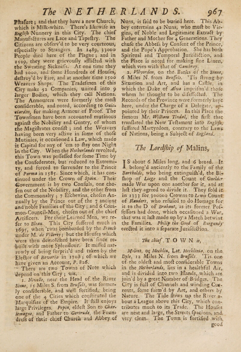 f feature ; and that they have a new Church, which is Milk-white. There’s likewife an Englijb Nunnery in this City. The chief Manufactures are Lace and Tapeftry. The Citizens are obferv’d to be very courteous, efpecially to Strangers. In 1489, 33000 People died here of the Plague; and in 1529, they were grievoufly afRiCted with the Sweating Sicknefs. At one time they had 2000, and fome Hundreds of Houfes, deftroy’d by Fire, and at another time 1500 Weavers Shops. The Tradefmen of this City make 52 Companies, united into 9 larger Bodies, which they call Nations. The Armourers were formerly the nmft confiderable, and noted, according to Guic* siardm, for making Armour of Proof. The Townfmen have been accounted mutinous againft the Nobility and Gentry, of whom the Magiftrates confift ; and the Weavers having been very aClive in fome of thofe Mutinies, it occafioned a Law, which made It Capital for any of ’em to ftay one Night In the City. When the Netherlands revolted, this Town was poftefled for fome Time by the Confederates, but reduced to Extremi¬ ty, and forced to furrender to the Prince of Parma in 158y- Since which, it has con¬ tinued under the Crown of Spain.- Their Government is by two Confuls, one cho- fen out of the Nobility, and the other from the Commonalty ; 7 Efchevins, chofen An¬ nually by the Prince out of the 7 ancient and noble Families of the City ; and 6 Com- mon-Council-Men, chofen out of the chief Artificers. For theirLearned Men, we re¬ fer to Bleau. This City fuffered much in 1695> when Twas bombarded by the French under M. de ViUeroy; but the Houfes which were then demolifhed have been ftnce re¬ built with more Splendour.- It milled nar¬ rowly of being furpris’d and taken by the Eleftor of Bavaria in 370&; of which we have given an Account, P. S26. — There are two Towns of Note which depend on this City ; #jkt 1. Nivel/e, near the Head of. the River Shme, r$ Miles S. from Bruffels, was former¬ ly confiderable, and well‘fortified, being one of the 4 Cities which conftirutedthe Marquifate of the Empire. It ftill enjoys large Privileges. Pepin, eldeft Son to Char¬ lemagne, and Father to Gertrude, the Poun- drefs of their chief Church and Abbey of Nuns, is faid to be buried here. This Ab¬ bey entertains 42 Nuns, who mu ft be Vir¬ gins, of Noble and Legitimate Extract by Father and Mother for 4 Generations. They chufe the Abbefs by Confent of the Prince, and the Pope’s Approbation. She has both Spiritual and Temporal JurifdiCcion, and the Place is noted for making fine Linen, which vies with that of Cambray. 2, PTlvorden, on the Banks of the Sinne, 6 Miles N. from Bruffels, ’Tis ftrong by Situation and Art, and has a Caftle, in which the Duke of Alva imprifon’d thofe whom he thought to be difaifefted. The Records of the Province were formerly kept here, under the Charge of a Delegate, ap¬ pointed by their Princes. In this Place the famous Mr. William Tindal, the fir ft that tranftated the New Teftarnent into Englifb fuftered Martyrdom, contrary to the Laws, of Nations, being a Subjefl of England. The Lardjhip of Malin$? IS about 6 Miles long, and 6 broad. It belong’d anciently to the Family of the Bartholds, who being extinguifti’d, the Bi* ftiop of Liege and the Count of Guelder made War upon one another for it, and at ftaft they agreed to divide it. They fold it in 1333 for 300000 Crowns to Lewis Count of Flanders, who refufed to do Homage for it to the D of Brabant, as its former Pof- feftors had done, which occafioned a War, that was at laft made up by a Match betwixt the Families. Philip the Good of Burgundy ere&ed it into a feparate Juriftlidion. The chief T O W N is, hfdins, of Mechlin, Lat. Mechlinia, on the, Dyle, 12 Miles N. from Bruffels. ’Tis. one of the oldeft and moft confiderable Towns in the Netherlands, lies in a healthful Air, and is divided into two Ifla-nds, which are join’d by a great Number of Bridges. The City is full of Channels and winding Cur¬ rents, fome form’d by Art, and others by Nature. The Tide ftows up the River a- bout a League above this City, which con¬ tributes much to its Trade. The Houfes are neat and large, the Streets fpacious, and. very clean. The. Town is fortified with good