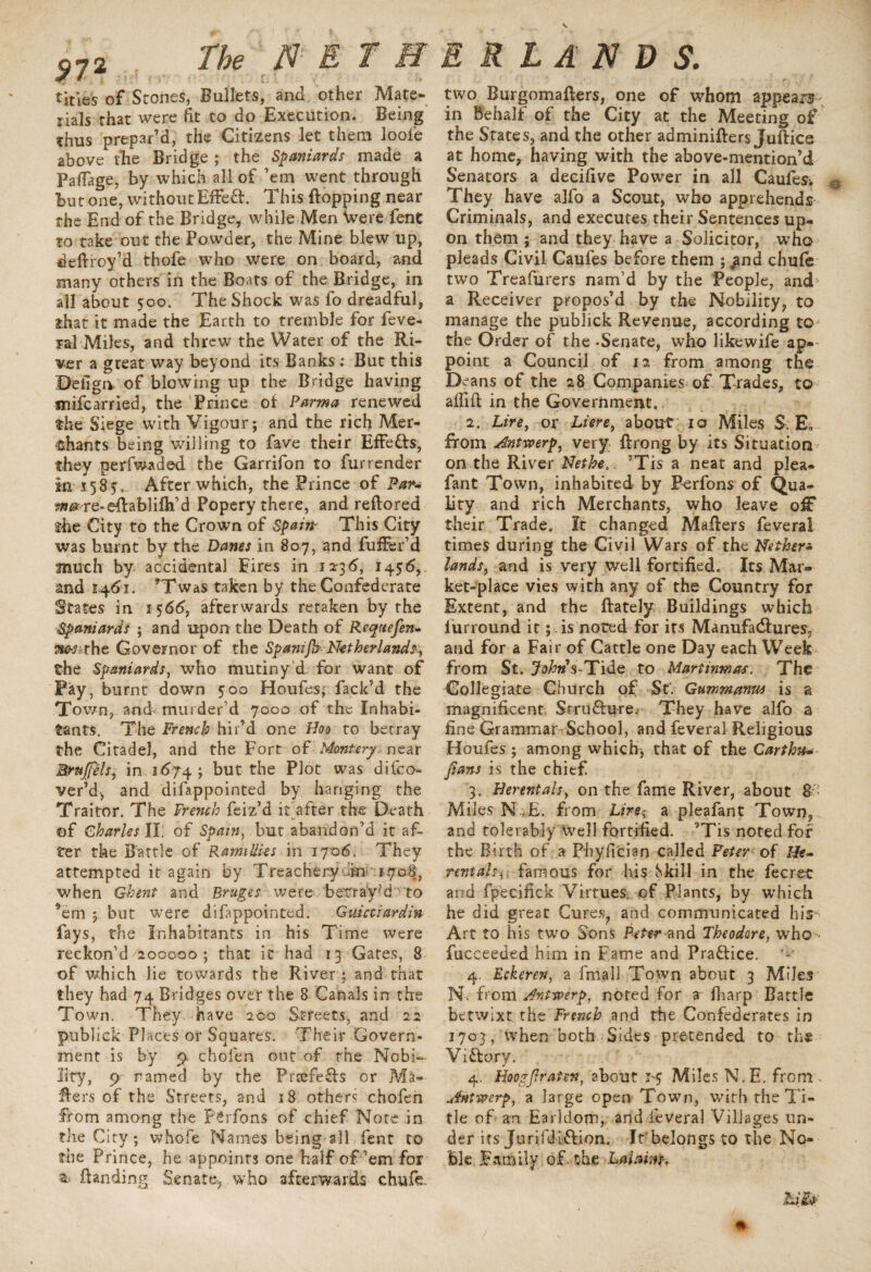 9?2 The NET ff titles of Stones, Bullets, and other Mate¬ rials that were fit to do Execution. Being thus prepar’d, the Citizens let them looi'e above the Bridge ; the Spaniards made a Paflage, by which all of ’em went through but one, without Effcft. This flopping near the End of the Bridge, while Men Were fent to take out the Powder, the Mine blew up, deflroy’d thofe who were on board, and many others in the Boats of the Bridge, in all about 500. The Shock was fo dreadful, that it made the Earth to tremble for feve¬ ral Miles, and threw the Water of the Ri¬ ver a great way beyond its Banks : But this Beilga of blowing up the Bridge having mifcarried, the Prince of Parma renewed the Siege with Vigour; and the rich Mer¬ chants being willing to fave their Effetts, they perfwaded the Garrifon to fur render in: 158?- After which, the Prince of Par* 9»^re-eftablilh’d Popery there, and reftored the City to the Crown of Spam This City was burnt by the Danes in 807, and fuffer’d much by accidental Eires in 12-36, 1456, and 1461. *Twas taken by the Confederate States in 1566, afterwards retaken by the Spaniards ; and upon the Death of Requefen- Has the Governor of the Spamfh Netherlands, the Spaniards, who mutiny d for want of Pay, burnt down 500 Houfes, Pack’d the Town, arid murder’d 7000 of the Inhabi¬ tants. The French^hir’d one Hoo to betray the Citadel, and the Fort ofMontery. near Brnjffels., in 1674 ; but the Plot was difco- ver’d; and difappointed by hanging the Traitor. The French feiz’d it after the Death of Charles II: of Spam, but abandon’d it af¬ ter the Battle of RamiUks in 17-06. They attempted it again by Treachery fin 1708, when Ghent and Bruges were beTray’d to ’em ; but were difappointed. Gvdcciardm fays, the Inhabitants in his Time were reckon’d/200000 ; that it had 13 Gates, 8 of which lie towards the River ; and that they had 74 Bridges over the 8 Canals in the Town. They have 200 Streets, and 22 publiek Places or Squares. Their Govern¬ ment is by 9 ehofen out of the Nobi¬ lity, 9 ramed by the Prcefe£h or Ma¬ kers of the Streets, and 18 others ehofen from among the F'£rfon$ of chief Note in the City; whofe Names being all fent to the Prince, he appoints one half of’em for ftanding Senate-, who afterwards chufe E R L A N D S. two Burgomafters, one of whom appears in Behalf of the City at the Meeting of the States, and the other adminifters Juftice at home, having with the above-mention’d Senators a decifive Power in all Caufes-. 0 They have alfo a Scout, who apprehends Criminals, and executes their Sentences up¬ on them ; and they have a Solicitor, who pleads Civil Caufes before them ; ^nd chufe two Treafurers nam’d by the People, and a Receiver propos’d by the Nobility, to manage the publiek Revenue, according to the Order of the -Senate, who likewife ap¬ point a Council of 12 from among the D ans of the 28 Companies of Trades, to aflift in the Government.. 2. Lire, or Liere, about 10 Miles S: E, from Antwerp, very ftrong by its Situation on the River Nethe.. ’Tis a neat and plea- fant Town, inhabited by Berfons of Qua¬ lity and rich Merchants, who leave oiF their Trade. It changed Maflers feveral times during the Civil Wars of the Nether* lands, and is very well fortified. Its Mar¬ ket-place vies with any of the Country for Extent, and the ftately Buildings which lurround it; is noted for its Manufactures, and for a Fair of Cattle one Day each Week from St. j^»’$-Tide to Martinmas. The Collegiate Church of St. Gummanm is a magnificent Structure. They have alfo a fine Grammar School, and feveral Religious Houfes; among which; that of the Garth#« fians is the chief 3. Herentals, on the fame River, about & Miles N - E. from Lire-, a pleafant Town, and tolerably well fortified. ’Tis noted for the Birth of a Phyfician called Peter of He* rentals, famous for his Skill in the fecret and fpecifick Virtues; of Plants, by W’hich he did great Cures, and communicated his Art to his two Uons Peter and Theodore, who - fucceeded him in Fame and Pra&ice. 4. Eckeren, a flnall Town about 3 Miles N. from Antwerp, noted for a fharp Battle betwixt the French and the Confederates in 1703, when both Sides pretended to the Vittory. 4. Hoogjlratm, about 1-5 Miles N.E. from . Antwerp, a large open Town, with the T i¬ tle of an Earldom, and feveral Villages un¬ der its Jurifdiftion. It belongs to the No¬ ble Family of. the .Lalaim* hify