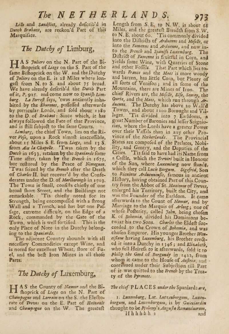 Lillo and Sandfliet, already defcrib’d in Dutch Brabant} are reckon’d Parc of this Marquifate. The D(itchy of Limburg, HA S Juliers on the N. Part of the Bi- flioprick of Liege on the S. Part of the fame Bilhoprick on the W. and theDutchy ef Juliers on the E. is 28 Miles where lon¬ ged: from N. to S. and about 75 broad. We have already defcrib’d the Dutch Part of it, P. 92?. and come now to Spanijh Lim¬ burg. La Forrefi fays, ’twas anciently inha¬ bited by the Eburones, poflefled afterwards by particular Lords, and fold about 1280 to the D. of Brabant: Since which, it has always followed the Fate of that Province, and is ftill fubjeCt to the fame Courts. Limburg, the chief Town, lies on the Ri¬ ver Vefe, upon a Rock almoft inacceflible, about is Miles S. E. from Liege, and 13 S. from Aix la Chapede. ’Twas taken by the 'Dutch in 1633, retaken by the Spaniards fome Time after, taken by the French in 1675-, but reftored by the Peace of Nimeguen. ^Twas feized by the French after the Death of Charles II. but recover’d by the Confe¬ derates under the D. of Marlborough in 1703. The Town is Email, confifls chiefly of one broad ftiort Street, and the Buildings not remarkable. ’Tis chiefly noted for its Strength, being encompalTed with a ftrong Wall and a Trench, and has but one Faf- fage, extreme difficult, on the Edge of a Rock, commanded by the Gate of the Town, which is well fortified. This is the only Place of Note in the Dutchy belong¬ ing to the Spaniards. The adjacent Country abounds with all neceflary Commodities except Wine, and is noted for excellent Wheat, {tore'of Fu¬ el, and the beft Iron Mines in all thofe Parts. The Dutchy of Luxemburg, Length from S. E. to N. W. is about 6B Miles, and the greatefl Breadth from S. W. to N. E. about 60. ’Tis commonly divided into the DiftriCts of Arduenne and Mofede, of into the Famenne and Arduenne, and now in¬ to the French and Spanijh Luxemburg. The Diflritt of Famenne is fruitful in Corn, and yields fome Wine, with Quarries of Stone and other Foflils. That Parc which lies to¬ wards France and the Maes is more woody and barren, has little Corn, but Plenty of all forts of Venifon ; and in fome of the Mountains, there are Mines of Iron. The chief Rivers are, the Mo fide, Elfe, Semay, the Ourte, and the Maes, which run through Ar¬ duenne. The Dutchy has above 20 Wall’d Towns, and about 1200 Boroughs and Vil¬ lages. ^ Tis divided into 7 Earldoms, a great Number of Baronies and lefler Seignio¬ ries, where the Lords have a greater Power oyer their Vaflals than in any other Pro¬ vince of the Netherlands. The Provincial States are compofed of the Prelates, Nobi- ^y> and^ Gentry, and the Deputies of the Cities. ’Tis laid to have had its Name from a Ca fide, which the Treviri built in Honour of the Sun, where Luxemburg now Brands, which they call Lucis Burgum. Sigefrid, Son to Ricuinus Arduennenjis, famous in ancieqt Hiftory, having obtained Part of this Coun¬ try from the Abbot of St. Maximus of Treves, enlarged his Territory, built the City, and was the Founder of the Earldom. It came afterwards to the Count of Namur, and by Marriage to the Marquis of Arlong; one o£ whofe Pofterity, called John, being chofeis K. or Bohemia, divided his Dominions be« twixt his two Sons. Charles the Eldeft fuc- ceeded to the Crown of Bohemia, and was chofen Emperor. His younger Brother Wen* cijlaus having Luxemburg, his Brother erect¬ ed it into a Dutchy in 13*6; and Elizabeth, who fell Heirefs to it afterwards, fold it to Philip the Good of Burgundy in 1422, from whom it came to the Houfe of Aujlriai and continued under their Subjection till Part of it was quitted to the French by the Trea¬ ty of the Pyrenees. HA S the County of Namur and the Bi« fhoprick of Liege on the N. Part of Champagne and Lorrain on the S. the Electo¬ rate of Treves on the E. Part of Hainault and Champagne on the W. The greatefl: The chief PLACES under the Spaniards are, 1. Luxemburg, Lat. Lutzenburgum, Luxen~ burgum, and Lucemburgura, is by Guiceiardin thought to be Ptokmys Auguflakomanduorum,