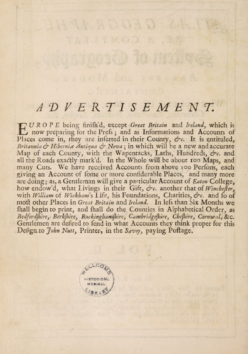 ADVERTISEMENT. EUROPE being finiflf d, except -Great Britain and Ireland, which is now preparing for the Prefs; and as Informations and Accounts of Places come in, they are inferted in their County, &c. It is entituled, Britannia & Hibernia Antiqua & Nova; in which will be a new and accurate Map of each County, with the Wapentacks, Laths, Hundreds, &c. and all the Roads exactly mark’d. In the Whole will be about ioo Maps, and many Cuts. We have received Accounts from above ioo Perfons, each giving an Account of fome or more confiderable Places, and many more are doing; as, a Gentleman will give a particular Account of Eaton College, how endow’d, what Livings in their Gift, &c. another that of Winchefiery with William of Wickhams Life, his Foundations, Charities, &c. and fo of moil other Places in Great Britain and Ireland. In lefs than Six Months we fhall begin to print, and fhall do the Counties in Alphabetical Order, as Bedfordshire, Berkjhire, Buckinghamshire, Cambridgeshire, Cheflurey Cornwal, &C. Gentlemen are deiired to fend in what Accounts they think proper for this Defgnto John Nutty Printer, in the Savoy, paying Poftage, HISTORIC**.-, t MSE / •/