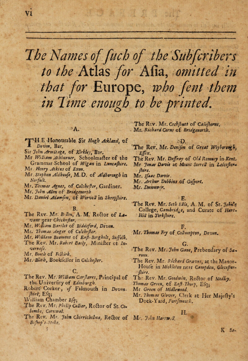 The Names offuch of the Subferibers to the Atlas ,for Afia, omitted in that for Europe, who fent them in 7 ime, enough to be printed. •*a. _ H E Honourable Sir Hugh Ashland, of Devon, Bar, ' Sir John Arm it age, ofKirkleyfBzr, Mr William Atbburner, Schoolmafter of the Grammar School of Wigan in Lmcafkire, Mr. Henry Atkins of Exon. Mr. Stephen Aldhoufe, MD. of Aldborostgh in Norfolk. Mr. Thomas Agnes, of Colchefter, Gardiner. Mr. John Allen of Bridgenortb Mr. Daniel Adamfin, of War veil in Shropshire, B. The Rev. Mr; B Hon, A. M. Re&or of Lm* vant rjear Chithefier. Mr. WtUiam Bartlet of Biddeford, Devon. Mr. Thomas Anger of Colchejler. Mr. William Bearnont of Eafi- Berg holt, Suffolk. The Rev. Mr. Robert Baily, MmiRer oi In¬ vert) efs. Mr. Booth of Felkirk. Mt.’Blith, Bookfcller in GoUhcfier. ■C. The Rev. Mr. Willi am Carfares, Principal bf the Univeriiry of Edinburgh. Robert' Corker, of Falmouth in Devon* fire; Efq; William Chamber Efj; The Rev. Mr. Philip Collier, Reflor of St. Co• lumbs, Corvwal; The Rev. Mr. John Cbirrichelme, Re£fcor of Bij%p’> s~ Stoke. 5 The Rev. Mr. Ccckjhutt of Calojhorm0 - Mr. Richard Corns of Bridgenortb, D. The Rev. Mr. Denijon of Great Weyhoroughs ' Ejffcx. TheRev. Mr. Defray of Old Romney in Kent, Mr. Jonas Davis at Mount Sorrell in LeicejUr* Jhire. Mr. ifaac Davis. Mr. Arthur Dobbins ofGofport, Mr. Dsiwm'K * E. T :d The Rev. Mr; Seth Edit, A. M. of St. John's College, Cambridge, and Curate of Hart- Hid m Torkjhire, F. Mr. Thomas Fry of Gollmnpton, Devon. G. fThe Rev. Mr. John Gane, Prebendary of rum. The Rev. Mr. Richard Graves, at the Manor- Houle in Mickleton near Camp den y Glccejhr« 'fire. The Rev. Mr. Goodwin, Reflor of Medley. Thomas Green, of Eaft Thorp} Efqj Mr Gmra of Midlewood. Mr. Thomas Glover, Clerk at Her Majefty’s Dock-Yard, Portfmouth. H. Mr.. John Hants til. R