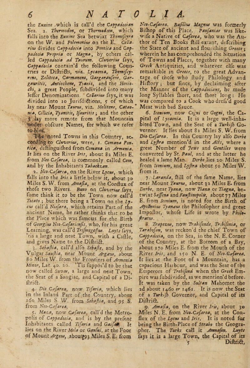 the Euxine ,which is call'd the Cappadocian Sea. 2. Thermodon, or Thermodocn, which falls into the Euxine Sea betwixt Tkemfcyra on the W. and Polemonius on the E. Celia. tine divides Cappadocia into Pontica and Cap¬ padocia Propria or Magna, by others cal¬ led Cappadocia ad Taitrum. Cluverius fays, Cappadocia contain’d the following Coun¬ tries or Diftri&s, viz, Lycaonia, Tbemifcy- rene, Zditica, Carmanene, Gargaraufene, Gar- gauritis, Antiochene, Tyanis, and the Henio- chi, a great People, fubdivided into many Jefler Denominations. ’ CeUanus favs> it was divided into 10 Jurifdi&ions, <; of which lay near Mount Taurus, viz, Melitene, Catao- ma, Cilicia, Tyanitisf ifauritis; and the other I lay more remote from that Mountain under obfcure Names, for which we refer 'I'noted Towns in this Country, ac¬ cording to Cluverius, were, i, Comana Fon- jf/V/r, diftinguiftied from Cotnana in Armenia„ It lies on the River /w, about 82 Miles E. from NeoCafarea, is commonly called Com, and by the Inhabitants Tabackzan. 2. Neo*Cafarea, on the River Lycus, which falls into the Iris a little below it, about 30 Miles S. W. from Amajia, at the Conflux of thofe two Rivers. Brno on Cluverius fays, fome think it to be the Town now call’d Tocato ; but there being a Town on the Ly~ cus call’d Niefara, which retains Part of the ancient Name, he rather thinks that to be the Place which was famous for the Birth of Georgius Neo-C<efarienfis, who, for his great Learning, was call’d Tnfmegefus. Luyts fays, ’fis a large and neat Town, with a Caflle, and gives Name to the Diftrift. 3. Sebafiia, call’d alfp Sebafie, and by the Vulgar Saujiia, near Mount Argaus, about So Miles W. from the Frontiers of Armenia Minor, Lat. 40. 20. ’Tis fuppos’d to be that now called Suvas, a large and neat Town, the Seat of a Sangiac, and Capital of a Di- 4. Dio Ccefarea, now Tifaria, which lies in the Inland Part of the Country, about 160 Miles S. W. from Sebafiia, and 95 S„ from JSfeo-Cafarea. 51. Maza, now Gefarea, call’d the Metro¬ polis of Cappadocia, and is by the prefent Inhabitants called Tifaria and Gaifafr, It lies on the River Mela or Ganfui, at the Foot of Mount Argeust about|93 Miles S. E. from Neo-C<efarea. Bafilius Magnus was formerly Bifhop of this Place. Paufanias was like- wife a Native of Cdefarea, who was the Au-' thor of Ten Books ftill extant, defcribing the State of ancient and flourifhing Greece; wherein he has comprehended the Situation of Towns and Places, together with many Greek Antiquities, and whatever elfe was remarkable in Greece, to the great Advan¬ tage of thofe who fludy Philology and Hiflory ; but fince, by declaiming after the Manner of the Cappadocians, he made long Syllables fhort, and fhort long: He was compared to a Cook who drefs’d good Meat with bad Sauce. 6. Iconium, now Cogni or Gogni, the Ca¬ pital of lycaonia. It is a large well-inha¬ bited Town, and the Seat of a Turkijh Go¬ vernor. It lies about 82 Miles S. W- from Dio-G<efarea. In this Country lay alfo Derbe and Lyfira mention’d in the Acts, where a great Number of Jesos and Gentiles were converted by St. Paul, and at the latter he healed a lame Man. Derbe lies 20 Miles S. from Iconium, and Lyfira about 5:0 Miles'W. from it. 7. Laranda, flill of the fame Name, lies near Mount Taurus, about 3 2 Miles E. from Derbe, near Tyana, now Tiana or Tiagna, be¬ twixt Sajfena and Faufiinopolis, about 7 7 Miles E. from Iconium, is noted for the Birth of Apolknius Tyanaus the Philofopher and great Impoflor, whofe Life is wrote by Philo» fir at us. 8. Trapezus, now Trabifonde, Tr chi font a, or Tarahofan, was reckon’d the chief Town of Cappadocia, on the Sea, in the N. E. Corner of the Country, at the Bottom of a Bay, about 170 Miles E. from the Mouth of the River Iris, and 250 N. E. of Neo-€<efareaa It lies at the Foot of a Mountain, has a capacious Harbour, and was the Seat of the Emperors of Trebifond when the Greek Em¬ pire was fubdivided, as we mention’d before. It was taken by the Sultan Mahomet the 2d about 1460 or 1461. It is now the Seat of a Turkijh Governor, and Capital of its Diftrifh 9. Amajia, on the River Iris, about 30 Miles N, E. from Neo-C^farea, at the Con¬ flux of the Lycus and Iris, It is noted for being the Birth-Place of Strabo the Geogra¬ pher. The Turks call it Armafon, Luyts fays it is a large Town, the Capital of its $ DiflriO’, \