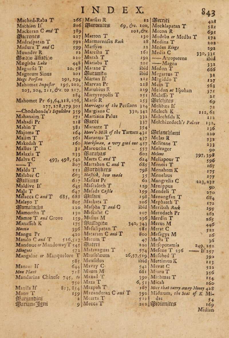 Mached-Raba T Machian If Mackeran C and T Madrafpatan T Madura T and G Maeander R |g«0f» JSatires Maegisba Lake Magneila T Magorum Sinus Magi Perjlan 2 66 806 3 89 227 59* 599 12 220 44 8 20, 58 201 291,294 Mahomet Impoftor 195“, 202, 203, 204, 2i 1, &c. to 217? 284 Mahomet Pr 63,(54,218,276, 277,278,279,301 —• GhodabendeV Sepulchre 3 59 Mahanaim T J7* Mahadi Pr 218 Mahin T 381 Majoma T 164 Maiim T 561 Makedah T 160 Mallus T 31 Malaxia T 233 Malva G 493, 498, 542 —— T 807 Malda T 551 Malabar C 603 dpaliians <$l7 Maldive If 645 Male T 647 Malacca C andT 685, 688 Malayo T 805: ipamaiuck# 220 Mamortha T 130 Mamre T and Grove 159 ManafTeh K 175 Manna 396 Mangu Pr 420 Mando C and T 5 16,5 17 Mandoue or MandowayT 545 Mangoes 51* Mangalor or M'anquelore T 585 Manaar If 644 Man Plant 718 Mandarins Chine fe 745, to 7 5° Manila If 813,814 Maon T 159 ©ariattuini 2 JMarflasR 12 sparomte# 6$,&c. 100, Marron T 130 Marmarenfes 28 Marfyas 12 Mareiha T 161 Marah T J92 Mariaba T 201 MaraneT ibid jjjtaramf® ibid Martan If 211 Marvan Pr 218 Marubius R 219 Marryropolis T 251 MarfeR 253 Marriages of the Perfians 324 Margiana C 330,342 Martiana Palus 332 SSBarDt 337 Marante T 354 Mare's‘Milk of the Tartars 431 Maranus>T 437 Markfnan, a very good one 457 Maroucha C 557 ©arafoa# 602 Marta C and T 614 Martaban C and T 685 ®artHjkerj0 798. Maflick, hew made 3 5 ?4afuat Pr 62 Mafcaloth T 129 Mafada Cajlle 159 flMani 198 Mas-kata T 206 Mafpha T and G ibid M-alcalat C 207 M-afius M 2 36 iBatfagefse. 342,343 Mafuliparan T 581 MataramC/w^T 800 M-acurn T 4 7 Sateri 220 Matavaguas T 574 Maufolsum 26,57,519, Mayfolus ibid Mavay C 542 Maum M 661 Maxad T 390 Maza T 6, 5 r Mazpah T , 167 Mazanderan C and T 392 Mearta.T 512 Mecca T 202 OBecriti Mechlapatan T Mecon R Medeba or Medba T Medina T Medes Kings Media C ——Atropatene --Magna Med on T Megartus T Megiddo T Mein T Meidan at Ifpahan Mejaflo T $0e1cl)ite# Melibsea If Melech K Melechfala K MelchizcdechV Palace 843 . elcWclilxni Me la s R Melitene T Meleager Melons Meliapour T Menois T Menahem K Menelaus Mengrelia C Menippus < Mendeli T 2* Menangfan T 6i Mephaath T r> Meribah Rock ic Merodach Pr xt Merdin T 26 Merus M 44 Merat C 5: Mefagys M 1 Me da T 3 Mefopotamia 249,25 Mefene T 256 -—-If 2 5 Mefched T 35 Mertimus K 11 Me vat C 5- Miana T 35 Michmas T 15 Micah ic Mice that carry away Money 42 Midseum, the Seat of IC M das 5 Spoianite# 16 Midia