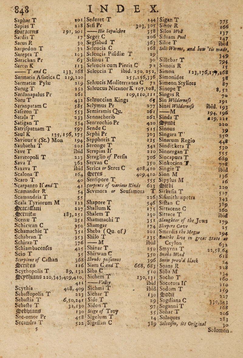 Saphar T Sapias T <s>aracmtf Sardis T Sarus R Sarpedon T Sarcpta T Sarachan Pr Saron K --T and C *01 228 19 r, 2*01 n 3° 32 - Ic3 63 113 133, 168 Sarmatia Afiatica C 219,2 20 Sarmati® Pylce 2x9 SarugT 252 Sardanapalus Pr 261 SaruT 432 Saranpatam C 585 Saferon T 5 5“ 3 Satala T 233 Satigan T 554 SatrifpatnanTT 597 Saul K 135,15^,175 Saviour's (Sc.) Mon 194 Saubatha T* 201 SaveT # ibid Savatopoli TT 223 Sava T 352 Saxava T ibid Scalona T 364 Scaro T 40 Scarpanto ICandT 41 Scamander R 54 ScamandriaT 55 Scala Tyriorum M 122 ^)caca(Tam 227 j^remfae 153,251 Scenae T 251 Schirwan C $$c Schamachie T 3 51 Schabran T 353 SchirazT 376 Schiarobacenfes 425 Scio T 35 Scorpions of Cafhan 368 Scribe# 116 ScythopolisT 89,132 ^cptljiau0 220,343,409,410, 4n Scythia 408,409 Sebaftopolis T 223 Sebaftia T £>,50,241 Sebafte T 32,130 ^ebbtan# 130 Sec^omor Pr 458 Secandra T . 522 5 Sederet T SefiPr 303, -HU Sepulchre Seger C Segfabad T Seleucia C Seleucia Piddiae T Selinus T Seleucis cum Pieria C Seleucia T ibid. 250, 252, 255,256,336 Seleucis Mediterranea C 72 Seleucus NicanorK 107,108, 109,110,111 244 305 358 206 3^3 168 29 30 7 a Sigan T Sihor R Siloa Well Siloam Pool Siloe T 7 IS 166 137 147 ibid Stlfc Worms, and how ^tis made> Siilcbar T 794 Simois R i $ Simon 123,17(5?, 17% 2 68 Selzuccian Kings Selymus Pr Semiramis Qu. Sennacherib Sent roc hio Pr Sende C Sephi Pr Sepphoris T Seronge T Serapias If Seraglio of Per/ia Servan C Serica or Seres C g>ere# Serripore T Serpents of various Kinds Sevmora or Seufamora Shapore T ShalhimK Shalem T Shamniachi T Shamgar Sheba ( Qu. of) Shilo T —*M Shinar T Shirwan C Shrubs poifonous Siam C and T Siba C Sichem T ..... Valley Sichmi T Sichar T SideT SidonT Siege of Troy Sigelum T | Sigeftan C . 6f 277 261 262 420 515 3°3 125 54* 210 306 350 408,410 4°9>4 555 ibid. *94> «19 623 T 226 546 175 130 35i 174 201 135 ibid 250 350 396 668, 683 510 130,131 ibid „ ibid *3° 29 97 55 14 389 Simonides Simeon Stylltes Sinope T Singas R Sin Wildernefs Sinai Wildernefs --M Sinda T gppnbi Sinous Singara T1 Sinarum Regio Sindickera T Sinnergan T Sincapura T Sinkocien T, Single T Sion M Sipyhis M „ Jmrbi Sirkefla T Sifimithrjspetra Siftan C Sittacene C Siftace T Slaughter of the Jews Sleepers Cave Smerdis the Magus Smiths live in great State at Ceylon 63 2 Smyrna T 22,58,64 38 «7 8, ;i 7© 191 191 196 2 2 f 2-20 39 250 448 530 555 -689 778 ibid 136 16 220 5 *7 343 389 260 ibid 179 25 294 Snake-Wood Snow provd black Soana R Soba M Socho T Socotora If Sodom T Sogdiana C Soganni T Sohar T Solaques Solccifm, its Original 618 24 .> 228 134 16 o 210 159 227 33°>343 ' j68 206 283 3° Solomeo .