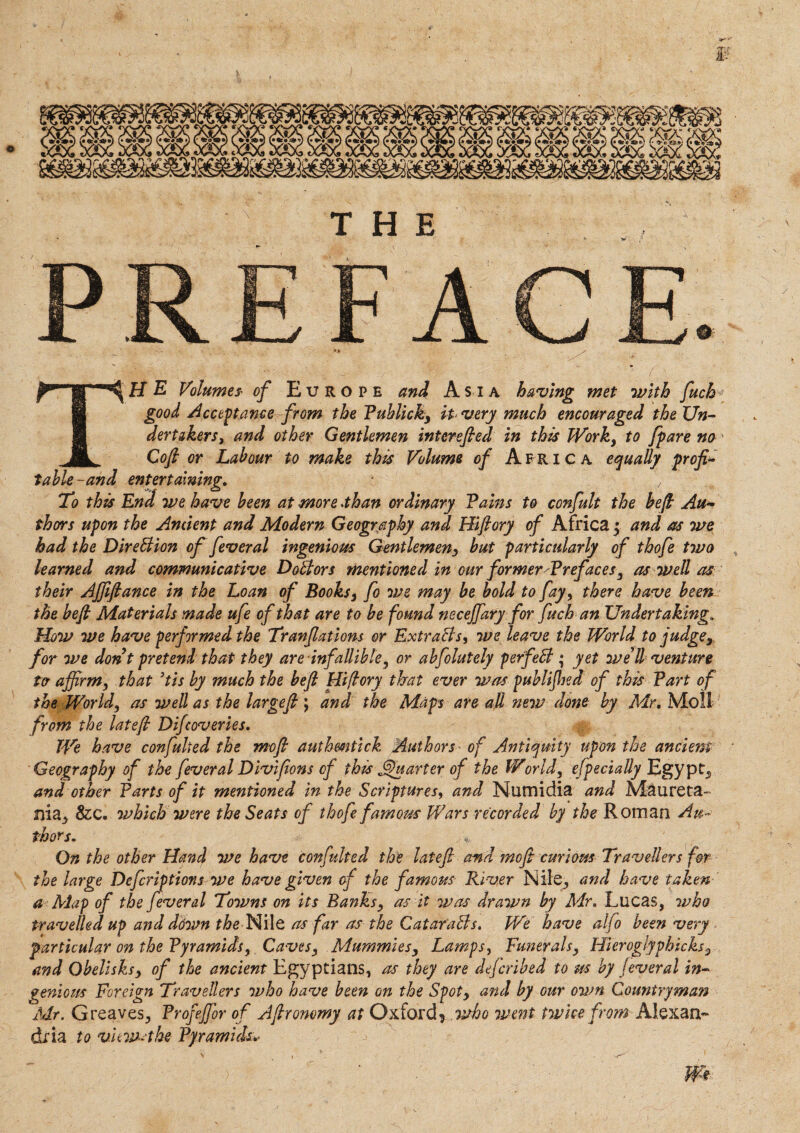 THE ■ ( THE Volumes' of Europe and Asia having met with fuchv good Acceptance from the Publicity It very much encouraged the Un¬ dertakers > and other Gentlemen interefied in this Work, to fpare no Cofi or Labour to make this Volume of A fr i c a equally profi¬ table-and entertaining. * ' o To this End we have been at more than ordinary Fains to confult the befi Au¬ thors upon the Ancient and Modern Geography and Hiftory of Africaj and as we had the Direction of feveral ingenious Gentlemeny but particularly of thofe two , learned and communicative Doctors mentioned in our former'Prefaces, as well as their AJJiftance in the Loan of Books, fo we may be bold to fay, there have been the befi Materials made ufe of that are to be found necejfary for fuch an Undertaking. How we have performed the Tranfiatlons or Extraits, we leave the World to judge, for we don t pretend that they are infallible, or abfolutely perfeil; yet we’ll venture ta affirm, that ’tis by much the befi Hiftory that ever was published of this Fart of the World, as well as the largefi ; and the Maps are all new done by Mr. Moll from the latefi Difcoveries. We have confulied the mofi authmtick Authors ■ of Antiquity upon the ancient • Geography of the feveral Divijions of this Quarter of the World, efpecially Egypt, and other Farts of it mentioned in the Scriptures, and Numidia and Maureta- 1}ia, 8zc. which were the Seats of thofe famous Wars recorded by the Roman Au¬ thors. On the other Hand we have confulted the latefi and mofi curious Travellers for the large Defcriptions we have given of the famous River Nile, and have taken a Map of the feveral Towns on its Banks, as it was drawn by Mr. Lucas, who travelled up and ddwn the Nile as far as the Qatar ails. We have alio been very particular on the Pyramids, Caves, Mummies, Lamps, Funerals, Hleroglyphicks, and Obelisksy of the ancient Egyptians, as they are defcribed to us by feveral in¬ genious Foreign Travellers who have been on the Spoty and by our own Countryman Mr. Greaves, Frofeffior of Afironomy at Oxford* who went twice from Alexan¬ dria to views the Pyramids*