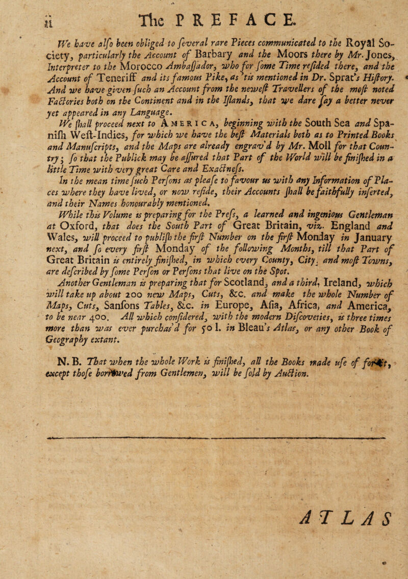 <f «* The P R E F A C E. We have alfo been obliged to feveral rare Fieces communicated to the Royal So¬ ciety, particularly the Account of Barbary and the Moors there by Mr. Jones, Interpreter to the Morocco AmbaJJador, who for fome 'Time refided there, and the Account of Teneriff and its famous Fike, as?tis mentioned in Dr. Sprat’j Hiftory. * And we have given fuch an Account from the neweft Travellers of the mo ft noted FaBories both on the Continent and in the lftandsy that tye dare fay a better never yet appeared in any Language. We (Imll proceed next to A.mhrica, beginning with the South Sea and Spa- nifh Weft-Indies, for which we have the beft Materials both as to FrintedBooks and Manufcripts, and the Maps are already engrav d by Mr. Moll for that Coun¬ try y fo that the Fublick may be affured that Fart of the World will be finished in a little Time with very great Care and ExaBnefs. In the mean time fuch Ferfons as pleafe to favour us with any Information ofFla- ces where they have livedy or now refide, their Accounts Jhall be faithfully inferted, and their Names honourably mentioned. While this Volume is preparing for the Frefsy a learned and ingenious Gentleman at Oxford, that does the South Fart of Great Britain, viz. England and Wales, will proceed to publijh the fir ft Number on the firft Monday in January nexty and fo every firft Monday of the following Months, till that Fart of Great Britain is entirely finished, in which every County, City, and moft Tcwnsy are defcribed by fome Ferfon or Ferfons that live on the Spot. Another Gentleman is preparing that for Scotland, and a third\ Ireland, which will take up about 200 new Mapsy Cuts, &c. and make the whole Number of Mapsy Cutsy Sanfons Tablesy &c. in Europe, Alia, Africa, and America, to be near 400. All which conftderedy with the modern Difcoveries, is three times more than was ever purchas d for 50 L in Bleau’x Atlasy or any other Book of Geography extant. v» N. B. That when the whole Work is fini[hedy all the Books wade ufe of for^t, except thofe borrowed from Gentlemeny will be fold by AuBion. A T L A S