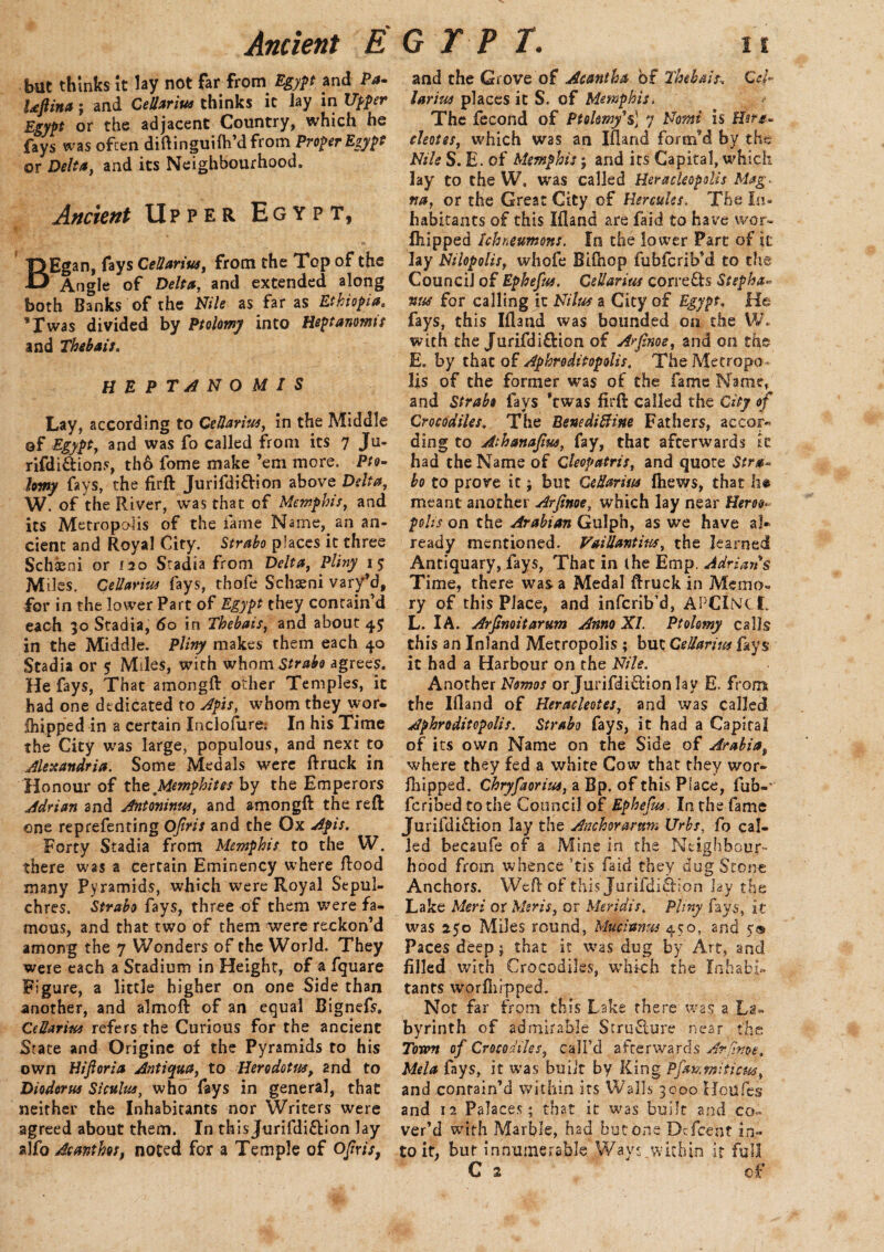 but thinks it lay not far from Egypt and Pa- Uftina; and CeUarius thinks it lay in Upper Egypt or the adjacent Country, which he fays was often diftinguifh’dfrom Proper Egypt or Delta, and its Neighbourhood. Ancient Upper Egypt, |3Egan, fays CeUarius, from the Top o.f the O' Angle of Delta, and extended along both Banks of the Nile as far as Ethiopiae * Twas divided by Ptolemy into Heptanomis and Thebais. HEPTANOMIS Lay, according to CeUarius, in the Middle ©f Egypt, and was fo called from its 7 Ju- rifdi&ions, th6 fome make ’em more. Pto- hmy fays, the firft Jurifdi&ion above Delta, W. of the River, was that of Memphis, and its Metropolis of the fame Name, an an¬ cient and Royal City. Strabo places it three Schaeni or 120 Stadia from Delta, Pliny 1 $ Miles. CeUarius fays, thofe Schaeni vary’d, for in the lower Part of Egypt they contain’d each 30 Stadia, 60 in Thebais, and about 4$ in the Middle. Pliny makes them each 40 Stadia or 5 Miles, with whomS/ra&o agrees. He fays, That amongft other Temples, it had one dedicated to Apis, whom they wor- Ihipped in a certain Inclofure; In his Time the City was large, populous, and next to Alexandria. Some Medals were ftruck in Honour of the Memphites by the Emperors Adrian and Antoninus, and amongft the reft one reprefenting Ojiris and the Ox Apis. Forty Stadia from Memphis to the W. there was a certain Eminency where ftood many Pyramids, which were Royal Sepul¬ chres. Strabo fays, three of them were fa¬ mous, and that two of them were reckon’d among the 7 Wonders of the World. They were each a Stadium in Height, of a fquare Figure, a little higher on one Side than another, and almoft of an equal Bignefs, CeUarius refers the Curious for the ancient Srate and Origine of the Pyramids to his own Hijloria Antiqua, to Herodotus, and to Diodorus Siculus, who fays in general, that neither the Inhabitants nor Writers were agreed about them. In this Jurifdi&ion lay a!Acanthus, noted for a Temple of Ojiris, and the Grove of Acantha of Thebais-. G4~ larius places it S. of Memphis. The fecond of Ptolemy's] 7 Nomi is Her*- eleotes, which was an Ifland forir/d by the Nile S. E. of Memphis; and its Capital, which lay to the W, was called Heracleopolis Mag. na, or the Great City of Hercules. The In¬ habitants of this Ifland are faid £0 have wor- fhipped Ichneumons. In the lower Part of it lay Niiopolis, whofe Bifhop fubferib’d to the Council of Ephefus. CeUarius corrects Stepha¬ nas for calling it Nilus a City of Egypt. He fays, this Ifland was bounded on the W. with the Jurifdi&ion of Arfinoe, and on the E. by that of Aphroditopolis. The Metropo¬ lis of the former was of the fame Name, and Strabo fays ’twas firft called the City of Crocodiles. The Benediftine Fathers, accor¬ ding to Athanajiw, fay, that afterwards it had the Name of Cleopatris, and quote Stra*. bo to prove ic; but CeUarius fhews, that he meant another Arfinoe, which lay near Herot- polis on the Arabian Gulph, as we have af* ready mentioned. VaiUantiw, the learned Antiquary, fays, That in (he Emp. Adrians Time, there was a Medal ftruck in Memo*, ry of this Place, and inferib’d, APClNTl. L. I A. Arjsnoitarum Anno XI. Ptolomy calls this an Inland Metropolis ; but CeUarius fays it had a Harbour on the Nile. Another Nemos or Jurifdi&ion lay E. from the Ifland of Heracleotes, and was called Aphroditopolis. Strabo fays, it had a Capital of its own Name on the Side of Arabia, where they fed a white Cow that they wor- fhipped. Chryfaorius, a Bp. of this Place, fub-‘ feribed to the Council of Ephefus. In the fame Jurifdi&ion lay the Ancmrarttm Urbs, fo cal¬ led becaufe of a Mine in the Neighbour¬ hood from whence ’tis faid they dug Stone Anchors. Weft of this Jurifdi&ion lay the Lake Meri or Msris, or Meridis, Pliny fays, it was 250 Miles round, Mucianus 450, and 5® Paces deep; that it was dug by Art, and filled with Crocodiles, which the Inhabi¬ tants wprfhrpped. Not far from this Lake there was a La¬ byrinth of admirable Structure near the Town of Crocodiles, call’d afterwards A? (inoe, Mela fays, it was built by King Pfmmiticus, and contain’d within its Walls 3000 Houfes and 12 Palaces; that it was built and co¬ ver’d with Marble, had but one Dcfcent in¬ to it, but innumerable Ways.within it full C 2 of