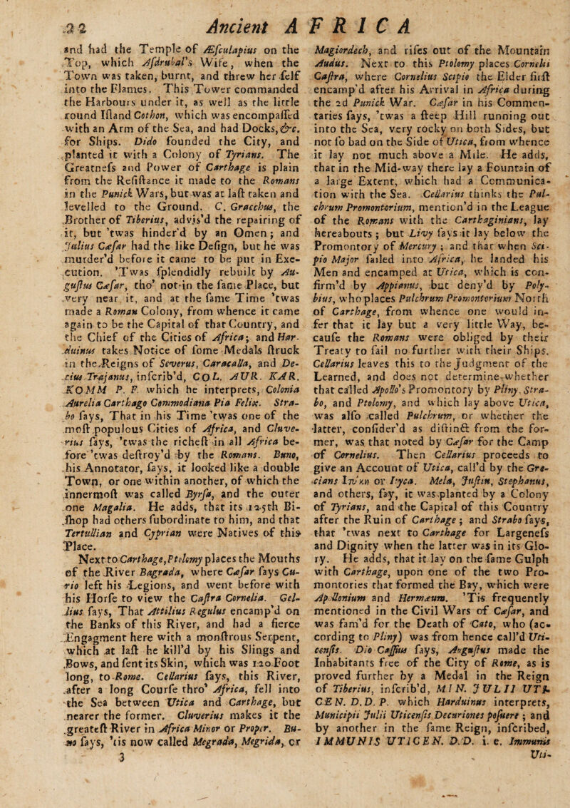 *nd had the Temple of /Efculapius on the .Top, which AfdrubaFs Wife, when the Town was taken, burnt, and threw her icJf into the Flames. This Tower commanded the Harbours under it, as well as the little round Ifland Cothon, which was encompaffed with an Arm of the Sea, and had Docks, &c. for Ships. Dido founded the City, and planted it with a Colony of Tyrians. The Greatnefs and Power of Carthage is plain from the Refinance it made to the Romans in the Punick Wars, but was at lafl: taken and levelled to the Ground. C. Gracchus, the Brother of Tiberius, advis’d the repairing of • it, but ’twas hinder'd by an Omen ; and “Julius C<efar had the like Defign, but he was murder’d before it came to be put in Exe¬ cution. ’Twas fplendidly rebuilt by Au- gujha G<cfar, tho’ notin the fame Place, but .very near it, and at the fame Time ’twas made a Roman Colony, from whence it came again to be the Capital of that Country, and the Chief of the Cities of Africa; and Har- duinus takes Notice of feme Medals ftruck in the.Rei.gns of Severus, Caracalla, and De- .cius Trajanus, inferib’d, CQL. AUR. KAR. KQMM P. F. which he interprets, Colonia Aurelia Carthago Commodimia Pia Felix. Stra¬ bo fays, That in his Time ’twas one of the moR populous Cities of Africa, and Cluve- rius fays, ’twas the richefl: in all Africa be¬ fore ’twas deftroy’d by the Romans. Burn, his Annotator, fays, it looked like a double Town, or one within another, of which the innermoft was called Byrfa, and the outer one Magalia. He adds, that its ,125th Bi- Jhop had others fubordinate to him, and that Tertullian and Cyprian were Natives of thi» Place. NexttoCarthage, Ft demy places the Mouths of the .River Bagrada, where C<efar fays Cu¬ rio left his Legions, and went before with his Horfe to view the Cajlra Cornelia. Gel- Jius fays, Thar Attilius Regulus encamp’d on the Banks of this River, and had a fierce .Tngagment here with a monftrous Serpent, which at lafl he kill’d by his Slings and .Bows, and fentits Skin, which was no,Foot long, to Rome. CeUarius fays, this River, after a long Courfe thro' Africa, fell into the Sea between Utica and Carthage, but nearer the former. Cluverius makes it the .greateft River in Africa Minor or Proper. Bu¬ rn fays, ’(is now called Megrada, Megrida, cr 3 ' Magiordech, and rifes out of the Mountain Audus. Next to this Ptolemy places Cornshi Cajira, where Cornelius Scipie the Elder firft encamp’d after his Arrival in Africa during the 2d Punick War. Cafar in his Commen¬ taries fays, ’twas a fteep Hill running out into the Sea, very rocky on both Sides, but not fo bad on the Side of Utica, from whence it Jay not much above a Mile. He adds, that in the Mid-way there lay a Fountain of a large Extent, which had a Communica¬ tion wirh the Sea. CeUarius thinks the Pul- chrum Promontorium, mention’d in the League of the Romans with the Carthaginians, lay hereabouts ; but Livy fays it lay below the Promontory of Mercury ; and that when Sci- pio Major failed into Africa, he landed his Men and encamped at Utica, which is con¬ firm’d by Appianus, but denv’d by Poly¬ bius, who places Pulchrum Promontorium North of Carthage, from whence one would in¬ fer that it lay but a very little Way, be- caufe the Romans were obliged by their Treaty to fail no further with their Ships. CeUarius leaves this to the Judgment of the Learned, and does not determine-whether that called Apollo's Promontory by Pliny, Stra¬ bo, and Ptolemy, and which lay above Utica, was alfo .called Pulchrttm, or whether the -latter, confider’d as difiin& from the for¬ mer, was that noted by C<efar for the Camp of Cornelius. Then CeUarius proceeds to give an Account of Utica, call’d by the Gre¬ cians Iti/jch or Ityca. Mela, Jufiitt, Stephanus, and others, fay, it was planted by a Colony of Tfrians, and the Capital of this Country after the Ruin of Carthage ; and Strabo fays, that ’twas next to Carthage for Largenefs and Dignity when the latter was in its Glo¬ ry. He adds, that it lav on tire fame Gulph with Carthage, upon one of the two Pro¬ montories that formed the Bay, which were ApMonium and Hermann. ’Tis frequently mentioned in the Civil Wars of Cafar, and was fam’d for the Death of Cato, who (ac¬ cording to Pliny) was from hence call’d Uti- cenfts. Dio CaJJius fays, Aaguftus made the Inhabitants free of the City of Rome, as is proved further by a Medal in the Reign of Tiberius, inferib’d, MIN. JULU UTh CEN.D.D.P. which Harduinm interprets, Municipii Julii Uticenfis Decttrioms pofuere ; and by another in the fame Reign, inferibed, /MMUNIS UTICEN. D. D. I e. Immunds Uu-