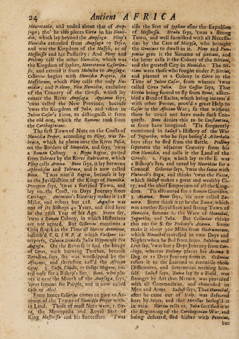 Mauretania, and ended about that of Amp- fa ga ; tho’ he alfo places Cirta in his Numi¬ dia, which lay beyond the Ampfaga. Pliny's Numidia extended from Ampfaga to Tufca, and was rbe Kingdom of theMaJfyli, or of MafiimJJa and his Pofterity r And Pliny and Ptolomy call the other Numidia, which was the Kingdom of Syphax, Mauretania Cafarien- (is, and extend it from Mulucha to Ampfaga. Cellar ins begins with Numidia Propria, feu Maflylorum, which Pliny calls the only Nu~ •midia ; and P.olomy, New Numidia, exclude of the Country of the Girtefii, which lay nearer the River Ampfaga. Appianu* fays, ?twas called the New Province, becaufe ’twas the Kingdom of Juba, and taken in Julius Cafars Time, to diftinguifh it from the old one, which the Romans took from the Carthaginians. The fir ft Town of Note on the Coafts of Numidia Proper, according to Pliny, was Ta- hraca, which he places near the River Tufca, on the Borders of Numidia, and fays, ’twas a Roman Colony, 2. Hippo Regius, parted from Tabraca by the River Rubricate, which P/nzy calls Armua. Buno fays, it lay between Aphrodifius and Tabraca, and is now called Bona. ’Twas nam’d Regius, becaufe it lay in the Jurifdi&ion of the Kings of Numidia. Procopius fays, ’twas a fortified Town, and lay on,.the Coaft, 10 Days Journey from Carthage. Antoninus's Itinerary makes it 228 Miles, and others but 218. Augujiin was one of its Bifhops 40 Years, and died here in the 76th Year of his Age. Some fay, 'twas a Roman Colony, in which Hiftorians are not agreed.. But CeUarius mentions a Coin (truck.in the Time of Marcus Antoninus, iufcrib’d C. G. / H. P. A. which Vaillant in¬ terprets, Colonia GemcUa Julia Hippmaifis Pia Augufla. On the Reverfe it had the Image - of Ceres, with burning Torches, becaufe TertuUianA*ays, fhe was worfhipped by the Africans, and therefore call’d the African Ceres. 3. Cuiiu,Ckullti, or Co Hop sMagnus, no¬ ted oqly for a Bi (hop’s See. Buno, who pla¬ ces it near the Mouth of the Ampfaga, fays, ' ’twas famous for Purple, and is now called Collp or Algol. From hence CeU§rius comes to give an Ac-- count of the. Toyms of Numidia Proper with¬ in Land. Thofe of moft Note were, r. Cir¬ ta, the Metropolis and Royal Seat of King MaJJ'mijfa and his SuccefFors. ’Twas 1 alfo the Seat of Syphax after the Expulfion of MaJJiniJfa. Strabo fays, ’twas a ftrong Town, and well furnifhed with all NecefTa- ries by the Care of Micipfa, who brought the Grecians to dwell in it. Pliny and Pom- ponius give it the Sirname of Sittiani, and the latter calls it the Colony oTthe Sittiani, and the greateft City in Numidia. The Sit. tiani were thofe who fought under P, Sittius, and planted as a Colony in Cirta in the Time of Julius Cafar, from whence ’twas called Cirta Julia. Dio Caffius fays, That Sittius being forced to fly from Rome, a (Tern- bled a Band of Exiles, which being increas’d with other Forces, prov’d a great Help to C*efar in the African War ; fo that without them he could not have made fucfi Con- quefts. Buno denies this to be Conftantina, as fome have imagined. ’Tis frequently mentioned in SaUufi's. Hiftory of the War of Jugurtha, who he fays befieg’d Atherbalis here after he fled from the Battle. Ptolomy feparates the adjacent Country from his Neve Numidia, and calls it the Land of the Cirtefis. 2. Vaga, which lay to the E. was a BifhopYSee, and noted by Macrobius for a Council. CeUarius fays, ’twas the fame with Plutarch's Bag a, and thinks ’twas the Vacca, which SaUufi makes a great and wealthy Ci¬ ty; and the chief Emporium of all the King¬ dom. ’Tis alfo noted for a Roman Garrifon. 3. Azama. Bum fays, ’tis now called Za¬ mora. Some think it to be the Zama, which was another Royal Seat and ftrong Town of Numidia, famous in the Wars of Hannibal, Jugurtha, and Juba. But CeUarius thinks this too far S. for Ptolomy's Azama. Some make it about 300 Miles from Hadrumetum, which Hannibal travelled in two Days and Nights when he fled from Scipio. Polybius and Livy fay, ’twas but 5; Days Journey from Or- ttiage, ^whereas Ptolomy places his Azama 8 Deg. or 15: Days Journey from it. CeUarius refers it to 'the Learned to reconcile thofe Differences* and determines nothing him- felf. Salluft fays, Zama lay to a Field, was ftronger by Art than Nature, was provided with all Commodities, and abounded in Men and Arms. Sallufl fays,That Hannibal, after he came out of Italy, was defeated here by Scipio, and that Metellus befieg’d it in vain. Hirtius tells us, Juba fortified it at the Beginning of the Carthaginian War, and bemg defeated, fled hither with Petreiw, but