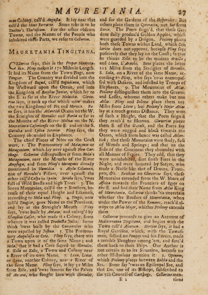 MAVRETANI A. fnatt Colony, call’d Augufta. It lay near that call’d the Motts f err am. Some take it to be Tacitus's. Thuhifcum. For the other obfcure Towns, and the Names of the People who inhabited thSfe Parts, we refer to Cell arm. Mauretania Tingitana. CEUarius fays, this is the Proper Maureta¬ nia. Pliny makes it 170 Miles in Length. It had its Name from the Town Tingi, now Tangier. The Country was divided into the Kingdom of Bogttd, call’d Bogudiana, which lay We ft ward upon the Ocean, and into tlie Kingdom of Bocchus Junior, which lay to the E. as far as the River Malucha. Cluve- rius fays, it took up that which now makes the two Kingdoms of Fez and Morocco. Bu¬ rn fays, it has the Atlantick Ocean on the W, the Screights of Hercules and Iberia as far as the Mouths of the River Malva on the N. Mauretania Ccefarisnjls on the E. and on the S. Goetulia and Lybia Interior. Pliny fays, the Country abounded in Elephants. The chief Places of Note on the Coaft were, 1. The Promontory of Metagonis or Metagoniitm, which lay over againft New Car¬ thage. CeUarim diftinguifbes it from Mela’s Metagonium, near the Mouths of the River Ampfiga, and from Pliny's Metagonis already mentioned in Numidia. 2. Abyla Columna, one of Hercules's Pillars, over againft the other call’d Calpe in Spain. Strabo fays, ’twas full of Wild Beafts and high Trees. 3. The Seven Mountains, call’d the 7 Brothers, be- caufe of their equal' Height and Likenefs, according to Mela and Pliny. 4. Tingis, now call’d Tangier, gave Name to the Province, and lay at the Streight’s Mouth. Pliny fays, ’twas built by Ant am, and enlarg’d by Claujdim C<efar, who made it a Colony, from whence it was called TraduBa Julia. Some think ’twas built by the Canaanites who were expelled by Jojhua. 5. The Promon¬ tory Ampelujia or Cote. Pliny fays, there was a Town upon it of the fame Name ; and Mela, that it had a Cave facred to Hercules. 6. Zilis or Zelis, a Town and Colony near a River of its own Name. 7. Lina, hixm. or 'Lynx, another Colony, near a River of the fame Name. Pliny fays, it lay 3 2 Miles from %ilis, and’twas famous for the Palace of Anttuc, who fought here with Hercules, and for the Gardens of the Hefperides: But others place them in Cyrenaica, not far from Bane. The Poets feign’d, that thofe Gar¬ dens daily produc'd Golden Apples,-which were guarded by a Dragon. Ptolomy places both thefe Towns within Land, which Cel- larius does not approve, becaufe Pliny fays politively that they lay on the Coaft; fo chat he thinks Zilis to be the modern Arzilla and Lixus, VArache. Bum places the latter 112 Miles from the. Straights of Hercules; 8. Sala, on a River of the fame Name, ac¬ cording to Pliny, who fays ’twas encompaf- fed with Dcferts, and infefted by Troops of Elephants. ' 9. The Mountains of Atlas. Ptolomy diftinguifhes them into the Greater and Lefter, whereas others make but one. Atlas. Pliny and Solinus place them 207 Miles from Lixns ; but Ptolemy's Major Atlas lay at a much greater Diftance. They were of fuch a Height, that the Poets feign’d they reach’d to Heaven. CIttverim places them S. of the Gatuli, and the Poets fay they were rugged and black towards the Ocean, which from hence was called Atlan¬ tick ; that thofe Mountains were fhady, full of Woods and Springs; and that on the Side of the Continent they abounded with ,all Manner of Fruits. They add, that they were uninhabited, Tent forth Fires in the Night, and were haunted by Satyrs, who made a Noife like that of Drums, Trum¬ pets, <&c. Reiskim on Clwvtrim fays, thefe Mountains extended from the W. Shore of Africa towards the Frontiers of Egypt on the E. and had their Name from Atlas King of Mauretania. Cellarius thinks *tis uncertain whether the Borders of Mauretania, when under the Power of the Romans, reach’d al¬ ways to Atlas Major, whither Ptolomy extends them Cellanm proceeds to give an Account of Mediterranean Tingitana, and begins with the Town call’d Afcurum, Hirtius fays, it had a Royal Garrifon, which, with the Towns¬ men, fallied on Pornpey and his Forces, made a terrible Slaughter among ’em, and forc’d them back to their Ships. Our Author is not certain as to its Situation, becaufe no other Hiftorians mention it 2. Qpimm9 which Ptolomy places between Babb a and the Sea. Some fay’twas an Epifcopal See, and that Leo, one of its Bifhops, fubfcribed to the 7th Council of Carthage. Cellarius men-