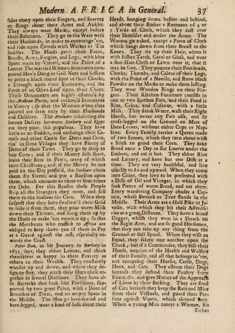 ftdes many upon their Fingers, and Scarves or Rings about their Arms and Ankles. They always wear Masks, except before their Relations. They go to the Wars with their Husbands, in order to encourage’em, and ride upon Camels with Wicker cr Tin Saddles. The Maids paint their Faces, Breads, Arms,Fingers, and Legs, with blue Spots made by Vitriol, and the Point of a Lancet.The married Women fometimes com¬ pound Hen’s Dung or Gall-Nuts and Saffron to paint a black round Spot in their Cheeks, a Triangle upon their Eyebrows, and the Form of an Olive-Leaf upon their Chins. Thefe Ornaments are highly dleem’d by the Arabian Poets, and reckon'd Incentives to Venery ; fo that the Women when thus painted are feen only by their Husbands and Children, The Arabians inhabiting the barren Deferts between Barbary and Egypt are very poor, tho populous. They have little or no Fodder, and exchange their Ca¬ mels and other Cattle for Dates and Corn, tho’ in fome Villages they have Plenty of Dates of their Town. They go to Sicily to buy Corn ; and if their Money falls fhort, leave their Sons in Pawn, many of which turn ChrifHaos ; and if the Money be not paid on the Day prefix’d, the Sicilians claim them for Slaves, and put a Ranfom upon them, which amounts to three or four times the Debt. For this Reafon thefe People ft rip all the Strangers they meet, and fell them to the Sicilians for Corn. When they fiifpeft that they have fwallow’d their Gold to hide it from them, they pour warm Milk down their Throats, and hang them up by the Heels to make ’em vomit it up ; fo that the Merchants who traffick to Africa are obliged to keep above 500 of them in Pay as a Guard agairtft the reft, efpeciaJly to¬ wards the Coaft. Peter Dany in his Journey to ’Barbary’in *6:33, fays, they abhor Labour, and think thenifelves as happy in their Peverty as others in their Wealth. They conftantly wander up and down, and where they de¬ sign to flay, they pitch their Huts clofe to¬ gether in feveral Diviiions, They have al- i'o Barracks that look like FayiHkms, fup- ported by two great Poles, with a Door of Branches of Trees, and an empty Space in the Middle. The Men go bare-f©ored and feareTegged, wear a kind of Safh about their Heads, hanging down before and behind, and about their Bodies a Remnant of 4 or 5 Yards of Cloth, which they caft over their Shoulder and under the Arms. The Women go naked, except a Piece of Cloth which hangs down from their Breaft to the Knees-. They tie up their Hair, adorn it with Fifties Teeth, Coral or Glafs, and wear a fine Hair-Cloth or Lawn over it, that it may be feen. They pounce their Foreheads, Cheeks, Thumbs, and Calves of their Legs, with the Point of a Needle, and ftrow black Powder on the Marks to make them lading. They wear Wooden Rings on their Fin¬ gers. Their Kitchen Furniture confifts in one or two Earthen Pots, and their Food is Rice, Cakes, and Cufcous, with a little Milk. They drink Water, wafh theirRight Hands, but never any Part elfe, and fit crofs-legged on the Ground on Mats of Date-Leaves, without either Cups or Nap* kins. Every Family carries a Quern made of two Stones, which they turn about with a Stick to grind their Corn. They bake Bread once a Day in flat Loaves under the Embers, and eat it hoc. They abhor Riot and Luxury, and have but one Difh at a time. They are very healthful, and live ufually to 80 and upward. When they come into Cities, they love to be prefen ted with a Difh of Oil and Vinegar, in which they foak Pieces of warm Bread, and eat them. Every wandering Company chufes a Cap. tain, whofe Barrack or Tent Hands in the Middle. Their Arms are a Half-Pike or Ja¬ velin, with which they hit their Adverfa*. ries at a great Diftance, They have a broad Dagger, which they wear in a Sheath on the Right Arm, and are fo good Horfemen* that they can take up any thing from the Ground at full Speed. When they vifit an Equal, they falute one another upon the Cheek ; but if a Commander, they kifs their Hands, enquire of the Health and Welfare of their Family, and all that belongs to ’em; not excepting their Horfes, Cattle, Dogs* Hens, and Cats. They efleem their Dogs becaufe they defend their Poultry from Foxes, &c. and give Notice of the Approach of Lions by their Barking. They are fond of Cats becaufe they keep the Rats and Mice from their Vi&uaJs, and guard their Per. fons againft Vipers, which abound here. When a young Man courts a Woman, his Father
