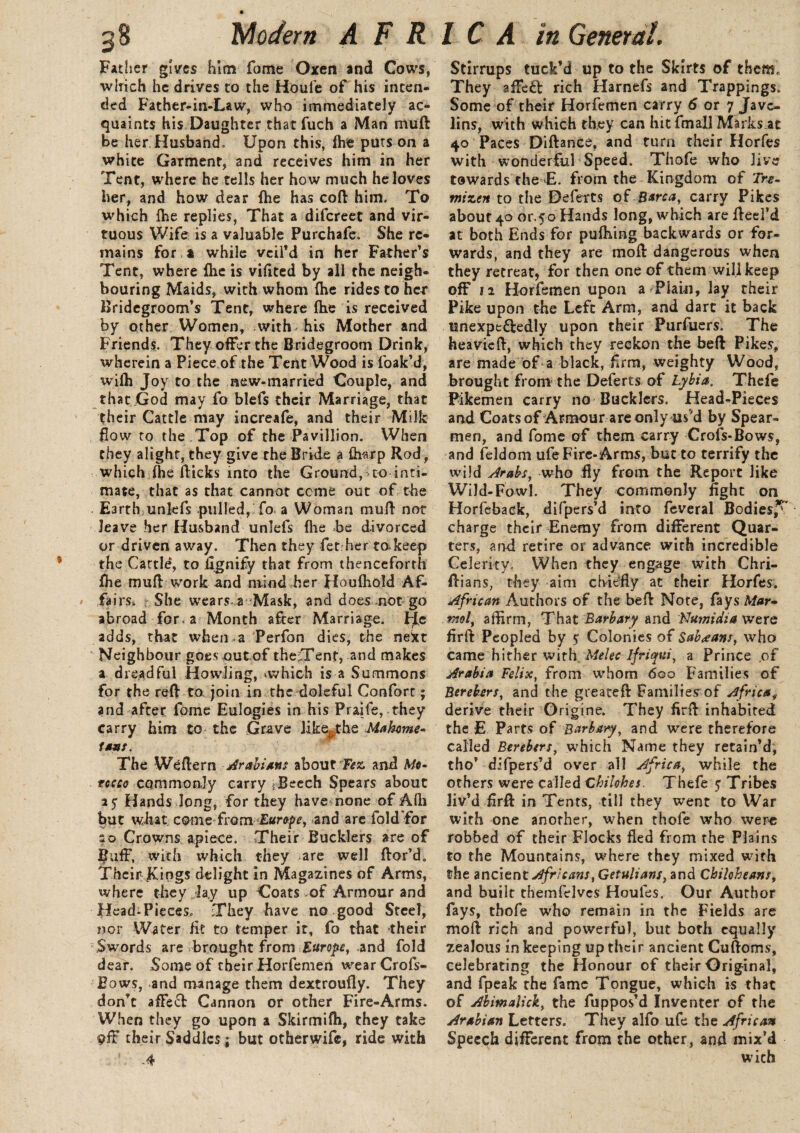 Father gives him fome Oxen and Cows, which he drives to the Houfe of his inten¬ ded Father-in-Law, who immediately ac¬ quaints his Daughter thatfuch a Man mud be her Husband, Upon this, (he puts on a white Garment, and receives him in her Tent, where he tells her how much he loves her, and how dear {he has coft him. To which {he replies, That a difcreet and vir¬ tuous Wife is a valuable Purchafe. She re¬ mains for * while veil'd in her Father's Tent, where (he is vifited by all the neigh¬ bouring Maids, with whom {he rides to her Bridegroom's Tent, where (he is received by other Women, with his Mother and Friends. They offer the Bridegroom Drink, wherein a Piece of the Tent Wood is foak'd, wilh Joy to the new-married Couple, and that God may fo blefs their Marriage, that their Cattle may increafe, and their Milk flow to the Top of the Pavillion. When they alight, they give the Bride a Avarp Rod, which fhe flicks into the Ground, to inti¬ mate, that as that cannot ccme out of the Earthunkfs pulled, fo a Woman mull not leave her Husband unlefs {he be divorced or driven away. Then they fet her to keep the Cattle, to ilgnify that from thenceforth fhe mufl work and nvind her Houfhold Af¬ fairs. She wears* a Mask, and does .not go abroad for. a Month after Marri »ge. He adds, that when a Perfon dies, the next Neighbour goesout of the;Tenf, and makes a dreadful Howling, vwhich is a Summons for the reft to join in the doleful Confort; and after fome Eulogies in his Praife, they carry him to the Grave like^the Mahome¬ tans. The Weftern Arabians about Fez, and Mo¬ rocco commonly carry ;Beech Spears about 25 Hands long, for they have none of A(h but what comeTram Eurapc, and are fold for ao Crowns apiece. Their Bucklers are of fluff, with which they are well ftor’d. Their Kings delight in Magazines of Arms, where they lay up Coats of Armour and HeadTieces. They have no good Steel, nor Water fit to temper it, fo that their Swords are brought from Europe, and fold dear. Some of their Horfemen wearCrofs- Eows, and manage them dextroufly. They don't affe£t Cannon or other Fire-Arms. When they go upon a Skirmifti, they take their Saddles; but otherwife, ride with \ -4 Stirrups tuck'd up to the Skirts of them. They afTeft rich Harnefs and Trappings. Some of their Horfemen carry 6 or 7 Jave¬ lins, with which they can hit fmall Marks at 40 Paces DiftanCe, and turn their Horfes with wonderful Speed. Thofe who live towards the E. from the Kingdom of Tre- tnizen to the Deferts of Barca, carry Pikes about 40 or.50 Hands long, which are fteel’d at both Ends for pufhing backwards or for¬ wards, and they are moft dangerous when they retreat, for then one of them will keep off 12 Horfemen upon a Plain, lay their Pike upon the Left Arm, and dart it back unexpt&edly upon their Purfuers. The heavieft, which they reckon the beft Pikes, are made of a black, -firm, weighty Wood, brought from the Deferts of Lybia. Thefe Pikemen carry no Bucklers, Head-Pieces and Coats of Armour are only usM by Spear¬ men, and fome of them carry Crofs-Bows, and feldom ufe Fire-Arms, but to terrify the wild Arabs, who fly from the Report like Wild-Fowl. They commonly fight on Horfebadk, difpers’d into feveral Bodies,5^ charge their Enemy from different Quar¬ ters, and retire or advance with incredible Celerity. When they engage with Chri- ftians, they aim chiefly at their Horfes. African Authors of the beft Note, fays Mar¬ mot, affirm, That Barbary and FJumidia were firft Peopled by $ Colonies of Sab^ans, who came hither with Melee ifriqui, a Prince of Arabia Felix, from whom 600 Families of Berebers, and the greateft Families of Africa derive their Origine. They firft inhabited the E Parts of Barb ary, and were therefore called Berebtrs, which Name they retain’d, tho' difpers’d over all Africa, while the others were called Chilobes. Thefe yTribes liv'd firft in Tents, till they went to War with one another, when thofe who were robbed of their Flocks fled from the Plains to the Mountains, where they mixed with the ancient Africans, Getulians, and Chihbeans, and built themfelves Houfes. Our Author fays, thofe who remain in the Fields are moft rich and powerful, but both equally zealous in keeping up their ancient Cuftoms, celebrating the Honour of their Original, and fpeak the fame Tongue, which is that of Abimalick, the fuppos'd Inventer of the Arabian Letters. They alfo ufe the African Speech different from the other, and mix’d wich